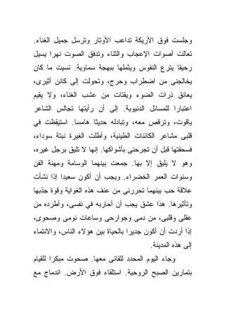 ‫ﻭﺠﻠﺴﺕ ﻓﻭﻕ ﺍﻷﺭﻴﻜﺔ ﺘﺩﺍﻋﺏ ﺍﻷﻭﺘﺎﺭ ﻭﺘﺭﺴل ﺠﻤﻴل ﺍﻟﻐﻨﺎﺀ.‬
‫ﺘﻌﺎﻟﺕ ﺃﺼﻭﺍﺕ ﺍﻹﻋﺠﺎﺏ ﻭﺍﻟﺜﻨﺎﺀ ﻭﺘﺩﻓﻕ ﺍﻟﺼﻭﺕ ﻨﻬﺭﺍ ﻴﺴﻴل‬
     ‫ﹰ‬
‫ﺭﺤﻴﻘﺎ ﻴﺘﺭﻉ ﺍﻟﻨﻔﻭﺱ ﻭﻴﺜﻤﻠﻬﺎ ﺒﺒﻬﺠﺔ ﺴﻤﺎﻭﻴﺔ. ﻨﺴﻴﺕ ﻤﺎ ﻜﺎﻥ‬
                                              ‫ﹰ‬
‫ﻴﺨﺎﻟﺠﻨﻰ ﻤﻥ ﺍﻀﻁﺭﺍﺏ ﻭﺤﺭﺝ، ﻭﺘﺤﻭﻟﺕ ﺇﻟﻰ ﻜﺎﺌﻥ ﺃﺜﻴﺭﻯ،‬
‫ﻴﻌﺎﻨﻕ ﺫﺭﺍﺕ ﺍﻟﻀﻭﺀ ﻭﻴﻘﺘﺎﺕ ﻤﻥ ﻋﺸﺏ ﺍﻟﻐﻨﺎﺀ، ﻭﻻ ﻴﻘﻴﻡ‬
‫ﺍﻋﺘﺒﺎﺭﺍ ﻟﻠﻤﺴﺎﺌل ﺍﻟﺩﻨﻴﻭﻴﺔ. ﺇﻟﻰ ﺃﻥ ﺭﺃﻴﺘﻬﺎ ﺘﺠﺎﻟﺱ ﺍﻟﺸﺎﻋﺭ‬
                                             ‫ﹰ‬
‫ﻴﺎﻗﻭﺕ، ﻭﺘﺭﻗﺹ ﻤﻌﻪ، ﻭﺘﺒﺎﺩﻟﻪ ﺤﺩﻴﺜﺎ ﻫﺎﻤﺴﺎ. ﺍﺴﺘﻴﻘﻅﺕ ﻓﻲ‬
            ‫ﹰ‬     ‫ﹰ‬
‫ﻗﻠﺒﻰ ﻤﺸﺎﻋﺭ ﺍﻟﻜﺎﺌﻨﺎﺕ ﺍﻟﻁﻴﻨﻴﺔ، ﻭﺃﻁﻠﺕ ﺍﻟﻐﻴﺭﺓ ﻨﺒﺘﺔ ﺴﻭﺩﺍﺀ،‬
‫ﻓﺴﺤﻘﺘﻬﺎ ﻗﺒل ﺃﻥ ﺘﺠﺭﺤﻨﻰ ﺒﺄﺸﻭﺍﻜﻬﺎ. ﺇﻨﻬﺎ ﻻ ﺘﻠﻴﻕ ﺒﺭﺠل ﻏﻴﺭﻩ،‬
‫ﻭﻫﻭ ﻻ ﻴﻠﻴﻕ ﺇﻻ ﺒﻬﺎ. ﺠﻤﻌﺕ ﺒﻴﻨﻬﻤﺎ ﺍﻟﻭﺴﺎﻤﺔ ﻭﻤﻬﻨﺔ ﺍﻟﻔﻥ‬
‫ﻭﺴﻨﻭﺍﺕ ﺍﻟﻌﻤﺭ ﺍﻟﺨﻀﺭﺍﺀ. ﻭﻴﺠﺏ ﺃﻥ ﺃﻜﻭﻥ ﺴﻌﻴﺩﺍ ﺇﺫﺍ ﻨﺸﺄﺕ‬
         ‫ﹰ‬
‫ﻋﻼﻗﺔ ﺤﺏ ﺒﻴﻨﻬﻤﺎ ﺘﺤﺭﺭﻨﻰ ﻤﻥ ﻋﻨﻑ ﻫﺫﻩ ﺍﻟﻐﻭﺍﻴﺔ ﻭﻗﻭﺓ ﺠﺫﺒﻬﺎ‬
‫ﻭﺘﺄﺜﻴﺭﻫﺎ. ﻫﺫﺍ ﻋﺸﻕ ﻴﺠﺏ ﺃﻥ ﺃﺤﺎﺭﺒﻪ ﻓﻲ ﻨﻔﺴﻰ، ﻭﺃﻁﺭﺩﻩ ﻤﻥ‬
‫ﻋﻘﻠﻰ ﻭﻗﻠﺒﻰ، ﻤﻥ ﺩﻤﻰ ﻭﺠﻭﺍﺭﺤﻰ ﻭﺴﺎﻋﺎﺕ ﻨﻭﻤﻰ ﻭﺼﺤﻭﻯ،‬
‫ﺇﺫﺍ ﺃﺭﺩﺕ ﺃﻥ ﺃﻜﻭﻥ ﺠﺩﻴﺭﺍ ﺒﺎﻟﺤﻴﺎﺓ ﺒﻴﻥ ﻫﺅﻻﺀ ﺍﻟﻨﺎﺱ، ﻭﺍﻻﻨﺘﻤﺎﺀ‬
                                 ‫ﹰ‬
                                        ‫ﺇﻟﻰ ﻫﺫﻩ ﺍﻟﻤﺩﻴﻨﺔ.‬
‫ﻭﺠﺎﺀ ﺍﻟﻴﻭﻡ ﺍﻟﻤﺤﺩﺩ ﻟﻠﻘﺎﺌﻰ ﻤﻌﻬﺎ. ﺼﺤﻭﺕ ﻤﺒﻜﺭﺍ ﻟﻠﻘﻴﺎﻡ‬
       ‫ﹰ‬
‫ﺒﺘﻤﺎﺭﻴﻥ ﺍﻟﺼﺒﺢ ﺍﻟﺭﻭﺤﻴﺔ. ﺍﺴﺘﻠﻘﺎﺀ ﻓﻭﻕ ﺍﻷﺭﺽ. ﺍﻨﺩﻤﺎﺝ ﻤﻊ‬
 