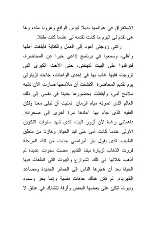 ‫ﺍﻻﺴﺘﻐﺭﺍﻕ ﻓﻲ ﻋﻭﺍﻟﻤﻬﺎ ﺒﺩﻴﻼ ﻟﺒﺅﺱ ﺍﻟﻭﺍﻗﻊ ﻭﻫﺭﻭﺒﺎ ﻤﻨﻪ، ﻭﻫﺎ‬
         ‫ﹰ‬                  ‫ﹰ‬
      ‫ﻫﻰ ﺘﻘﺩﻡ ﻟﻰ ﺍﻟﻴﻭﻡ ﻤﺎ ﻜﺎﻨﺕ ﺘﻘﺩﻤﻪ ﻟﻰ ﻋﻨﺩﻤﺎ ﻜﻨﺕ ﻁﻔﻼ.‬
       ‫ﹰ‬
‫ﺭﺃﺘﻨﻰ ﺯﻭﺠﺘﻰ ﺃﻋﻭﺩ ﺇﻟﻰ ﺍﻟﻌﻤل ﻭﺍﻟﻜﺘﺎﺒﺔ ﻓﺄﺒﻠﻐﺕ ﺃﻫﻠﻬﺎ‬
‫ﻭﺃﻫﻠﻰ، ﻭﺴﻤﻌﻭﺍ ﻓﻲ ﺒﺭﻨﺎﻤﺞ ﺇﺫﺍﻋﻰ ﺨﺒﺭﺍ ﻋﻥ ﺍﻟﻤﺤﺎﻀﺭﺓ،‬
             ‫ﹰ‬
‫ﻓﺘﻭﺍﻓﺩﻭﺍ ﻋﻠﻰ ﺍﻟﺒﻴﺕ ﻟﺘﻬﻨﺌﺘﻰ، ﺤﺘﻰ ﺍﻷﺨﺕ ﺍﻟﻜﺒﺭﻯ ﺍﻟﺘﻰ‬
‫ﺘﺯﻭﺠﺕ ﻓﻘﻴﻬﺎ ﻏﺎﺏ ﺒﻬﺎ ﻓﻲ ﺇﺤﺩﻯ ﺍﻟﻭﺍﺤﺎﺕ، ﺠﺎﺀﺕ ﻟﺯﻴﺎﺭﺘﻰ‬
                                      ‫ﹰ‬
‫ﻴﻭﻡ ﺘﻘﺩﻴﻡ ﺍﻟﻤﺤﺎﻀﺭﺓ. ﺍﻜﺘﺸﻔﺕ ﺃﻥ ﻤﻼﻤﺤﻬﺎ ﺼﺎﺭﺕ ﺍﻵﻥ ﺘﺸﺒﻪ‬
‫ﻤﻼﻤﺢ ﺃﻤﻰ، ﻭﺃﻴﻘﻅﺕ ﺒﺤﻀﻭﺭﻫﺎ ﺤﻨﻴﻨﺎ ﻓﻲ ﻨﻔﺴﻰ ﺇﻟﻰ ﺫﻟﻙ‬
                ‫ﹰ‬
‫ﺍﻟﻌﺎﻟﻡ ﺍﻟﺫﻯ ﻏﻤﺭﺘﻪ ﻤﻴﺎﻩ ﺍﻟﺯﻤﺎﻥ. ﺘﻤﻨﻴﺕ ﺃﻥ ﺘﺒﻘﻰ ﻤﻌﻨﺎ ﻭﻟﻜﻥ‬
‫ﺍﻟﻔﻘﻴﻪ ﺍﻟﺫﻯ ﺠﺎﺀ ﺒﻬﺎ ﺃﻋﺎﺩﻫﺎ ﻤﺭﺓ ﺃﺨﺭﻯ ﺇﻟﻰ ﺼﺤﺭﺍﺌﻪ.‬
‫ﺩﺍﻫﻤﺘﻨﻰ ﺭﻏﺒﺔ ﻷﻥ ﺃﺯﻭﺭ ﺍﻟﺒﻴﺕ ﺍﻟﺫﻯ ﺸﻬﺩ ﺴﻨﻭﺍﺕ ﺍﻟﺘﻜﻭﻴﻥ‬
‫ﺍﻷﻭﻟﻰ ﻋﻨﺩﻤﺎ ﻜﺎﻨﺕ ﺃﻤﻰ ﻋﻠﻰ ﻗﻴﺩ ﺍﻟﺤﻴﺎﺓ. ﻭﻫﺎﺯﺌﺎ ﻤﻥ ﻤﻨﻁﻕ‬
        ‫ﹰ‬
‫ﺍﻟﻁﺒﻴﺏ ﺍﻟﺫﻯ ﻴﻘﻭل ﺒﺄﻥ ﺃﻤﺭﺍﻀﻰ ﺠﺎﺀﺕ ﻤﻥ ﺘﻠﻙ ﺍﻟﻤﺭﺤﻠﺔ‬
‫ﻗﺭﺭﺕ ﺍﻟﺫﻫﺎﺏ ﻟﺯﻴﺎﺭﺓ ﺒﻴﺘﻨﺎ ﺍﻟﻘﺩﻴﻡ. ﻤﻀﺕ ﺴﻨﻭﺍﺕ ﻋﺩﻴﺩﺓ ﻟﻡ‬
‫ﺃﺫﻫﺏ ﺨﻼﻟﻬﺎ ﺇﻟﻰ ﺘﻠﻙ ﺍﻟﺸﻭﺍﺭﻉ ﻭﺍﻟﺒﻴﻭﺕ ﺍﻟﺘﻰ ﺍﻨﻁﻔﺄﺕ ﻓﻴﻬﺎ‬
‫ﺍﻟﺤﻴﺎﺓ ﺒﻌﺩ ﺃﻥ ﻫﺠﺭﻫﺎ ﺍﻟﻨﺎﺱ ﺇﻟﻰ ﺍﻟﻌﻤﺎﺌﺭ ﺍﻟﺠﺩﻴﺩﺓ ﻭﻤﺼﺎﻋﺩ‬
‫ﺍﻟﻜﻬﺭﺒﺎﺀ. ﻟﻡ ﺘﻜﻥ ﻫﻨﺎﻙ ﻋﺎﻫﺎﺕ ﻨﻔﺴﻴﺔ ﻭﺇﻨﻤﺎ ﺒﺤﺭ ﻭﺴﻤﺎﺀ‬
‫ﻭﺒﻴﻭﺕ ﺘﺘﻜﺊ ﻋﻠﻰ ﺒﻌﻀﻬﺎ ﺍﻟﺒﻌﺽ ﻭﺃﺯﻗﺔ ﺘﺘﺸﺎﺒﻙ ﻓﻲ ﻋﻨﺎﻕ ﻻ‬
 