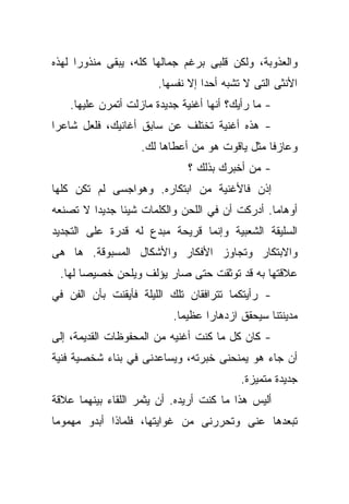 ‫ﻭﺍﻟﻌﺫﻭﺒﺔ، ﻭﻟﻜﻥ ﻗﻠﺒﻰ ﺒﺭﻏﻡ ﺠﻤﺎﻟﻬﺎ ﻜﻠﻪ، ﻴﺒﻘﻰ ﻤﻨﺫﻭﺭﺍ ﻟﻬﺫﻩ‬
     ‫ﹰ‬
                        ‫ﺍﻷﻨﺜﻰ ﺍﻟﺘﻰ ﻻ ﺘﺸﺒﻪ ﺃﺤﺩﺍ ﺇﻻ ﻨﻔﺴﻬﺎ.‬
                                  ‫ﹰ‬
    ‫- ﻤﺎ ﺭﺃﻴﻙ؟ ﺃﻨﻬﺎ ﺃﻏﻨﻴﺔ ﺠﺩﻴﺩﺓ ﻤﺎﺯﻟﺕ ﺃﺘﻤﺭﻥ ﻋﻠﻴﻬﺎ.‬
‫- ﻫﺫﻩ ﺃﻏﻨﻴﺔ ﺘﺨﺘﻠﻑ ﻋﻥ ﺴﺎﺒﻕ ﺃﻏﺎﻨﻴﻙ، ﻓﻠﻌل ﺸﺎﻋﺭﺍ‬
‫ﹰ‬
                    ‫ﻭﻋﺎﺯﻓﺎ ﻤﺜل ﻴﺎﻗﻭﺕ ﻫﻭ ﻤﻥ ﺃﻋﻁﺎﻫﺎ ﻟﻙ.‬
                                               ‫ﹰ‬
                              ‫- ﻤﻥ ﺃﺨﺒﺭﻙ ﺒﺫﻟﻙ ؟‬
‫ﺇﺫﻥ ﻓﺎﻷﻏﻨﻴﺔ ﻤﻥ ﺍﺒﺘﻜﺎﺭﻩ. ﻭﻫﻭﺍﺠﺴﻰ ﻟﻡ ﺘﻜﻥ ﻜﻠﻬﺎ‬
‫ﺃﻭﻫﺎﻤﺎ. ﺃﺩﺭﻜﺕ ﺃﻥ ﻓﻲ ﺍﻟﻠﺤﻥ ﻭﺍﻟﻜﻠﻤﺎﺕ ﺸﻴﺌﺎ ﺠﺩﻴﺩﺍ ﻻ ﺘﺼﻨﻌﻪ‬
        ‫ﹰ‬     ‫ﹰ‬                                ‫ﹰ‬
‫ﺍﻟﺴﻠﻴﻘﺔ ﺍﻟﺸﻌﺒﻴﺔ ﻭﺇﻨﻤﺎ ﻗﺭﻴﺤﺔ ﻤﺒﺩﻉ ﻟﻪ ﻗﺩﺭﺓ ﻋﻠﻰ ﺍﻟﺘﺠﺩﻴﺩ‬
‫ﻭﺍﻻﺒﺘﻜﺎﺭ ﻭﺘﺠﺎﻭﺯ ﺍﻷﻓﻜﺎﺭ ﻭﺍﻷﺸﻜﺎل ﺍﻟﻤﺴﺒﻭﻗﺔ. ﻫﺎ ﻫﻰ‬
 ‫ﻋﻼﻗﺘﻬﺎ ﺒﻪ ﻗﺩ ﺘﻭﺜﻘﺕ ﺤﺘﻰ ﺼﺎﺭ ﻴﺅﻟﻑ ﻭﻴﻠﺤﻥ ﺨﺼﻴﺼﺎ ﻟﻬﺎ.‬
      ‫ﹰ‬
‫- ﺭﺃﻴﺘﻜﻤﺎ ﺘﺘﺭﺍﻓﻘﺎﻥ ﺘﻠﻙ ﺍﻟﻠﻴﻠﺔ ﻓﺄﻴﻘﻨﺕ ﺒﺄﻥ ﺍﻟﻔﻥ ﻓﻲ‬
                           ‫ﻤﺩﻴﻨﺘﻨﺎ ﺴﻴﺤﻘﻕ ﺍﺯﺩﻫﺎﺭﺍ ﻋﻅﻴﻤﺎ.‬
                            ‫ﹰ‬     ‫ﹰ‬
‫- ﻜﺎﻥ ﻜل ﻤﺎ ﻜﻨﺕ ﺃﻏﻨﻴﻪ ﻤﻥ ﺍﻟﻤﺤﻔﻭﻅﺎﺕ ﺍﻟﻘﺩﻴﻤﺔ، ﺇﻟﻰ‬
‫ﺃﻥ ﺠﺎﺀ ﻫﻭ ﻴﻤﻨﺤﻨﻰ ﺨﺒﺭﺘﻪ، ﻭﻴﺴﺎﻋﺩﻨﻰ ﻓﻲ ﺒﻨﺎﺀ ﺸﺨﺼﻴﺔ ﻓﻨﻴﺔ‬
                                           ‫ﺠﺩﻴﺩﺓ ﻤﺘﻤﻴﺯﺓ.‬
‫ﺃﻟﻴﺱ ﻫﺫﺍ ﻤﺎ ﻜﻨﺕ ﺃﺭﻴﺩﻩ. ﺃﻥ ﻴﺜﻤﺭ ﺍﻟﻠﻘﺎﺀ ﺒﻴﻨﻬﻤﺎ ﻋﻼﻗﺔ‬
‫ﺘﺒﻌﺩﻫﺎ ﻋﻨﻰ ﻭﺘﺤﺭﺭﻨﻰ ﻤﻥ ﻏﻭﺍﻴﺘﻬﺎ، ﻓﻠﻤﺎﺫﺍ ﺃﺒﺩﻭ ﻤﻬﻤﻭﻤﺎ‬
‫ﹰ‬
 