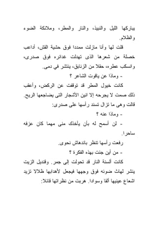 ‫ﻴﺒﺎﺭﻜﻬﺎ ﺍﻟﻠﻴل ﻭﺍﻟﻨﺒﻴﺫ، ﻭﺍﻟﻨﺎﺭ ﻭﺍﻟﻤﻁﺭ، ﻭﻤﻼﺌﻜﺔ ﺍﻟﻀﻭﺀ‬
                                               ‫ﻭﺍﻟﻅﻼﻡ.‬
‫ﻗﻠﺕ ﻟﻬﺎ ﻭﺃﻨﺎ ﻤﺎﺯﻟﺕ ﻤﻤﺩﺩﺍ ﻓﻭﻕ ﺤﺸﻴﺔ ﺍﻟﻘﺵ، ﺃﺩﺍﻋﺏ‬
                     ‫ﹰ‬
‫ﺨﺼﻠﺔ ﻤﻥ ﺸﻌﺭﻫﺎ ﺍﻟﺫﻯ ﺘﻬﺩﻟﺕ ﻏﺩﺍﺌﺭﻩ ﻓﻭﻕ ﺼﺩﺭﻯ،‬
        ‫ﻭﺍﻨﺴﻜﺏ ﻋﻁﺭﻩ، ﺤﻘﻼ ﻤﻥ ﺍﻟﺯﻨﺎﺒﻕ، ﻴﻨﺘﺸﺭ ﻓﻲ ﺩﻤﻰ.‬
                                  ‫ﹰ‬
                      ‫- ﻭﻤﺎﺫﺍ ﻋﻥ ﻴﺎﻗﻭﺕ ﺍﻟﺸﺎﻋﺭ ؟‬
‫ﻜﺎﻨﺕ ﺨﻴﻭل ﺍﻟﻤﻁﺭ ﻗﺩ ﺘﻭﻗﻔﺕ ﻋﻥ ﺍﻟﺭﻜﺽ، ﻭﺃﻋﻘﺏ‬
‫ﺫﻟﻙ ﺼﻤﺕ ﻻ ﻴﺠﺭﺤﻪ ﺇﻻ ﺍﻨﻴﻥ ﺍﻷﺸﺠﺎﺭ ﺍﻟﺘﻰ ﻴﻀﺎﺠﻌﻬﺎ ﺍﻟﺭﻴﺢ.‬
             ‫ﻗﺎﻟﺕ ﻭﻫﻰ ﻤﺎ ﺘﺯﺍل ﺘﺴﻨﺩ ﺭﺃﺴﻬﺎ ﻋﻠﻰ ﺼﺩﺭﻯ:‬
                                   ‫- ﻭﻤﺎﺫﺍ ﻋﻨﻪ ؟‬
‫- ﻟﻥ ﺃﺴﻤﺢ ﻟﻪ ﺒﺄﻥ ﻴﺄﺨﺫﻙ ﻤﻨﻰ ﻤﻬﻤﺎ ﻜﺎﻥ ﻋﺯﻓﻪ‬
                                                ‫ﺴﺎﺤﺭﺍ.‬
                                                 ‫ﹰ‬
                ‫ﺭﻓﻌﺕ ﺭﺃﺴﻬﺎ ﺘﻨﻅﺭ ﺒﺎﻨﺩﻫﺎﺵ ﻨﺤﻭﻯ.‬
                      ‫- ﻤﻥ ﺃﻴﻥ ﺠﺌﺕ ﺒﻬﺫﻩ ﺍﻟﻔﻜﺭﺓ ؟‬
‫ﻜﺎﻨﺕ ﺃﻟﺴﻨﺔ ﺍﻟﻨﺎﺭ ﻗﺩ ﺘﺤﻭﻟﺕ ﺇﻟﻰ ﺠﻤﺭ. ﻭﻗﻨﺩﻴل ﺍﻟﺯﻴﺕ‬
‫ﻴﻨﺸﺭ ﻟﻬﺎﺙ ﻀﻭﺌﻪ ﻓﻭﻕ ﻭﺠﻬﻬﺎ ﻓﻴﺠﻌل ﻷﻫﺩﺍﺒﻬﺎ ﻅﻼﻻ ﺘﺯﻴﺩ‬
     ‫ﹰ‬
        ‫ﺍﺸﻌﺎﻉ ﻋﻴﻨﻴﻬﺎ ﺃﻟﻘﺎ ﻭﺴﻭﺍﺩﺍ. ﻫﺭﺒﺕ ﻤﻥ ﻨﻅﺭﺍﺘﻬﺎ ﻗﺎﺌﻼ:‬
         ‫ﹰ‬                     ‫ﹰ‬
 