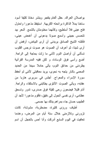 ‫ﻴﻭﺍﺼﻼﻥ ﺍﻟﻌﺭﺍﻙ. ﺤﻘل ﺃﻟﻐﺎﻡ ﻴﺘﻔﺠﺭ ﻭﻴﻨﺸﺭ ﺩﺨﺎﻨﺎ ﻜﺜﻴﻔﺎ ﺃﺴﻭﺩ‬
     ‫ﹰ‬     ‫ﹰ‬
‫ﺴﺎﺨﻨﺎ ﻴﻤﻸ ﺍﻟﺫﺍﻜﺭﺓ ﺒﺭﺍﺌﺤﺘﻪ ﺍﻟﻜﺭﻴﻬﺔ. ﺍﺴﺘﻴﻘﻅ ﻤﺫﻋﻭﺭﺍ ﻭﺍﺤﺎﻭل‬
       ‫ﹰ‬                                          ‫ﹰ‬
‫ﻓﺘﺢ ﻋﻴﻨﻰ ﻓﻼ ﺃﺴﺘﻁﻴﻊ، ﻭﻜﺄﻨﻬﻤﺎ ﻤﺨﺘﻭﻤﺘﺎﻥ ﺒﺎﻟﺸﻤﻊ. ﺃﺸﻌﺭ ﺒﻴﺩ‬
‫ﺘﺘﺤﺴﺱ ﺠﺒﻴﻨﻰ ﻭﺃﺴﻤﻊ ﺼﻭﺘﺎ ﻴﺩﻋﻭﻨﻰ ﺃﻥ ﺃﻏﻤﺽ ﻋﻴﻨﻰ،‬
                     ‫ﹰ‬
‫ﻓﺄﻅﻨﻪ ﺍﻟﺸﻴﺦ ﺍﻟﺼﺎﺩﻕ ﻴﺭﻴﺩﻨﻰ ﺃﻥ ﺃﺭﻯ ﺍﻟﺒﻴﺎﺽ، ﺃﺭﻓﺽ ﺃﻥ‬
‫ﺃﺭﻯ ﺸﻴﺌﹰ، ﺜﻡ ﺃﻋﺭﻑ ﺃﻥ ﺍﻟﺼﻭﺕ ﻫﻭ ﺼﻭﺕ ﻨﺭﺠﺱ ﺍﻟﻘﻠﻭﺏ‬
                                     ‫ﺎ‬
‫ﺘﺴﺄﻟﻨﻰ ﺃﻥ ﺃﻭﺍﺼل ﺍﻟﻨﻭﻡ ﻷﻨﻨﻰ ﻤﺎ ﺯﻟﺕ ﺒﺤﺎﺠﺔ ﺇﻟﻰ ﺍﻟﺭﺍﺤﺔ.‬
‫ﺃﻀﻊ ﺭﺃﺴﻰ ﻓﻭﻕ ﺍﻟﻭﺴﺎﺩﺓ، ﻭ ﻟﻜﻥ ﻓﻘﻴﻪ ﺍﻟﻤﺩﺭﺴﺔ ﺍﻟﻘﺭﺁﻨﻴﺔ‬
‫ﻴﻁﺭﺩﻨﻰ ﻤﻥ ﺤﺩﺍﺌﻕ ﺍﻟﻨﻭﻡ، ﻴﺄﺘﻰ ﺤﺎﻤﻼ ﺴﻴﺨﺎ ﻤﻥ ﺍﻟﺤﺩﻴﺩ‬
          ‫ﹰ‬    ‫ﹰ‬
‫ﺍﻟﻤﺤﻤﻰ ﺒﺎﻟﻨﺎﺭ ﻴﺘﺠﻪ ﺒﻪ ﻨﺤﻭﻯ، ﻴﺭﻴﺩ ﻤﻌﺎﻗﺒﺘﻰ ﻷﻨﻨﻰ ﻟﻡ ﺃﺤﻔﻅ‬
‫ﺴﻭﺭﺓ ﺍﻹﺴﺭﺍﺀ ﻭﺍﻟﻤﻌﺭﺍﺝ. ﺃﺠﻠﺱ ﻓﻲ ﺴﺭﻴﺭﻯ ﻫﺎﺭﺒﺎ ﻤﻥ‬
   ‫ﹰ‬
‫ﻋﻘﺎﺒﻪ، ﻭﻴﺄﺘﻰ ﺍﻟﺼﻭﺕ ﺍﻷﻨﺜﻭﻯ ﻴﻁﺎﻟﺒﻨﻰ ﺒﺎﻻﺴﺘﻠﻘﺎﺀ ﻭﺍﻟﺭﺍﺤﺔ.‬
‫ﺃﻨﺎﻡ ﻗﻠﻴﻼ ﻓﻴﻀﻌﻭﻥ ﺭﺤﻰ ﺜﻘﻴﻠﺔ ﻓﻭﻕ ﺼﺩﺭﻯ، ﺘﺩﻭﺭ ﻭﺘﺴﺤﻕ‬
                                      ‫ﹰ‬
‫ﻋﻅﺎﻤﻰ، ﺃﺭﻯ ﻨﻔﺴﻰ ﺃﺘﺤﻭل ﺇﻟﻰ ﺩﻗﻴﻕ، ﻓﺄﻗﻭﻡ ﻤﺫﻋﻭﺭﺍ ﻷﺠﺩ ﺃﻥ‬
       ‫ﹰ‬
               ‫ﺍﻟﻁﺒﻴﺏ ﺤﺴﺎﻥ ﺠﺎﺀ ﺒﻤﺭﺍﻫﻡ ﻴﺩﻟﻙ ﺒﻬﺎ ﺠﺴﻤﻰ.‬
‫ﺃﻁﻴﺎﻑ ﻭﺭﺅﻯ ﻜﺜﻴﺭﺓ، ﻤﻀﻁﺭﺒﺔ، ﻤﺸﻭﺸﺔ، ﻜﺎﻨﺕ‬
‫ﺘﺯﻭﺭﻨﻰ ﻭﺘﻼﺯﻤﻨﻰ ﺨﻼل ﺴﺘﺔ ﺃﻴﺎﻡ ﻤﻥ ﺍﻟﻤﺭﺽ، ﻭﻋﻨﺩﻤﺎ‬
‫ﺘﻌﺎﻓﻴﺕ ﻓﻲ ﺍﻟﻴﻭﻡ ﺍﻟﺴﺎﺒﻊ ﺃﺩﺭﻜﺕ ﻭﺃﻨﺎ ﺃﺤﺱ ﺒﺎﻟﺨﺠل ﺃﻥ ﺍﺴﻡ‬
 