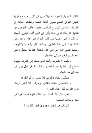 ‫ﺃﻨﺘﻅﺭ ﻗﺩﻭﻤﻬﺎ. ﺍﻨﺘﻅﺭﺕ ﻁﻭﻴﻼ ﺩﻭﻥ ﺃﻥ ﺘﺄﺘﻰ. ﺠﺎﺀ ﻤﻊ ﻨﻬﺎﻴﺔ‬
‫ﺍﻟﻨﻬﺎﺭ ﺍﻟﻨﻭﺘﻰ ﺍﻟﺸﻴﺦ ﻴﺴﻭﻕ ﺃﻤﺎﻤﻪ ﺍﻟﻌﺘﻤﺔ ﻭﺍﻟﻅﻼﻡ. ﺴﺄﻟﺘﻪ ﺇﻥ‬
‫ﻜﺎﻥ ﻗﺩ ﺭﺁﻫﺎ ﻓﻲ ﺍﻷﺴﺒﻭﻉ ﺍﻟﻤﺎﻀﻰ ﻋﻨﺩﻤﺎ ﺃﻋﺎﻗﻨﻰ ﺍﻟﻤﺭﺽ ﻋﻥ‬
‫ﻟﻘﺎﺌﻬﺎ. ﻗﺎل ﺒﺄﻨﻪ ﻟﻡ ﻴﺭ ﺃﺤﺩﺍ ﻴﺄﺘﻰ ﺇﻟﻰ ﺍﻟﺩﻴﺭ ﺃﺜﻨﺎﺀ ﻏﻴﺎﺒﻰ. ﺃﻓﻬﻤﺘﻪ‬
                                   ‫ﹰ‬
‫ﺃﻥ ﺍﻟﻤﺭﺃﺓ ﺍﻟﺘﻰ ﺃﻋﻨﻴﻬﺎ ﻫﻰ ﺫﺍﺕ ﺍﻟﻤﺭﺃﺓ ﺍﻟﺘﻰ ﻜﺎﻥ ﻴﺭﺍﻫﺎ ﻤﻌﻰ‬
‫ﻜﻠﻤﺎ ﺠﺌﺕ ﺇﻟﻰ ﻫﺫﺍ ﺍﻟﻤﻜﺎﻥ. ﻭﻋﻨﺩﻤﺎ ﻗﺎل ﺒﺄﻨﻪ ﻻ ﻴﺘﺫﻜﺭﻫﺎ،‬
‫ﻭﺠﺩﺕ ﻨﻔﺴﻰ ﻷﻭل ﻤﺭﺓ ﻓﻲ ﻫﺫﻩ ﺍﻟﻤﺩﻴﻨﺔ ﺃﻓﻘﺩ ﻜل ﺴﻴﻁﺭﺓ ﻋﻠﻰ‬
                              ‫ﺃﻋﺼﺎﺒﻰ ﻭﺃﺭﻓﻊ ﺼﻭﺘﻰ ﻏﺎﻀﺒﺎ:‬
                               ‫ﹰ‬
‫- ﻜﻴﻑ ﻻ ﺘﺫﻜﺭﻫﺎ ﻭﺃﻨﺕ ﺍﻟﺫﻯ ﺠﺌﺕ ﺇﻟﻰ ﺍﻟﺸﺭﻓﺔ ﻤﺒﻬﻭﺘﺎ‬
‫ﹰ‬
‫ﺘﺴﺘﻤﻊ ﺇﻟﻰ ﻏﻨﺎﺌﻬﺎ ﻋﻨﺩﻤﺎ ﺃﺤﻀﺭﺕ ﻟﻨﺎ ﺴﻤﻜﺎ ﻓﻲ ﺃﻭل ﻴﻭﻡ ﻨﺄﺘﻰ‬
                ‫ﹰ‬
                                           ‫ﻓﻴﻪ ﺇﻟﻰ ﻫﺫﺍ ﺍﻟﺒﻴﺕ.‬
     ‫- ﺘﺨﺫﻟﻨﻰ ﺃﺤﻴﺎﻨﺎ ﺫﺍﻜﺭﺘﻰ ﻓﻼ ﺘﻠﻤﻨﻰ ﺇﻥ ﻟﻡ ﺃﺫﻜﺭﻫﺎ.‬
                                   ‫ﹰ‬
‫- ﺍﺴﺘﺤﻀﺭ ﻋﻘﻠﻙ ﺍﻟﻐﺎﺌﺏ ﺃﺭﺠﻭﻙ. ﺃﻻ ﺘﺫﻜﺭ ﻨﺯﻫﺘﻨﺎ‬
                               ‫ﻓﻭﻕ ﺍﻟﻘﺎﺭﺏ ﻟﻴﻠﺔ ﺃﻋﻴﺎﺩ ﺍﻟﻘﻤﺭ ؟‬
‫- ﻨﻌﻡ، ﺃﺫﻜﺭ ﺃﻨﻙ ﻜﻨﺕ ﺴﻌﻴﺩﺍ ﺒﺘﻠﻙ ﺍﻟﻨﺯﻫﺔ، ﻤﺴﺘﻐﺭﻗﺎ ﻓﻲ‬
   ‫ﹰ‬                    ‫ﹰ‬
                                       ‫ﺘﺄﻤل ﻭﻤﻨﺎﺠﺎﺓ ﺍﻟﻁﺒﻴﻌﺔ.‬
          ‫- ﺃﻟﻡ ﺘﻜﻥ ﻫﻰ ﺘﺠﻠﺱ ﺒﺠﻭﺍﺭﻯ ﻓﻭﻕ ﺍﻟﻘﺎﺭﺏ ؟‬
 