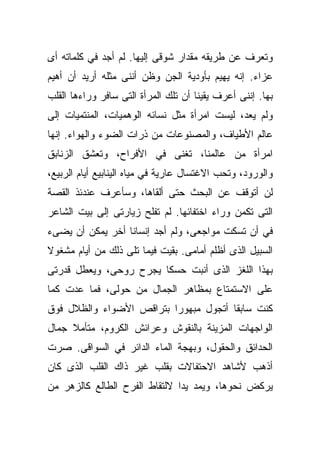 ‫ﻭﺘﻌﺭﻑ ﻋﻥ ﻁﺭﻴﻘﻪ ﻤﻘﺩﺍﺭ ﺸﻭﻗﻰ ﺇﻟﻴﻬﺎ. ﻟﻡ ﺃﺠﺩ ﻓﻲ ﻜﻠﻤﺎﺘﻪ ﺃﻯ‬
‫ﻋﺯﺍﺀ. ﺇﻨﻪ ﻴﻬﻴﻡ ﺒﺄﻭﺩﻴﺔ ﺍﻟﺠﻥ ﻭﻅﻥ ﺃﻨﻨﻰ ﻤﺜﻠﻪ ﺃﺭﻴﺩ ﺃﻥ ﺃﻫﻴﻡ‬
‫ﺒﻬﺎ. ﺇﻨﻨﻰ ﺃﻋﺭﻑ ﻴﻘﻴﻨﺎ ﺃﻥ ﺘﻠﻙ ﺍﻟﻤﺭﺃﺓ ﺍﻟﺘﻰ ﺴﺎﻓﺭ ﻭﺭﺍﺀﻫﺎ ﺍﻟﻘﻠﺏ‬
                                     ‫ﹰ‬
‫ﻭﻟﻡ ﻴﻌﺩ، ﻟﻴﺴﺕ ﺍﻤﺭﺃﺓ ﻤﺜل ﻨﺴﺎﺌﻪ ﺍﻟﻭﻫﻤﻴﺎﺕ، ﺍﻟﻤﻨﺘﻤﻴﺎﺕ ﺇﻟﻰ‬
‫ﻋﺎﻟﻡ ﺍﻷﻁﻴﺎﻑ، ﻭﺍﻟﻤﺼﻨﻭﻋﺎﺕ ﻤﻥ ﺫﺭﺍﺕ ﺍﻟﻀﻭﺀ ﻭﺍﻟﻬﻭﺍﺀ. ﺇﻨﻬﺎ‬
‫ﺍﻤﺭﺃﺓ ﻤﻥ ﻋﺎﻟﻤﻨﺎ، ﺘﻐﻨﻰ ﻓﻲ ﺍﻷﻓﺭﺍﺡ، ﻭﺘﻌﺸﻕ ﺍﻟﺯﻨﺎﺒﻕ‬
‫ﻭﺍﻟﻭﺭﻭﺩ، ﻭﺘﺤﺏ ﺍﻻﻏﺘﺴﺎل ﻋﺎﺭﻴﺔ ﻓﻲ ﻤﻴﺎﻩ ﺍﻟﻴﻨﺎﺒﻴﻊ ﺃﻴﺎﻡ ﺍﻟﺭﺒﻴﻊ،‬
‫ﻟﻥ ﺃﺘﻭﻗﻑ ﻋﻥ ﺍﻟﺒﺤﺙ ﺤﺘﻰ ﺃﻟﻘﺎﻫﺎ، ﻭﺴﺄﻋﺭﻑ ﻋﻨﺩﺌﺫ ﺍﻟﻘﺼﺔ‬
‫ﺍﻟﺘﻰ ﺘﻜﻤﻥ ﻭﺭﺍﺀ ﺍﺨﺘﻔﺎﺌﻬﺎ. ﻟﻡ ﺘﻔﻠﺢ ﺯﻴﺎﺭﺘﻰ ﺇﻟﻰ ﺒﻴﺕ ﺍﻟﺸﺎﻋﺭ‬
‫ﻓﻲ ﺃﻥ ﺘﺴﻜﺕ ﻤﻭﺍﺠﻌﻰ، ﻭﻟﻡ ﺃﺠﺩ ﺇﻨﺴﺎﻨﺎ ﺃﺨﺭ ﻴﻤﻜﻥ ﺃﻥ ﻴﻀﻰﺀ‬
                 ‫ﹰ‬
‫ﺍﻟﺴﺒﻴل ﺍﻟﺫﻯ ﺃﻅﻠﻡ ﺃﻤﺎﻤﻰ. ﺒﻘﻴﺕ ﻓﻴﻤﺎ ﺘﻠﻰ ﺫﻟﻙ ﻤﻥ ﺃﻴﺎﻡ ﻤﺸﻐﻭﻻ‬
‫ﹰ‬
‫ﺒﻬﺫﺍ ﺍﻟﻠﻐﺯ ﺍﻟﺫﻯ ﺃﻨﺒﺕ ﺤﺴﻜﺎ ﻴﺠﺭﺡ ﺭﻭﺤﻰ، ﻭﻴﻌﻁل ﻗﺩﺭﺘﻰ‬
                       ‫ﹰ‬
‫ﻋﻠﻰ ﺍﻻﺴﺘﻤﺘﺎﻉ ﺒﻤﻅﺎﻫﺭ ﺍﻟﺠﻤﺎل ﻤﻥ ﺤﻭﻟﻰ، ﻓﻤﺎ ﻋﺩﺕ ﻜﻤﺎ‬
‫ﻜﻨﺕ ﺴﺎﺒﻘﺎ ﺃﺘﺠﻭل ﻤﺒﻬﻭﺭﺍ ﺒﺘﺭﺍﻗﺹ ﺍﻷﻀﻭﺍﺀ ﻭﺍﻟﻅﻼل ﻓﻭﻕ‬
                         ‫ﹰ‬            ‫ﹰ‬
‫ﺍﻟﻭﺍﺠﻬﺎﺕ ﺍﻟﻤﺯﻴﻨﺔ ﺒﺎﻟﻨﻘﻭﺵ ﻭﻋﺭﺍﺌﺵ ﺍﻟﻜﺭﻭﻡ، ﻤﺘﺄﻤﻼ ﺠﻤﺎل‬
     ‫ﹰ‬
‫ﺍﻟﺤﺩﺍﺌﻕ ﻭﺍﻟﺤﻘﻭل، ﻭﺒﻬﺠﺔ ﺍﻟﻤﺎﺀ ﺍﻟﺩﺍﺌﺭ ﻓﻲ ﺍﻟﺴﻭﺍﻗﻰ. ﺼﺭﺕ‬
‫ﺃﺫﻫﺏ ﻷﺸﺎﻫﺩ ﺍﻻﺤﺘﻔﺎﻻﺕ ﺒﻘﻠﺏ ﻏﻴﺭ ﺫﺍﻙ ﺍﻟﻘﻠﺏ ﺍﻟﺫﻯ ﻜﺎﻥ‬
‫ﻴﺭﻜﺽ ﻨﺤﻭﻫﺎ، ﻭﻴﻤﺩ ﻴﺩﺍ ﻻﻟﺘﻘﺎﻁ ﺍﻟﻔﺭﺡ ﺍﻟﻁﺎﻟﻊ ﻜﺎﻟﺯﻫﺭ ﻤﻥ‬
                              ‫ﹰ‬
 