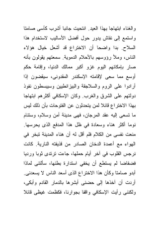 ‫ﻭﺍﻟﻐﻨﺎﺀ ﺍﺒﺘﻬﺎﺠﺎ ﺒﻬﺫﺍ ﺍﻟﻌﻴﺩ. ﺍﻨﺘﺤﻴﺕ ﺠﺎﻨﺒﺎ ﺃﺸﺭﺏ ﻜﺄﺴﻰ ﺼﺎﻤﺘﺎ‬
‫ﹰ‬               ‫ﹰ‬                        ‫ﹰ‬
‫ﻭﺍﺴﺘﻤﻊ ﺇﻟﻰ ﻨﻘﺎﺵ ﻴﺩﻭﺭ ﺤﻭل ﺃﻓﻀل ﺍﻷﺴﺎﻟﻴﺏ ﻻﺴﺘﺨﺩﺍﻡ ﻫﺫﺍ‬
‫ﺍﻟﺴﻼﺡ. ﺒﺩﺍ ﻭﺍﻀﺤﺎ ﺃﻥ ﺍﻻﺨﺘﺭﺍﻉ ﻗﺩ ﺃﺸﻌل ﺨﻴﺎل ﻫﺅﻻﺀ‬
                             ‫ﹰ‬
‫ﺍﻟﻨﺎﺱ، ﻭﻤﻸ ﺭﺅﻭﺴﻬﻡ ﺒﺎﻷﺤﻼﻡ ﺍﻟﺩﻤﻭﻴﺔ. ﺴﻤﻌﺘﻬﻡ ﻴﻘﻭﻟﻭﻥ ﺒﺄﻨﻪ‬
‫ﺼﺎﺭ ﺒﺈﻤﻜﺎﻨﻬﻡ ﺍﻟﻴﻭﻡ ﻏﺯﻭ ﺃﻜﺒﺭ ﻤﻤﺎﻟﻙ ﺍﻟﺩﻨﻴﺎ، ﻭﺇﻗﺎﻤﺔ ﺤﻜﻡ‬
‫ﺃﻭﺴﻊ ﻤﻤﺎ ﺴﻌﻰ ﻹﻗﺎﻤﺘﻪ ﺍﻹﺴﻜﻨﺩﺭ ﺍﻟﻤﻘﺩﻭﻨﻰ، ﺴﻴﻘﻀﻭﻥ ﺇﺫﺍ‬
‫ﺃﺭﺍﺩﻭﺍ ﻋﻠﻰ ﺍﻟﺭﻭﻡ ﻭﺍﻟﺴﻼﺠﻘﺔ ﻭﺍﻟﺒﻴﺯﺍﻨﻁﻴﻴﻥ ﻭﺴﻴﺒﺴﻁﻭﻥ ﻨﻔﻭﺫ‬
‫ﺩﻭﻟﺘﻬﻡ ﻋﻠﻰ ﺍﻟﺸﺭﻕ ﻭﺍﻟﻐﺭﺏ. ﻭﻜﺎﻥ ﺍﻹﺴﻜﺎﻓﻲ ﺃﻜﺜﺭﻫﻡ ﺍﺒﺘﻬﺎﺠﺎ‬
‫ﹰ‬
‫ﺒﻬﺫﺍ ﺍﻻﺨﺘﺭﺍﻉ ﻗﺎﺌﻼ ﻟﻤﻥ ﻴﺘﺤﺩﺜﻭﻥ ﻋﻥ ﺍﻟﻔﺘﻭﺤﺎﺕ ﺒﺄﻥ ﺫﻟﻙ ﻟﻴﺱ‬
                                    ‫ﹰ‬
‫ﻤﺎ ﺘﺴﻌﻰ ﺇﻟﻴﻪ ﻋﻘﺩ ﺍﻟﻤﺭﺠﺎﻥ، ﻓﻬﻰ ﻤﺩﻴﻨﺔ ﺃﻤﻥ ﻭﺴﻼﻡ، ﻭﺴﺘﻨﺎﻡ‬
‫ﻨﻭﻤﺎ ﺃﻜﺜﺭ ﻫﻨﺎﺀ ﻭﺴﻌﺎﺩﺓ ﻓﻲ ﻅل ﻫﺫﺍ ﺍﻟﻤﺩﻓﻊ ﺍﻟﺫﻯ ﻴﺤﺭﺴﻬﺎ.‬
                                               ‫ﹰ‬
‫ﻤﻨﻌﺕ ﻨﻔﺴﻰ ﻤﻥ ﺍﻟﻜﻼﻡ ﻓﻠﻡ ﺃﻗل ﻟﻪ ﺃﻥ ﻫﻨﺎﺀ ﺍﻟﻤﺩﻴﻨﺔ ﺘﺒﺨﺭ ﻓﻲ‬
‫ﺍﻟﻬﻭﺍﺀ ﻤﻊ ﺃﻋﻤﺩﺓ ﺍﻟﺩﺨﺎﻥ ﺍﻟﺼﺎﺩﺭ ﻤﻥ ﻗﺫﻴﻔﺘﻪ ﺍﻟﻨﺎﺭﻴﺔ. ﻜﺎﻨﺕ‬
‫ﻨﺭﺠﺱ ﺍﻟﻘﻠﻭﺏ ﻓﻲ ﺁﺨﺭ ﺃﻴﺎﻡ ﺤﻤﻠﻬﺎ، ﺠﺎﺀﺕ ﺘﺭﺘﺩﻯ ﺜﻭﺒﺎ ﻭﺭﺩﻴﺎ‬
‫ﹰ‬     ‫ﹰ‬
‫ﻓﻀﻔﺎﻀﺎ ﻟﻡ ﻴﺴﺘﻁﻊ ﺃﻥ ﻴﺨﻔﻲ ﺍﺴﺘﺩﺍﺭﺓ ﺒﻁﻨﻬﺎ، ﺴﺄﻟﺘﻨﻰ ﻟﻤﺎﺫﺍ‬
                                             ‫ﹰ‬
‫ﺃﺒﺩﻭ ﺼﺎﻤﺘﺎ ﻭﻜﺄﻥ ﻫﺫﺍ ﺍﻻﺨﺘﺭﺍﻉ ﺍﻟﺫﻯ ﺃﺴﻌﺩ ﺍﻟﻨﺎﺱ ﻻ ﻴﺴﻌﺩﻨﻰ.‬
                                           ‫ﹰ‬
‫ﺃﺭﺩﺕ ﺃﻥ ﺁﺨﺫﻫﺎ ﺇﻟﻰ ﺤﻀﻨﻰ ﺃﺒﺸﺭﻫﺎ ﺒﺎﻟﺩﻤﺎﺭ ﺍﻟﻘﺎﺩﻡ ﻭﺃﺒﻜﻰ،‬
‫ﻭﻟﻜﻨﻨﻰ ﺭﺃﻴﺕ ﺍﻹﺴﻜﺎﻓﻲ ﻭﺍﻗﻔﺎ ﺒﺠﻭﺍﺭﻨﺎ، ﻓﻜﻅﻤﺕ ﻏﻴﻅﻰ ﻗﺎﺌﻼ‬
‫ﹰ‬                        ‫ﹰ‬
 