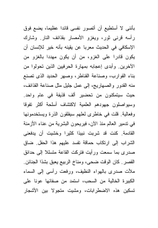 ‫ﺒﺄﻨﻨﻰ ﻻ ﺃﺴﺘﻁﻴﻊ ﺃﻥ ﺃﺘﺼﻭﺭ ﻨﻔﺴﻰ ﻗﺎﺌﺩﺍ ﻋﻅﻴﻤﺎ، ﻴﻀﻊ ﻓﻭﻕ‬
         ‫ﹰ‬     ‫ﹰ‬
‫ﺭﺃﺴﻪ ﻗﺭﻨﻰ ﺜﻭﺭ، ﻭﻴﻐﺯﻭ ﺍﻷﻤﺼﺎﺭ ﺒﻘﺫﺍﺌﻑ ﺍﻟﻨﺎﺭ. ﻭﺸﺎﺭﻙ‬
‫ﺍﻹﺴﻜﺎﻓﻲ ﻓﻲ ﺍﻟﺤﺩﻴﺙ ﻤﻌﺭﺒﺎ ﻋﻥ ﻴﻘﻴﻨﻪ ﺒﺄﻨﻪ ﺨﻴﺭ ﻟﻺﻨﺴﺎﻥ ﺃﻥ‬
                            ‫ﹰ‬
‫ﻴﻜﻭﻥ ﻗﺎﺩﺭﺍ ﻋﻠﻰ ﺍﻟﻐﺯﻭ، ﻤﻥ ﺃﻥ ﻴﻜﻭﻥ ﻤﻬﺩﺩﺍ ﺒﺎﻟﻐﺯﻭ ﻤﻥ‬
          ‫ﹰ‬                           ‫ﹰ‬
‫ﺍﻵﺨﺭﻴﻥ. ﻭﺃﺒﺩﻯ ﺇﻋﺠﺎﺒﻪ ﺒﻤﻬﺎﺭﺓ ﺍﻟﺤﺭﻓﻴﻴﻥ ﺍﻟﺫﻴﻥ ﺘﺤﻭﻟﻭﺍ ﻤﻥ‬
‫ﺒﻨﺎﺀ ﺍﻟﻘﻭﺍﺭﺏ، ﻭﺼﻨﺎﻋﺔ ﺍﻟﻘﻨﺎﻁﺭ، ﻭﺼﻬﺭ ﺍﻟﺤﺩﻴﺩ ﺍﻟﺫﻯ ﺘﺼﻨﻊ‬
‫ﻤﻨﻪ ﺍﻟﻘﺩﻭﺭ ﻭﺍﻟﺼﻬﺎﺭﻴﺞ، ﺇﻟﻰ ﻋﻤل ﺠﻠﻴل ﻤﺜل ﺼﻨﺎﻋﺔ ﺍﻟﻘﺫﺍﺌﻑ،‬
‫ﺤﻴﺙ ﺴﻴﺘﻤﻜﻨﻭﻥ ﻤﻥ ﺘﺤﻀﻴﺭ ﺃﻟﻑ ﻗﺫﻴﻔﺔ ﻓﻲ ﻋﺎﻡ ﻭﺍﺤﺩ.‬
‫ﻭﺴﻴﻭﺍﺼﻠﻭﻥ ﺠﻬﻭﺩﻫﻡ ﺍﻟﻌﻠﻤﻴﺔ ﻻﻜﺘﺸﺎﻑ ﺃﺴﻠﺤﺔ ﺃﻜﺜﺭ ﺘﻔﻭﻗﺎ‬
‫ﹰ‬
‫ﻭﻓﻌﺎﻟﻴﺔ. ﻗﻠﺕ ﻓﻲ ﺨﺎﻁﺭﻯ ﻟﻌﻠﻬﻡ ﺴﻴﻔﻠﻘﻭﻥ ﺍﻟﺫﺭﺓ ﻭﻴﺴﺘﺨﺩﻤﻭﻨﻬﺎ‬
‫ﻓﻲ ﺘﺩﻤﻴﺭ ﺍﻟﻌﺎﻟﻡ ﻤﻨﺫ ﺍﻵﻥ، ﻓﻴﺭﻴﺤﻭﻥ ﺍﻟﺒﺸﺭﻴﺔ ﻤﻥ ﻋﻨﺎﺀ ﺍﻷﺯﻤﻨﺔ‬
‫ﺍﻟﻘﺎﺩﻤﺔ. ﻜﻨﺕ ﻗﺩ ﺸﺭﺒﺕ ﻨﺒﻴﺫﺍ ﻜﺜﻴﺭﺍ ﻭﺨﺸﻴﺕ ﺃﻥ ﻴﺩﻓﻌﻨﻰ‬
                ‫ﹰ‬     ‫ﹰ‬
‫ﺍﻟﺸﺭﺍﺏ ﺇﻟﻰ ﺍﺭﺘﻜﺎﺏ ﺤﻤﺎﻗﺔ ﺘﻔﺴﺩ ﻋﻠﻴﻬﻡ ﻫﺫﺍ ﺍﻟﺤﻔل. ﻀﺎﻕ‬
‫ﺼﺩﺭﻯ ﺒﻤﺎ ﺴﻤﻌﺕ ﻭﺭﺃﻴﺕ ﻓﺘﺭﻜﺕ ﺍﻟﻘﺎﻋﺔ ﻤﺘﺴﻠﻼ ﺇﻟﻰ ﺤﺩﺍﺌﻕ‬
          ‫ﹰ‬
‫ﺍﻟﻘﺼﺭ. ﻜﺎﻥ ﺍﻟﻭﻗﺕ ﻀﺤﻰ، ﻭﻤﻨﺎﺥ ﺍﻟﺭﺒﻴﻊ ﻴﻌﺒﻕ ﺒﺸﺫﺍ ﺍﻟﺠﻨﺎﺌﻥ.‬
‫ﻤﻸﺕ ﺼﺩﺭﻯ ﺒﺎﻟﻬﻭﺍﺀ ﺍﻟﻨﻅﻴﻑ، ﻭﺭﻓﻌﺕ ﺭﺃﺴﻰ ﺇﻟﻰ ﺍﻟﺴﻤﺎﺀ‬
‫ﺍﻟﻜﺒﻴﺭﺓ ﺍﻟﺨﺎﻟﻴﺔ ﻤﻥ ﺍﻟﺴﺤﺏ، ﺍﺴﺘﻤﺩ ﻤﻥ ﺼﻔﺎﺌﻬﺎ ﻋﻭﻨﺎ ﻋﻠﻰ‬
    ‫ﹰ‬
‫ﺘﺴﻜﻴﻥ ﻫﺫﻩ ﺍﻻﻀﻁﺭﺍﺒﺎﺕ، ﻭﻤﺸﻴﺕ ﻤﺘﺠﻭﻻ ﺒﻴﻥ ﺍﻷﺸﺠﺎﺭ‬
           ‫ﹰ‬
 