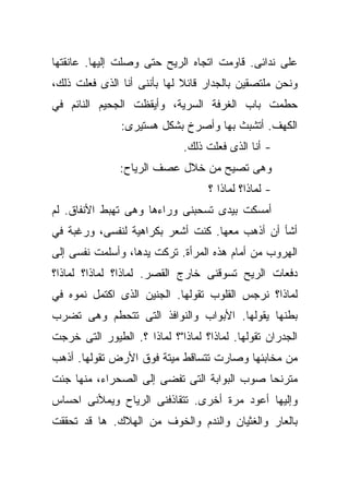 ‫ﻋﻠﻰ ﻨﺩﺍﺌﻰ. ﻗﺎﻭﻤﺕ ﺍﺘﺠﺎﻩ ﺍﻟﺭﻴﺢ ﺤﺘﻰ ﻭﺼﻠﺕ ﺇﻟﻴﻬﺎ. ﻋﺎﻨﻘﺘﻬﺎ‬
‫ﻭﻨﺤﻥ ﻤﻠﺘﺼﻘﻴﻥ ﺒﺎﻟﺠﺩﺍﺭ ﻗﺎﺌﻼ ﻟﻬﺎ ﺒﺄﻨﻨﻰ ﺃﻨﺎ ﺍﻟﺫﻯ ﻓﻌﻠﺕ ﺫﻟﻙ،‬
                             ‫ﹰ‬
‫ﺤﻁﻤﺕ ﺒﺎﺏ ﺍﻟﻐﺭﻓﺔ ﺍﻟﺴﺭﻴﺔ، ﻭﺃﻴﻘﻅﺕ ﺍﻟﺠﺤﻴﻡ ﺍﻟﻨﺎﺌﻡ ﻓﻲ‬
               ‫ﺍﻟﻜﻬﻑ. ﺃﺘﺸﺒﺙ ﺒﻬﺎ ﻭﺃﺼﺭﺥ ﺒﺸﻜل ﻫﺴﺘﻴﺭﻯ:‬
                              ‫- ﺃﻨﺎ ﺍﻟﺫﻯ ﻓﻌﻠﺕ ﺫﻟﻙ.‬
               ‫ﻭﻫﻰ ﺘﺼﻴﺢ ﻤﻥ ﺨﻼل ﻋﺼﻑ ﺍﻟﺭﻴﺎﺡ:‬
                                   ‫- ﻟﻤﺎﺫﺍ؟ ﻟﻤﺎﺫﺍ ؟‬
‫ﺃﻤﺴﻜﺕ ﺒﻴﺩﻯ ﺘﺴﺤﺒﻨﻰ ﻭﺭﺍﺀﻫﺎ ﻭﻫﻰ ﺘﻬﺒﻁ ﺍﻷﻨﻔﺎﻕ. ﻟﻡ‬
‫ﺃﺸﺄ ﺃﻥ ﺃﺫﻫﺏ ﻤﻌﻬﺎ. ﻜﻨﺕ ﺃﺸﻌﺭ ﺒﻜﺭﺍﻫﻴﺔ ﻟﻨﻔﺴﻰ، ﻭﺭﻏﺒﺔ ﻓﻲ‬
‫ﺍﻟﻬﺭﻭﺏ ﻤﻥ ﺃﻤﺎﻡ ﻫﺫﻩ ﺍﻟﻤﺭﺃﺓ. ﺘﺭﻜﺕ ﻴﺩﻫﺎ، ﻭﺃﺴﻠﻤﺕ ﻨﻔﺴﻰ ﺇﻟﻰ‬
‫ﺩﻓﻌﺎﺕ ﺍﻟﺭﻴﺢ ﺘﺴﻭﻗﻨﻰ ﺨﺎﺭﺝ ﺍﻟﻘﺼﺭ. ﻟﻤﺎﺫﺍ؟ ﻟﻤﺎﺫﺍ؟ ﻟﻤﺎﺫﺍ؟‬
‫ﻟﻤﺎﺫﺍ؟ ﻨﺭﺠﺱ ﺍﻟﻘﻠﻭﺏ ﺘﻘﻭﻟﻬﺎ. ﺍﻟﺠﻨﻴﻥ ﺍﻟﺫﻯ ﺍﻜﺘﻤل ﻨﻤﻭﻩ ﻓﻲ‬
‫ﺒﻁﻨﻬﺎ ﻴﻘﻭﻟﻬﺎ. ﺍﻷﺒﻭﺍﺏ ﻭﺍﻟﻨﻭﺍﻓﺫ ﺍﻟﺘﻰ ﺘﺘﺤﻁﻡ ﻭﻫﻰ ﺘﻀﺭﺏ‬
‫ﺍﻟﺠﺩﺭﺍﻥ ﺘﻘﻭﻟﻬﺎ. ﻟﻤﺎﺫﺍ؟ ﻟﻤﺎﺫﺍ"؟ ﻟﻤﺎﺫﺍ ؟. ﺍﻟﻁﻴﻭﺭ ﺍﻟﺘﻰ ﺨﺭﺠﺕ‬
‫ﻤﻥ ﻤﺨﺎﺒﺌﻬﺎ ﻭﺼﺎﺭﺕ ﺘﺘﺴﺎﻗﻁ ﻤﻴﺘﺔ ﻓﻭﻕ ﺍﻷﺭﺽ ﺘﻘﻭﻟﻬﺎ. ﺃﺫﻫﺏ‬
‫ﻤﺘﺭﻨﺤﺎ ﺼﻭﺏ ﺍﻟﺒﻭﺍﺒﺔ ﺍﻟﺘﻰ ﺘﻔﻀﻰ ﺇﻟﻰ ﺍﻟﺼﺤﺭﺍﺀ، ﻤﻨﻬﺎ ﺠﺌﺕ‬
                                            ‫ﹰ‬
‫ﻭﺇﻟﻴﻬﺎ ﺃﻋﻭﺩ ﻤﺭﺓ ﺃﺨﺭﻯ. ﺘﺘﻘﺎﺫﻓﻨﻰ ﺍﻟﺭﻴﺎﺡ ﻭﻴﻤﻸﻨﻰ ﺍﺤﺴﺎﺱ‬
‫ﺒﺎﻟﻌﺎﺭ ﻭﺍﻟﻐﺜﻴﺎﻥ ﻭﺍﻟﻨﺩﻡ ﻭﺍﻟﺨﻭﻑ ﻤﻥ ﺍﻟﻬﻼﻙ. ﻫﺎ ﻗﺩ ﺘﺤﻘﻘﺕ‬
 