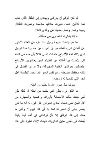 ‫ﻟﻡ ﺃﻜﻥ ﺃﺘﻭﻗﻊ ﺃﻥ ﻴﻌﺭﻓﻨﻰ ﻭﻴﻬﺘﺩﻯ ﺇﻟﻰ ﺍﻟﻁﻔل ﺍﻟﺫﻯ ﻏﺎﺏ‬
‫ﻋﻨﻪ ﺜﻼﺜﻴﻥ ﻋﺎﻤﹰ، ﺘﻐﻴﺭﺕ ﺨﻼﻟﻬﺎ ﻤﻼﻤﺤﻪ ﻭﻏﻤﺭﺕ ﺍﻟﻅﻼل‬
                               ‫ﺎ‬
                ‫ﻭﺠﻬﻪ ﻭﻗﻠﺒﻪ. ﻭﺍﺼل ﺤﺩﻴﺜﻪ ﻋﻥ ﻭﺍﻟﺩﻯ ﻗﺎﺌﻼ:‬
                 ‫ﹰ‬
                  ‫- ﺇﻨﻪ ﻴﺫﻜﺭﻙ ﺩﺍﺌﻤﺎ ﻭﻴﺭﻋﻰ ﺨﻁﺎﻙ.‬
                              ‫ﹰ‬
‫ﻫﺎ ﻫﻭ ﻴﺘﺤﺩﺙ ﺒﻠﻬﺠﺔ ﺭﺠل ﻋﺎﺩ ﻟﺘﻭﻩ ﻤﻥ ﺍﻟﻌﺎﻟﻡ ﺍﻵﺨﺭ.‬
‫ﻟﻌل ﺃﻓﻀل ﺸﻰﺀ ﺃﻓﻌﻠﻪ ﻫﻭ ﺃﻥ ﺃﻫﺭﺏ ﻤﻥ ﺤﻀﺭﺓ ﻫﺫﺍ ﺍﻟﺭﺠل‬
‫ﺍﻟﺫﻯ ﻴﺘﻜﻠﻡ ﻟﻐﺔ ﺍﻷﺸﺒﺎﺡ. ﻁﻤﺄﻨﺕ ﻨﻔﺴﻰ ﻗﺎﺌﻼ ﺒﺄﻥ ﻫﺫﻩ ﻫﻰ ﺍﻟﻠﻐﺔ‬
                 ‫ﹰ‬
‫ﺍﻟﺘﻰ ﻴﺘﺤﺩﺙ ﺒﻬﺎ ﺃﻤﺜﺎﻟﻪ ﻤﻥ ﺍﻟﻔﻘﻬﺎﺀ ﺍﻟﺫﻴﻥ ﻴﻌﺎﺸﺭﻭﻥ ﺍﻷﺭﻭﺍﺡ‬
‫ﻭﻴﺘﺼﻠﻭﻥ ﺒﻌﻭﺍﻟﻤﻬﺎ ﺍﻟﺨﻔﻴﺔ ﺍﻟﻤﺠﻬﻭﻟﺔ، ﻭﻻ ﺒﺩ ﺃﻥ ﺍﻟﻔﻀل ﻓﻲ‬
‫ﺒﻘﺎﺌﻪ ﻤﺤﺘﻔﻅﺎ ﺒﺼﺤﺘﻪ ﺭﻏﻡ ﺘﻘﺩﻡ ﺍﻟﻌﻤﺭ ﺇﻨﻤﺎ ﻴﻌﻭﺩ ﻷﻁﻌﻤﺔ ﺃﻫل‬
                                         ‫ﹰ‬
                              ‫ﺍﻟﺠﻥ ﺍﻟﺘﻰ ﺘﻘﺩﻤﻬﺎ ﻟﻪ ﺯﻭﺠﺘﻪ.‬
           ‫- ﺴﻭﻑ ﺘﻨﺎل ﺒﻌﻭﻥ ﺍﷲ ﻤﺎ ﺠﺌﺕ ﻤﻥ ﺃﺠﻠﻪ.‬
‫ﻤﺎ ﺍﻟﺫﻯ ﺘﺭﺍﻩ ﻴﻅﻥ ﺃﻨﻨﻰ ﺠﺌﺕ ﻤﻥ ﺃﺠﻠﻪ ؟، ﻟﻌﻠﻪ ﻅﻥ‬
‫ﺃﻨﻨﻰ ﺠﺌﺕ ﻁﺎﻟﺒﺎ ﺍﻻﺴﺘﻌﺎﻨﺔ ﺒﺄﻭﺭﺍﺩﻩ ﻭﺃﻋﺸﺎﺒﻪ ﻭﺃﺼﻬﺎﺭﻩ ﻤﻥ‬
                                    ‫ﹰ‬
‫ﺃﻫل ﺍﻟﺠﻥ ﻋﻠﻰ ﻗﻀﺎﺀ ﺇﺤﺩﻯ ﺍﻟﺤﻭﺍﺌﺞ. ﻫل ﺃﻗﻭل ﻟﻪ ﺃﻨﻪ ﻤﺎ ﻜﺎﻥ‬
‫ﻴﺨﻁﺭ ﺒﺒﺎﻟﻰ ﺃﻥ ﺍﻟﻌﻤﺭ ﻗﺩ ﺍﻤﺘﺩ ﺒﻪ ﺇﻟﻰ ﻫﺫﺍ ﺍﻟﻴﻭﻡ ؟. ﻭﺃﻨﻨﻰ ﻤﺎ‬
‫ﺠﺌﺕ ﺇﻟﻰ ﻫﺫﺍ ﺍﻟﺯﻗﺎﻕ ﺇﻻ ﻷﻥ ﻗﺭﺍﺀﺍﺘﻰ ﻓﻲ ﺃﻟﻑ ﻟﻴﻠﺔ ﻭﻟﻴﻠﺔ‬
‫ﺃﻴﻘﻅﺕ ﻓﻲ ﺫﻫﻨﻰ ﻋﺘﻴﻕ ﺍﻟﺫﻜﺭﻴﺎﺕ ﻓﺠﺌﺕ ﻹﻟﻘﺎﺀ ﻨﻅﺭﺓ ﻋﻠﻰ ﻫﺫﺍ‬
 