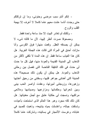 ‫- ﺇﻨﻜﻡ ﺃﻨﺘﻡ ﺴﺒﺏ ﻤﺭﻀﻰ ﻭﺠﻨﻭﻨﻰ، ﻭﻤﺎ ﺇﻥ ﺘﺭﻜﺘﻜﻡ‬
‫ﺤﺘﻰ ﻭﺠﺩﺕ ﺃﻨﺎﺴﺎ ﻋﺸﺕ ﻤﻌﻬﻡ ﻋﺎﻤﺎ ﻜﺎﻤﻼ ﻻ ﺃﻋﺭﻑ ﺇﻻ ﺒﻬﺠﺔ‬
               ‫ﹰ‬    ‫ﹰ‬             ‫ﹰ‬
                                         ‫ﺍﻟﻘﻠﺏ ﻭﺍﻟﺭﻭﺡ.‬
    ‫- ﻭﻟﻜﻨﻙ ﻟﻡ ﺘﻐﺎﺩﺭ ﺍﻟﺒﻴﺕ ﺇﻻ ﻤﻨﺫ ﺴﺎﻋﺔ ﻭﺍﺤﺩﺓ ﻓﻘﻁ.‬
‫ﻭﻤﺼﻌﻭﻗﺎ ﺼﺭﺕ ﺃﻨﻅﺭ ﺇﻟﻴﻬﺎ، ﻷﻥ ﻤﺎ ﻗﺎﻟﺘﻪ ﺸﻰﺀ ﻻ‬
                                  ‫ﹰ‬
‫ﻴﻤﻜﻥ ﺃﻥ ﻴﺼﺩﻗﻪ ﺍﻟﻌﻘل. ﻭﻗﻌﺕ ﻤﻨﻬﺎﺭﺍ ﻓﻭﻕ ﺍﻟﻜﺭﺴﻰ ﻭﺃﻨﺎ‬
                ‫ﹰ‬
‫ﻤﺎﺯﻟﺕ ﺃﺤﺩﻕ ﻓﻲ ﺍﻟﻤﺭﺃﺓ ﺍﻟﺘﻰ ﻗﺎﻟﺕ ﻫﺫﻩ ﺍﻟﺠﻤﻠﺔ ﺍﻟﻐﺭﻴﺒﺔ. ﻫل‬
‫ﻜﺎﻥ ﻫﺫﺍ ﺍﻟﻐﻴﺎﺏ ﺴﺎﻋﺔ ﻓﻘﻁ. ﺇﻥ ﻫﺫﻩ ﺍﻟﻤﺩﺓ ﻻ ﺘﻜﻔﻲ ﻷﻜﺜﺭ ﻤﻥ‬
‫ﺍﻟﺫﻫﺎﺏ ﺇﻟﻰ ﺍﻟﻤﺩﻴﻨﺔ ﺍﻟﻘﺩﻴﻤﺔ ﻭﺍﻟﻌﻭﺩﺓ ﻤﻨﻬﺎ، ﻓﻬل ﻜل ﻤﺎ ﺤﺩﺙ‬
‫ﻟﻰ ﺤﺩﺙ ﻓﻲ ﺘﻠﻙ ﺍﻟﺩﻗﻴﻘﺔ ﺍﻟﻔﺎﺌﻀﺔ ﺍﻟﺘﻰ ﺘﻔﺼل ﺒﻴﻥ ﺭﺤﻠﺘﻰ‬
‫ﺍﻟﺫﻫﺎﺏ ﻭﺍﻟﻌﻭﺩﺓ. ﻫل ﻴﻤﻜﻥ ﺃﻥ ﻴﻜﻭﻥ ﺫﻟﻙ ﺼﺤﻴﺤﺎ؟ ﻫﺫﻩ‬
‫ﺍﻟﻤﺩﻴﻨﺔ ﺍﻟﺘﻰ ﺃﻫﺩﺘﻨﻰ ﺠﻭﺍﻫﺭ ﻗﻠﺒﻬﺎ، ﻭﺴﻘﺘﻨﻰ ﻤﻥ ﺭﺤﻴﻕ ﺃﻋﻨﺎﺒﻬﺎ‬
‫ﻭﺯﻫﻭﺭﻫﺎ، ﻭﺯﻭﺠﺘﻨﻰ ﺃﻤﻴﺭﺘﻬﺎ، ﻭﻋﻘﺩﺕ ﺃﻭﺍﺼﺭ ﺍﻟﺤﺏ ﺒﻴﻨﻰ‬
‫ﻭﺒﻴﻥ ﺸﻌﺭﺍﺌﻬﺎ ﻭﺤﻜﻤﺎﺌﻬﺎ ﻭﻤﺯﺍﺭﻋﻴﻬﺎ ﻭﺼﻴﺎﺩﻴﻬﺎ ﻭﻤﻼﺤﻰ‬
‫ﻤﺭﺍﻜﺒﻬﺎ، ﻭﻨﺴﺠﺕ ﻟﻰ ﺤﻜﺎﻴﺔ ﻋﺸﻕ ﻤﻊ ﺃﺠﻤل ﻤﻐﻨﻴﺎﺘﻬﺎ. ﻫل‬
‫ﻜﺎﻥ ﺫﻟﻙ ﻜﻠﻪ ﻤﺠﺭﺩ ﻭﻫﻡ. ﻫﺫﺍ ﺍﻟﻌﺎﻟﻡ ﺍﻟﺫﻯ ﺍﺴﺘﻤﺘﻌﺕ ﺒﺄﻋﻴﺎﺩﻩ،‬
‫ﻭﺘﺴﻠﻘﺕ ﺠﺒﺎﻟﻪ، ﻭﺍﻏﺘﺴﻠﺕ ﺒﻤﻴﺎﻩ ﻴﻨﺎﺒﻴﻌﻪ، ﻭﺫﻫﺒﺕ ﻟﻠﺼﻴﺩ ﻓﻲ‬
‫ﻏﺎﺒﺎﺘﻪ، ﻭﻏﺭﺴﺕ ﺍﻷﺸﺠﺎﺭ ﻓﻲ ﺒﺴﺎﺘﻴﻨﻪ، ﻭﺸﺎﺭﻜﺕ ﻋﺎﻤﺎ ﻜﺎﻤﻼ‬
‫ﹰ‬    ‫ﹰ‬
 