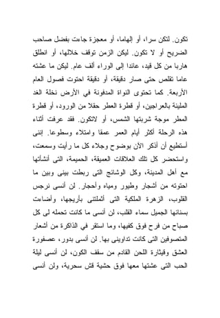 ‫ﺘﻜﻭﻥ. ﻟﺘﻜﻥ ﺴﺭﹰ، ﺃﻭ ﺇﻟﻬﺎﻤﹰ، ﺃﻭ ﻤﻌﺠﺯﺓ ﺠﺎﺀﺕ ﺒﻔﻀل ﺼﺎﺤﺏ‬
                         ‫ﺎ‬          ‫ﺍ‬
‫ﺍﻟﻀﺭﻴﺢ ﺃﻭ ﻻ ﺘﻜﻭﻥ. ﻟﻴﻜﻥ ﺍﻟﺯﻤﻥ ﺘﻭﻗﻑ ﺨﻼﻟﻬﺎ، ﺃﻭ ﺍﻨﻁﻠﻕ‬
‫ﻫﺎﺭﺒﺎ ﻤﻥ ﻜل ﻗﻴﺩ، ﻋﺎﺌﺩﺍ ﺇﻟﻰ ﺍﻟﻭﺭﺍﺀ ﺃﻟﻑ ﻋﺎﻡ. ﻟﻴﻜﻥ ﻤﺎ ﻋﺸﺘﻪ‬
                                 ‫ﹰ‬                ‫ﹰ‬
‫ﻋﺎﻤﺎ ﺘﻘﻠﺹ ﺤﺘﻰ ﺼﺎﺭ ﺩﻗﻴﻘﺔ، ﺃﻭ ﺩﻗﻴﻘﺔ ﺍﺤﺘﻭﺕ ﻓﺼﻭل ﺍﻟﻌﺎﻡ‬
                                              ‫ﹰ‬
‫ﺍﻷﺭﺒﻌﺔ. ﻜﻤﺎ ﺘﺤﺘﻭﻯ ﺍﻟﻨﻭﺍﺓ ﺍﻟﻤﺩﻓﻭﻨﺔ ﻓﻲ ﺍﻷﺭﺽ ﻨﺨﻠﺔ ﺍﻟﻐﺩ‬
‫ﺍﻟﻤﻠﻴﺌﺔ ﺒﺎﻟﻌﺭﺍﺠﻴﻥ، ﺃﻭ ﻗﻁﺭﺓ ﺍﻟﻌﻁﺭ ﺤﻘﻼ ﻤﻥ ﺍﻟﻭﺭﻭﺩ، ﺃﻭ ﻗﻁﺭﺓ‬
                   ‫ﹰ‬
‫ﺍﻟﻤﻁﺭ ﻤﻭﺠﺔ ﺸﺭﺒﺘﻬﺎ ﺍﻟﺸﻤﺱ، ﺃﻭ ﻻﺘﻜﻭﻥ. ﻓﻘﺩ ﻋﺭﻓﺕ ﺃﺜﻨﺎﺀ‬
‫ﻫﺫﻩ ﺍﻟﺭﺤﻠﺔ ﺃﻜﺜﺭ ﺃﻴﺎﻡ ﺍﻟﻌﻤﺭ ﻋﻤﻘﺎ ﻭﺍﻤﺘﻼﺀ ﻭﺴﻁﻭﻋﺎ. ﺇﻨﻨﻰ‬
      ‫ﹰ‬             ‫ﹰ‬
‫ﺃﺴﺘﻁﻴﻊ ﺃﻥ ﺃﺫﻜﺭ ﺍﻵﻥ ﺒﻭﻀﻭﺡ ﻭﺠﻼﺀ ﻜل ﻤﺎ ﺭﺃﻴﺕ ﻭﺴﻤﻌﺕ،‬
‫ﻭﺍﺴﺘﺤﻀﺭ ﻜل ﺘﻠﻙ ﺍﻟﻌﻼﻗﺎﺕ ﺍﻟﻌﻤﻴﻘﺔ، ﺍﻟﺤﻤﻴﻤﺔ، ﺍﻟﺘﻰ ﺃﻨﺸﺄﺘﻬﺎ‬
‫ﻤﻊ ﺃﻫل ﺍﻟﻤﺩﻴﻨﺔ، ﻭﻜل ﺍﻟﻭﺸﺎﺌﺞ ﺍﻟﺘﻰ ﺭﺒﻁﺕ ﺒﻴﻨﻰ ﻭﺒﻴﻥ ﻤﺎ‬
‫ﺍﺤﺘﻭﺘﻪ ﻤﻥ ﺃﺸﺠﺎﺭ ﻭﻁﻴﻭﺭ ﻭﻤﻴﺎﻩ ﻭﺃﺤﺠﺎﺭ. ﻟﻥ ﺃﻨﺴﻰ ﻨﺭﺠﺱ‬
‫ﺍﻟﻘﻠﻭﺏ، ﺍﻟﺯﻫﺭﺓ ﺍﻟﻤﻠﻜﻴﺔ ﺍﻟﺘﻰ ﺃﺜﻤﻠﺘﻨﻰ ﺒﺄﺭﻴﺠﻬﺎ، ﻭﺃﻀﺎﺀﺕ‬
‫ﺒﺴﻨﺎﺌﻬﺎ ﺍﻟﺠﻤﻴل ﺴﻤﺎﺀ ﺍﻟﻘﻠﺏ، ﻟﻥ ﺃﻨﺴﻰ ﻤﺎ ﻜﺎﻨﺕ ﺘﺤﻤﻠﻪ ﻟﻰ ﻜل‬
‫ﺼﺒﺎﺡ ﻤﻥ ﻓﺭﺡ ﻓﻭﻕ ﻜﻔﻴﻬﺎ، ﻭﻤﺎ ﺍﺴﺘﻘﺭ ﻓﻲ ﺍﻟﺫﺍﻜﺭﺓ ﻤﻥ ﺃﺸﻌﺎﺭ‬
‫ﺍﻟﻤﺘﺼﻭﻓﻴﻥ ﺍﻟﺘﻰ ﻜﺎﻨﺕ ﺘﺩﺍﻭﻴﻨﻰ ﺒﻬﺎ. ﻟﻥ ﺃﻨﺴﻰ ﺒﺩﻭﺭ، ﻋﺼﻔﻭﺭﺓ‬
‫ﺍﻟﻌﺸﻕ ﻭﻗﻴﺜﺎﺭﺓ ﺍﻟﻠﺤﻥ ﺍﻟﻘﺎﺩﻡ ﻤﻥ ﺴﻘﻑ ﺍﻟﻜﻭﻥ، ﻟﻥ ﺃﻨﺴﻰ ﻟﻴﻠﺔ‬
‫ﺍﻟﺤﺏ ﺍﻟﺘﻰ ﻋﺸﺘﻬﺎ ﻤﻌﻬﺎ ﻓﻭﻕ ﺤﺸﻴﺔ ﻗﺵ ﺴﺤﺭﻴﺔ، ﻭﻟﻥ ﺃﻨﺴﻰ‬
 