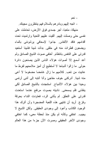 ‫- ﻨﻌﻡ‬
  ‫- ﺍﺘﺠﻪ ﺇﻟﻴﻬﻡ ﻭﺒﺎﺩﺭﻫﻡ ﺒﺎﻟﺴﻼﻡ ﻓﻬﻡ ﻴﻨﺘﻅﺭﻭﻥ ﻤﺠﻴﺌﻙ.‬
‫ﻤﻨﻬﻜﹰ، ﻤﺘﻌﺒﹰ، ﺃﺠﺭ ﺠﺴﺩﻯ ﻓﻭﻕ ﺍﻷﺭﺽ، ﺘﺤﺎﻤﻠﺕ ﻋﻠﻰ‬
                               ‫ﺎ‬      ‫ﺎ‬
‫ﻨﻔﺴﻰ ﺤﺘﻰ ﻭﺼﻠﺕ ﺇﻟﻴﻬﻡ. ﺃﻟﻘﻴﺕ ﻋﻠﻴﻬﻡ ﺍﻟﺘﺤﻴﺔ ﻭﺍﺭﺘﻤﻴﺕ ﺘﺤﺕ‬
‫ﺃﻗﺩﺍﻤﻬﻡ ﻓﺎﻗﺩ ﺍﻷﻨﻔﺎﺱ. ﺠﺎﺀﻭﺍ ﻹﺴﻌﺎﻓﻲ ﻴﺭﺸﻭﻨﻨﻰ ﺒﺎﻟﻤﺎﺀ‬
‫ﻭﻴﻀﻌﻭﻥ ﻗﻁﺭﺍﺕ ﻤﻨﻪ ﻓﻲ ﺤﻠﻘﻰ. ﺒﺩﺃﺕ ﺸﻴﺌﺎ ﻓﺸﻴﺌﺎ ﺃﺴﺘﻌﻴﺩ‬
       ‫ﹰ‬     ‫ﹰ‬
‫ﻗﺩﺭﺘﻰ ﻋﻠﻰ ﺍﻟﺘﻨﻔﺱ ﺒﺎﻨﺘﻅﺎﻡ. ﺃﺨﺘﻔﻲ ﺼﻭﺕ ﺍﻟﺸﻴﺦ ﺍﻟﺼﺎﺩﻕ ﻭﻟﻡ‬
‫ﺃﻋﺩ ﺃﺴﻤﻊ ﺇﻻ ﺃﺼﻭﺍﺕ ﻫﺅﻻﺀ ﺍﻟﻨﺎﺱ ﺍﻟﺫﻴﻥ ﻴﺼﻨﻌﻭﻥ ﺩﺍﺌﺭﺓ‬
‫ﺤﻭﻟﻰ. ﻤﺎ ﺯﺍﻟﻭﺍ ﺃﺸﺒﺎﺤﺎ ﻻ ﺃﺴﺘﻁﻴﻊ ﺃﻥ ﺃﻤﻴﺯ ﻤﻼﻤﺤﻬﻡ ﻟﻔﺭﻁ ﻤﺎ‬
                                ‫ﹰ‬
‫ﻋﺎﻨﻴﺕ ﻤﻥ ﺘﻌﺏ. ﻜﻼﻤﻬﻡ ﻤﺎ ﺯﺍل ﻏﺎﻤﻀﺎ ﻤﻀﻐﻭﻤﺎ ﻻ ﺃﻋﻰ‬
      ‫ﹰ‬      ‫ﹰ‬
‫ﻤﻨﻪ ﺸﻴﺌﺎ. ﺃﺩﺭﻜﻨﻰ ﺨﻭﻑ ﻤﻔﺎﺠﺊ ﻭﺃﻨﺎ ﺃﻨﺘﺒﻪ ﺇﻟﻰ ﺃﻨﻨﻰ ﺃﺭﺘﻤﻰ‬
                                            ‫ﹰ‬
‫ﻭﺤﻴﺩﺍ ﺒﻴﻥ ﻫﺅﻻﺀ ﺍﻷﺸﺒﺎﺡ. ﺍﺴﺘﻨﺠﺩﺕ ﺒﺎﻟﺸﻴﺦ ﺍﻟﺼﺎﺩﻕ ﻟﻜﻰ‬
                                           ‫ﹰ‬
‫ﻴﻨﻘﺫﻨﻰ ﻓﻠﻡ ﻴﺴﻤﻌﻨﻰ. ﻨﺎﺩﻴﺘﻪ ﺒﺼﻭﺕ ﻤﺭﺘﻔﻊ ﻋﻨﺩﻤﺎ ﺍﺴﺘﻌﺩﺕ‬
‫ﻗﺩﺭﺘﻰ ﻋﻠﻰ ﺍﻟﻨﻁﻕ. ﻟﻡ ﻴﺄﺘﻨﻰ ﺍﻟﺭﺩ، ﻓﻌﺎﻭﺩﺕ ﺍﻟﻨﺩﺍﺀ ﺒﺤﺭﻗﺔ‬
‫ﻭﻓﺯﻉ. ﺃﺭﻴﺩ ﺃﻥ ﺘﻨﺘﻬﻰ ﻫﺫﻩ ﺍﻟﻠﻌﺒﺔ ﺍﻟﻤﻀﺠﺭﺓ ﻭﺃﻥ ﺃﺘﺭﻙ ﻫﺫﺍ‬
‫ﺍﻟﻭﺠﻭﺩ ﺍﻟﻜﺎﺫﺏ ﻭﺃﻋﻭﺩ ﺇﻟﻰ ﻭﺠﻭﺩﻯ ﺍﻟﺤﻘﻴﻘﻰ. ﻭﻟﻜﻥ ﺍﻟﺸﻴﺦ ﻻ‬
‫ﻴﺠﻴﺏ. ﺍﺨﺘﻔﻲ ﻭﻜﺄﻨﻪ ﻟﻡ ﻴﻜﻥ ﻤﻨﺫ ﻟﺤﻅﺔ ﻤﻌﻰ، ﻜﻤﺎ ﺍﺨﺘﻔﻲ‬
‫ﻭﺠﻭﺩﻯ ﺍﻵﺨﺭ ﺍﻟﺤﻘﻴﻘﻰ ﻭﺼﺭﺕ ﺍﻵﻥ ﺠﺯﺀﺍ ﻤﻥ ﻫﺫﺍ ﺍﻟﻌﺎﻟﻡ‬
              ‫ﹰ‬
 