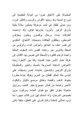 ‫ﺍﻟﻤﺤﻤﻭﻟﺔ ﻋﻠﻰ ﺍﻷﻋﻨﺎﻕ ﻋﺒﺭﻭﺍ ﺒﻰ ﺍﻟﺒﻭﺍﺒﺔ ﺍﻟﻤﻔﻀﻴﺔ ﺇﻟﻰ‬
‫ﺸﻭﺭﺍﻉ ﺍﻟﻤﺩﻴﻨﺔ ﻭﻗﺩ ﺯﻴﻨﺘﻬﺎ ﺍﻷﻗﻭﺍﺱ ﻭﺍﻟﺭﺴﻭﻡ ﻭﺃﻜﺎﻟﻴل ﺍﻟﻭﺭﺩ،‬
‫ﻭﻤﻥ ﺤﻭﻟﻰ ﺃﻁﻔﺎل ﻓﻲ ﺜﻴﺎﺏ ﻤﺯﺨﺭﻓﺔ ﻴﺤﻤﻠﻭﻥ ﺴﻼﻻ ﻤﻠﻴﺌﺔ‬
      ‫ﹰ‬
‫ﺒﺄﻭﺭﺍﻕ ﺍﻟﺯﻫﻭﺭ ﻭﺍﻟﻭﺭﻭﺩ ﻴﻨﺜﺭﻭﻨﻬﺎ ﻓﻭﻗﻰ، ﻭﻗﺩ ﺍﺯﺩﺤﻤﺕ‬
‫ﺍﻟﻁﺭﻗﺎﺕ ﺒﻨﺴﺎﺀ ﻭﺭﺠﺎل ﻴﺭﻗﺼﻭﻥ ﻭﻴﻐﻨﻭﻥ ﻭﻴﻌﺯﻓﻭﻥ‬
‫ﺍﻟﻤﻭﺴﻴﻘﻰ، ﻭﻴﻁﻠﻘﻭﻥ ﺍﻟﻬﺘﺎﻓﺎﺕ ﻭﺼﻴﺤﺎﺕ ﺍﻻﺒﺘﻬﺎﺝ. ﺃﺩﺨﻠﻭﻨﻰ‬
‫ﺇﻟﻰ ﻗﺼﺭ ﺘﺤﻑ ﺒﻪ ﺍﻟﺤﺩﺍﺌﻕ ﻭﺃﺤﻭﺍﺽ ﺍﻟﻤﺎﺀ، ﻭﺃﻨﺯﻟﻭﻨﻰ ﻤﻥ‬
‫ﺍﻟﻤﺤﻔﺔ ﻭﻗﺎﺩﻭﻨﻰ ﻋﺒﺭ ﺭﺩﻫﺎﺕ ﺍﻟﻘﺼﺭ ﺫﺍﺕ ﺍﻟﺴﻘﻭﻑ ﺍﻟﻌﺎﻟﻴﺔ‬
‫ﻭﺃﻋﻤﺩﺓ ﺍﻟﺭﺨﺎﻡ ﺍﻟﻜﺜﻴﺭﺓ ﻭﺍﻷﺒﺴﻁﺔ ﺍﻟﺘﻰ ﺘﻐﻭﺹ ﺒﻬﺎ ﺍﻷﻗﺩﺍﻡ، ﺇﻟﻰ‬
‫ﻏﺭﻓﺔ ﺤﻤﺎﻡ ﺍﻷﻤﻴﺭ ﺤﻴﺙ ﻗﻀﻴﺕ ﻭﻗﺘﺎ ﺒﻴﻥ ﺍﻷﺒﺨﺭﺓ ﻭﻤﻴﺎﻩ‬
                 ‫ﹰ‬
‫ﺍﻷﺤﻭﺍﺽ ﺍﻟﺴﺎﺨﻨﺔ ﺍﻟﻤﻤﺯﻭﺠﺔ ﺒﺎﻟﻤﺴﻙ ﻭﺍﻟﻌﻨﺒﺭ ﻭﺍﻟﻤﺨﻠﻭﻁﺔ‬
‫ﺒﺄﻭﺭﺍﻕ ﺍﻟﻨﺭﺠﺱ ﻭﺍﻟﻴﺎﺴﻤﻴﻥ. ﺘﻌﺎﻭﻨﺕ ﺨﻤﺱ ﻭﺼﻴﻔﺎﺕ ﻋﻠﻰ‬
‫ﺇﻟﺒﺎﺴﻰ ﺤﻠﺔ ﺍﻟﺤﻜﻡ. ﻗﻔﻁﺎﻥ ﻤﻥ ﺍﻟﺤﺭﻴﺭ ﻭﻓﻭﻗﻪ ﻋﺒﺎﺀﺓ ﻤﻁﺭﺯﺓ‬
‫ﺒﺨﻴﻭﻁ ﺍﻟﺫﻫﺏ ﻭﺍﻟﻔﻀﺔ ﻭﻨﻁﺎﻕ ﻤﺭﺼﻊ ﺒﺎﻟﻠﺅﻟﺅ ﻭﺍﻟﻴﺎﻗﻭﺕ‬
‫ﺍﻷﺤﻤﺭ ﻭﻋﻤﺎﻤﺔ ﻤﻥ ﻗﻤﺎﺵ ﻤﺼﺒﻭﻍ ﺒﻐﺒﺎﺭ ﺍﻟﺫﻫﺏ ﻭﺴﺭﺍﻭﻴل‬
‫ﻤﺸﻐﻭﻟﺔ ﺒﻨﻘﻭﺵ ﺘﺘﻔﻕ ﻤﻊ ﻨﻘﻭﺵ ﺍﻟﻌﺒﺎﺀﺓ ﻭﻤﺭﻜﻭﺏ ﻤﺯﻴﻥ‬
‫ﺒﻔﺼﻭﺹ ﺍﻟﻤﺭﺠﺎﻥ، ﻭﺃﻨﺎ ﺃﺴﺘﺴﻠﻡ ﻟﻬﻥ ﺩﻭﻥ ﻜﻼﻡ، ﻤﺒﻬﻭﺭﺍ ﺒﻤﺎ‬
    ‫ﹰ‬
‫ﺃﺭﻯ، ﺘﻤﻸﻨﻰ ﺍﻟﺩﻫﺸﺔ ﻭﺘﺸل ﻗﺩﺭﺘﻰ ﻋﻠﻰ ﺍﻟﻨﻁﻕ، ﻤﺘﻴﻘﻨﺎ ﺒﺄﻨﻨﻰ‬
      ‫ﹰ‬
 