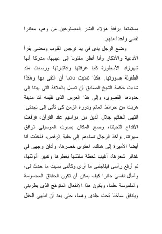 ‫ﻤﺴﺘﻤﺘﻌﺎ ﺒﺭﻓﻘﺔ ﻫﺅﻻﺀ ﺍﻟﺒﺸﺭ ﺍﻟﻤﺼﻨﻭﻋﻴﻥ ﻤﻥ ﻭﻫﻡ، ﻤﻌﺘﺒﺭﺍ‬
‫ﹰ‬                                         ‫ﹰ‬
                                      ‫ﻨﻔﺴﻰ ﻭﺍﺤﺩﺍ ﻤﻨﻬﻡ.‬
                                            ‫ﹰ‬
‫ﻭﻀﻊ ﺍﻟﺭﺠل ﻴﺩﻯ ﻓﻲ ﻴﺩ ﻨﺭﺠﺱ ﺍﻟﻘﻠﻭﺏ ﻭﻤﻀﻰ ﻴﻘﺭﺃ‬
‫ﺍﻷﺩﻋﻴﺔ ﻭﺍﻷﺫﻜﺎﺭ ﻭﺃﻨﺎ ﺃﻨﻅﺭ ﻤﻔﺘﻭﻨﺎ ﺇﻟﻰ ﻋﻴﻨﻴﻬﺎ، ﻤﺩﺭﻜﺎ ﺃﻨﻬﺎ‬
     ‫ﹰ‬                 ‫ﹰ‬
‫ﺸﻬﺭﺯﺍﺩ ﺍﻷﺴﻁﻭﺭﺓ ﻜﻤﺎ ﻋﺭﻓﺘﻬﺎ ﻭﻋﺎﺸﺭﺘﻬﺎ ﻭﺭﺴﻤﺕ ﻤﻨﺫ‬
‫ﺍﻟﻁﻔﻭﻟﺔ ﺼﻭﺭﺘﻬﺎ. ﻫﻜﺫﺍ ﺘﻤﻨﻴﺕ ﺩﺍﺌﻤﺎ ﺃﻥ ﺍﻟﺘﻘﻰ ﺒﻬﺎ ﻭﻫﻜﺫﺍ‬
                   ‫ﹰ‬
‫ﺸﺎﺀﺕ ﺤﻜﻤﺔ ﺍﻟﺸﻴﺦ ﺍﻟﺼﺎﺩﻕ ﺃﻥ ﺘﺼل ﺒﺎﻟﻌﻼﻗﺔ ﺍﻟﺘﻰ ﺒﻴﻨﻨﺎ ﺇﻟﻰ‬
‫ﺤﺩﻭﺩﻫﺎ ﺍﻟﻘﺼﻭﻯ، ﻭﺇﻟﻰ ﻫﺫﺍ ﺍﻟﻌﺭﺱ ﺍﻟﺫﻯ ﺘﻘﻴﻤﻪ ﻟﻨﺎ ﻤﺩﻴﻨﺔ‬
‫ﻫﺭﺒﺕ ﻤﻥ ﺨﺭﺍﺌﻁ ﺍﻟﻌﺎﻟﻡ ﻭﺩﻭﺭﺓ ﺍﻟﺯﻤﻥ ﻜﻰ ﺘﺄﺘﻰ ﺇﻟﻰ ﻨﺠﺩﺘﻰ.‬
‫ﺍﻨﺘﻬﻰ ﺍﻟﺤﻜﻴﻡ ﺠﻼل ﺍﻟﺩﻴﻥ ﻤﻥ ﻤﺭﺍﺴﻴﻡ ﻋﻘﺩ ﺍﻟﻘﺭﺁﻥ، ﻓﺭﻓﻌﺕ‬
‫ﺍﻷﻗﺩﺍﺡ ﻟﺘﺤﻴﺘﻨﺎ، ﻭﻀﺞ ﺍﻟﻤﻜﺎﻥ ﺒﺼﻭﺕ ﺍﻟﻤﻭﺴﻴﻘﻰ ﺘﺭﺍﻓﻕ‬
‫ﺴﻬﺭﺘﻨﺎ. ﻭﺃﺨﺫ ﺍﻟﺭﺠﺎل ﻨﺴﺎﺀﻫﻡ ﺇﻟﻰ ﺤﻠﺒﺔ ﺍﻟﺭﻗﺹ، ﻓﺄﺨﺫﺕ ﺃﻨﺎ‬
‫ﺃﻴﻀﺎ ﺍﻷﻤﻴﺭﺓ ﺇﻟﻰ ﻫﻨﺎﻙ، ﺍﺤﺘﻭﻯ ﺨﺼﺭﻫﺎ، ﻭﺃﺩﻓﻥ ﻭﺠﻬﻰ ﻓﻲ‬
                                            ‫ﹰ‬
‫ﻏﺩﺍﺌﺭ ﺸﻌﺭﻫﺎ، ﺃﻏﻴﺏ ﻟﺤﻅﺔ ﻤﻨﺘﺸﻴﺎ ﺒﻌﻁﺭﻫﺎ ﻭﻋﺒﻴﺭ ﺃﻨﻭﺜﺘﻬﺎ،‬
                      ‫ﹰ‬
                      ‫َ‬
‫ﺜﻡ ﺃﺭﻓﻊ ﺭﺃﺴﻰ ﻓﻴﻔﺎﺠﺌﻨﻰ ﻤﺎ ﺃﺭﻯ ﻭﻜﺄﻨﻨﻰ ﻨﺴﻴﺕ ﻤﺎ ﺤﺩﺙ ﻟﻰ،‬
‫ﻭﺃﺴﺄل ﻨﻔﺴﻰ ﺤﺎﺌﺭﺍ ﻜﻴﻑ ﻴﻤﻜﻥ ﺃﻥ ﺘﻜﻭﻥ ﺍﻟﺤﻘﺎﺌﻕ ﺍﻟﻤﺤﺴﻭﺴﺔ‬
                                  ‫ﹰ‬
‫ﻭﺍﻟﻤﻠﻤﻭﺴﺔ ﺤﻠﻤﹰ، ﻭﻴﻜﻭﻥ ﻫﺫﺍ ﺍﻻﻨﻔﻌﺎل ﺍﻟﻤﺘﻭﻫﺞ ﺍﻟﺫﻯ ﻴﻁﺭﺒﻨﻰ‬
                                       ‫ﺎ‬
‫ﻭﻴﺘﺩﻓﻕ ﺴﺎﺨﻨﺎ ﺘﺤﺕ ﺠﻠﺩﻯ ﻭﻫﻤﹰ، ﺤﺘﻰ ﺒﻌﺩ ﺃﻥ ﺍﻨﺘﻬﻰ ﺍﻟﺤﻔل‬
                        ‫ﺎ‬             ‫ﹰ‬
 