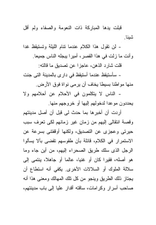 ‫ﻗﺒﻠﺕ ﻴﺩﻫﺎ ﺍﻟﻤﺒﺎﺭﻜﺔ ﺫﺍﺕ ﺍﻟﻨﻌﻭﻤﺔ ﻭﺍﻟﺼﻔﺎﺀ ﻭﻟﻡ ﺃﻗل‬
                                                    ‫ﺸﻴﺌﺎ.‬
                                                     ‫ﹰ‬
‫- ﻟﻥ ﺘﻘﻭل ﻫﺫﺍ ﺍﻟﻜﻼﻡ ﻋﻨﺩﻤﺎ ﺘﻨﺎﻡ ﺍﻟﻠﻴﻠﺔ ﻭﺘﺴﺘﻴﻘﻅ ﻏﺩﺍ‬
‫ﹰ‬
    ‫ﻭﺃﻨﺕ ﻤﺎ ﺯﻟﺕ ﻓﻲ ﻫﺫﺍ ﺍﻟﻘﺼﺭ، ﺃﻤﻴﺭﺍ ﻴﺒﺠﻠﻪ ﺍﻟﻨﺎﺱ ﺠﻤﻴﻌﺎ.‬
     ‫ﹰ‬                 ‫ﹰ‬
       ‫ﻗﻠﺕ ﺸﺎﺭﺩ ﺍﻟﺫﻫﻥ، ﻋﺎﺠﺯﺍ ﻋﻥ ﺘﺼﺩﻴﻕ ﻤﺎ ﻗﺎﻟﺘﻪ:‬
                          ‫ﹰ‬
‫- ﺴﺄﺴﺘﻴﻘﻅ ﻋﻨﺩﻤﺎ ﺃﺴﺘﻴﻘﻅ ﻓﻲ ﺩﺍﺭﻯ ﺒﺎﻟﻤﺩﻴﻨﺔ ﺍﻟﺘﻰ ﺠﺌﺕ‬
      ‫ﻤﻨﻬﺎ ﻤﻭﺍﻁﻨﺎ ﺒﺴﻴﻁﺎ ﻴﺨﺎﻑ ﺃﻥ ﻴﺭﻤﻰ ﻨﻭﺍﺓ ﻓﻭﻕ ﺍﻷﺭﺽ.‬
                                  ‫ﹰ‬     ‫ﹰ‬
‫- ﺍﻟﻨﺎﺱ ﻻ ﻴﺘﻜﻠﻤﻭﻥ ﻓﻲ ﺍﻷﺤﻼﻡ ﻋﻥ ﺃﺤﻼﻤﻬﻡ ﻭﻻ‬
            ‫ﻴﺤﺩﺩﻭﻥ ﻤﻭﻋﺩﺍ ﻟﺩﺨﻭﻟﻬﻡ ﺇﻟﻴﻬﺎ ﺃﻭ ﺨﺭﻭﺠﻬﻡ ﻤﻨﻬﺎ.‬
                                          ‫ﹰ‬
‫ﺃﺭﺩﺕ ﺃﻥ ﺃﺨﺒﺭﻫﺎ ﺒﻤﺎ ﺤﺩﺙ ﻟﻰ ﻗﺒل ﺃﻥ ﺃﺼل ﻤﺩﻴﻨﺘﻬﻡ‬
‫ﻭﻗﺼﺔ ﺍﻨﺘﻘﺎﻟﻰ ﺇﻟﻴﻬﻡ ﻤﻥ ﺯﻤﺎﻥ ﻏﻴﺭ ﺯﻤﺎﻨﻬﻡ ﻟﻜﻰ ﺘﻌﺭﻑ ﺴﺒﺏ‬
‫ﺤﻴﺭﺘﻰ ﻭﻋﺠﺯﻯ ﻋﻥ ﺍﻟﺘﺼﺩﻴﻕ، ﻭﻟﻜﻨﻬﺎ ﺃﻭﻗﻔﺘﻨﻰ ﺒﺴﺭﻋﺔ ﻋﻥ‬
‫ﺍﻻﺴﺘﻤﺭﺍﺭ ﻓﻲ ﺍﻟﻜﻼﻡ، ﻗﺎﺌﻠﺔ ﺒﺄﻥ ﻁﻘﻭﺴﻬﻡ ﺘﻘﻀﻰ ﺒﺄﻻ ﻴﺴﺄﻟﻭﺍ‬
‫ﺍﻟﺭﺠل ﺍﻟﺫﻯ ﺴﻠﻙ ﻁﺭﻴﻕ ﺍﻟﺼﺤﺭﺍﺀ ﺇﻟﻴﻬﻡ، ﻤﻥ ﺃﻴﻥ ﺠﺎﺀ ﻭﻤﺎ‬
‫ﻫﻭ ﺃﺼﻠﻪ، ﻓﻘﻴﺭﺍ ﻜﺎﻥ ﺃﻭ ﻏﻨﻴﹰ، ﻋﺎﻟﻤﺎ ﺃﻭ ﺠﺎﻫ ﹰ، ﻴﻨﺘﻤﻰ ﺇﻟﻰ‬
           ‫ﻼ‬        ‫ﹰ‬      ‫ﺎ‬           ‫ﹰ‬
‫ﺴﻼﻟﺔ ﺍﻟﻤﻠﻭﻙ ﺃﻭ ﺍﻟﺴﻼﻻﺕ ﺍﻷﺨﺭﻯ. ﻴﻜﻔﻲ ﺃﻨﻪ ﺍﺴﺘﻁﺎﻉ ﺃﻥ‬
‫ﻴﺠﺘﺎﺯ ﺫﻟﻙ ﺍﻟﻁﺭﻴﻕ ﻭﻴﻨﺠﻭ ﻤﻥ ﻜل ﺘﻠﻙ ﺍﻟﻤﻬﺎﻟﻙ ﻭﻤﻌﻨﻰ ﻫﺫﺍ ﺃﻨﻪ‬
‫ﺼﺎﺤﺏ ﺃﺴﺭﺍﺭ ﻭﻜﺭﺍﻤﺎﺕ، ﺴﺎﻗﺘﻪ ﺃﻗﺩﺍﺭ ﻋﻠﻴﺎ ﺇﻟﻰ ﺒﺎﺏ ﻤﺩﻴﻨﺘﻬﻡ،‬
 