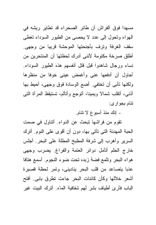 ‫ﻤﺴﻬﺩﺍ ﻓﻭﻕ ﺍﻟﻔﺭﺍﺵ ﺃﻥ ﻁﺎﺌﺭ ﺍﻟﺼﺤﺭﺍﺀ ﻗﺩ ﺘﻁﺎﻴﺭ ﺭﻴﺸﻪ ﻓﻲ‬
                                            ‫ﹰ‬
‫ﺍﻟﻬﻭﺍﺀ ﻭﺘﺤﻭل ﺇﻟﻰ ﻋﺩﺩ ﻻ ﻴﺤﺼﻰ ﻤﻥ ﺍﻟﻁﻴﻭﺭ ﺍﻟﺴﻭﺩﺍﺀ ﺘﻐﻁﻰ‬
‫ﺴﻘﻑ ﺍﻟﻐﺭﻓﺔ ﻭﺘﺭﻑ ﺒﺄﺠﻨﺤﺘﻬﺎ ﺍﻟﻤﻭﺤﺸﺔ ﻗﺭﻴﺒﺎ ﻤﻥ ﻭﺠﻬﻰ.‬
         ‫ﹰ‬
‫ﺃﻁﻠﻕ ﺼﺭﺨﺔ ﻤﻜﺘﻭﻤﺔ ﻷﻨﻨﻰ ﺃﺩﺭﻙ ﻟﺤﻅﺘﻬﺎ ﺃﻥ ﺍﻟﻤﻨﺘﺤﺭﻴﻥ ﻤﻥ‬
‫ﻨﺴﺎﺀ ﻭﺭﺠﺎل ﺸﺎﻫﺩﻭﺍ ﻗﺒل ﻗﺘل ﺃﻨﻔﺴﻬﻡ ﻫﺫﻩ ﺍﻟﻁﻴﻭﺭ ﺍﻟﺴﻭﺩﺍﺀ.‬
‫ﺃﺤﺎﻭل ﺃﻥ ﺃﺩﻓﻌﻬﺎ ﻋﻨﻰ ﻭﺃﻏﻤﺽ ﻋﻴﻨﻰ ﺨﻭﻓﺎ ﻤﻥ ﻤﻨﻅﺭﻫﺎ‬
          ‫ﹰ‬
‫ﻭﻟﻜﻨﻬﺎ ﺘﺄﺒﻰ ﺃﻥ ﺘﺨﺘﻔﻲ. ﺃﻀﻊ ﺍﻟﻭﺴﺎﺩﺓ ﻓﻭﻕ ﻭﺠﻬﻰ، ﺃﺤﻴﻁ ﺒﻬﺎ‬
‫ﺃﺫﻨﻰ، ﺃﺘﻘﻠﺏ ﺸﻤﺎﻻ ﻭﻴﻤﻴﻨﹰ، ﺃﺘﻭﺠﻊ ﻭﺃﺘﺄﻟﻡ، ﺘﺴﺘﻴﻘﻅ ﺍﻟﻤﺭﺃﺓ ﺍﻟﺘﻰ‬
                                  ‫ﺎ‬      ‫ﹰ‬
                                            ‫ﺘﻨﺎﻡ ﺒﺠﻭﺍﺭﻯ:‬
                           ‫- ﺇﻨﻙ ﻤﻨﺫ ﺃﺴﺒﻭﻉ ﻻ ﺘﻨﺎﻡ.‬
‫ﺘﻘﻭﻡ ﻤﻥ ﻓﺭﺍﺸﻬﺎ ﺘﺒﺤﺙ ﻋﻥ ﺍﻟﺩﻭﺍﺀ. ﺃﺘﻨﺎﻭل ﻓﻲ ﺼﻤﺕ‬
‫ﺍﻟﺤﺒﺔ ﺍﻟﻤﻬﺩﺌﺔ ﺍﻟﺘﻰ ﺘﺄﺘﻰ ﺒﻬﺎ، ﺩﻭﻥ ﺃﻥ ﺃﻗﻭﻯ ﻋﻠﻰ ﺍﻟﻨﻭﻡ. ﺃﺘﺭﻙ‬
‫ﺍﻟﺴﺭﻴﺭ ﻭﺃﻫﺭﺏ ﺇﻟﻰ ﺸﺭﻓﺔ ﺍﻟﻤﻁﺒﺦ ﺍﻟﻤﻁﻠﺔ ﻋﻠﻰ ﺍﻟﺒﺤﺭ. ﺃﺠﻠﺱ‬
‫ﺨﺎﺭﺝ ﺍﻟﺤﻠﻡ ﺃﺘﺄﻤل ﺩﻭﺍﺌﺭ ﺍﻟﻌﺘﻤﺔ ﻭﺍﻟﻔﺭﺍﻍ. ﻴﻀﺭﺏ ﻭﺠﻬﻰ‬
‫ﻫﻭﺍﺀ ﺍﻟﺒﺤﺭ ﻭﺘﻠﻤﻊ ﻓﻀﺔ ﺯﺒﺩﻩ ﺘﺤﺕ ﻀﻭﺀ ﺍﻟﻨﺠﻭﻡ. ﺃﺴﻤﻊ ﻫﺘﺎﻓﺎ‬
‫ﹰ‬
‫ﻋﺫﺒﺎ ﻴﺘﺼﺎﻋﺩ ﻤﻥ ﻗﻠﺏ ﺍﻟﺒﺤﺭ ﻴﻨﺎﺩﻴﻨﻰ، ﻭﺘﻤﺭ ﻟﺤﻅﺔ ﻗﺼﻴﺭﺓ‬
                                             ‫ﹰ‬
‫ﺃﺸﻌﺭ ﺨﻼﻟﻬﺎ ﻭﻜﺄﻥ ﻜﺎﺌﻨﺎﺕ ﺍﻟﺒﺤﺭ ﺠﺎﺀﺕ ﺘﻁﺭﻕ ﺒﺎﺒﻰ. ﺃﻓﺘﺢ‬
‫ﺍﻟﺒﺎﺏ ﻓﺄﺭﻯ ﺃﻁﻴﺎﻑ ﺒﺸﺭ ﻟﻬﻡ ﺸﻔﺎﻓﻴﺔ ﺍﻟﻤﺎﺀ. ﺃﺘﺭﻙ ﺍﻟﺒﻴﺕ ﻏﻴﺭ‬
 