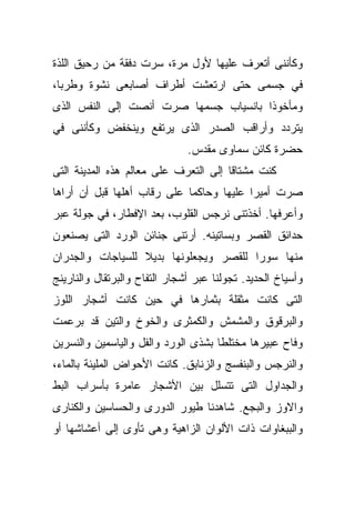 ‫ﻭﻜﺄﻨﻨﻰ ﺃﺘﻌﺭﻑ ﻋﻠﻴﻬﺎ ﻷﻭل ﻤﺭﺓ، ﺴﺭﺕ ﺩﻓﻘﺔ ﻤﻥ ﺭﺤﻴﻕ ﺍﻟﻠﺫﺓ‬
‫ﻓﻲ ﺠﺴﻤﻰ ﺤﺘﻰ ﺍﺭﺘﻌﺸﺕ ﺃﻁﺭﺍﻑ ﺃﺼﺎﺒﻌﻰ ﻨﺸﻭﺓ ﻭﻁﺭﺒﹰ،‬
 ‫ﺎ‬
‫ﻭﻤﺄﺨﻭﺫﺍ ﺒﺎﻨﺴﻴﺎﺏ ﺠﺴﻤﻬﺎ ﺼﺭﺕ ﺃﻨﺼﺕ ﺇﻟﻰ ﺍﻟﻨﻔﺱ ﺍﻟﺫﻯ‬
                                      ‫ﹰ‬
‫ﻴﺘﺭﺩﺩ ﻭﺃﺭﺍﻗﺏ ﺍﻟﺼﺩﺭ ﺍﻟﺫﻯ ﻴﺭﺘﻔﻊ ﻭﻴﻨﺨﻔﺽ ﻭﻜﺄﻨﻨﻰ ﻓﻲ‬
                               ‫ﺤﻀﺭﺓ ﻜﺎﺌﻥ ﺴﻤﺎﻭﻯ ﻤﻘﺩﺱ.‬
‫ﻜﻨﺕ ﻤﺸﺘﺎﻗﺎ ﺇﻟﻰ ﺍﻟﺘﻌﺭﻑ ﻋﻠﻰ ﻤﻌﺎﻟﻡ ﻫﺫﻩ ﺍﻟﻤﺩﻴﻨﺔ ﺍﻟﺘﻰ‬
                                      ‫ﹰ‬
‫ﺼﺭﺕ ﺃﻤﻴﺭﺍ ﻋﻠﻴﻬﺎ ﻭﺤﺎﻜﻤﺎ ﻋﻠﻰ ﺭﻗﺎﺏ ﺃﻫﻠﻬﺎ ﻗﺒل ﺃﻥ ﺃﺭﺍﻫﺎ‬
                            ‫ﹰ‬            ‫ﹰ‬
‫ﻭﺃﻋﺭﻓﻬﺎ. ﺃﺨﺫﺘﻨﻰ ﻨﺭﺠﺱ ﺍﻟﻘﻠﻭﺏ، ﺒﻌﺩ ﺍﻹﻓﻁﺎﺭ، ﻓﻲ ﺠﻭﻟﺔ ﻋﺒﺭ‬
‫ﺤﺩﺍﺌﻕ ﺍﻟﻘﺼﺭ ﻭﺒﺴﺎﺘﻴﻨﻪ. ﺃﺭﺘﻨﻰ ﺠﻨﺎﺌﻥ ﺍﻟﻭﺭﺩ ﺍﻟﺘﻰ ﻴﺼﻨﻌﻭﻥ‬
‫ﻤﻨﻬﺎ ﺴﻭﺭﺍ ﻟﻠﻘﺼﺭ ﻭﻴﺠﻌﻠﻭﻨﻬﺎ ﺒﺩﻴﻼ ﻟﻠﺴﻴﺎﺠﺎﺕ ﻭﺍﻟﺠﺩﺭﺍﻥ‬
                  ‫ﹰ‬                    ‫ﹰ‬
‫ﻭﺃﺴﻴﺎﺥ ﺍﻟﺤﺩﻴﺩ. ﺘﺠﻭﻟﻨﺎ ﻋﺒﺭ ﺃﺸﺠﺎﺭ ﺍﻟﺘﻔﺎﺡ ﻭﺍﻟﺒﺭﺘﻘﺎل ﻭﺍﻟﻨﺎﺭﻴﻨﺞ‬
‫ﺍﻟﺘﻰ ﻜﺎﻨﺕ ﻤﺜﻘﻠﺔ ﺒﺜﻤﺎﺭﻫﺎ ﻓﻲ ﺤﻴﻥ ﻜﺎﻨﺕ ﺃﺸﺠﺎﺭ ﺍﻟﻠﻭﺯ‬
‫ﻭﺍﻟﺒﺭﻗﻭﻕ ﻭﺍﻟﻤﺸﻤﺵ ﻭﺍﻟﻜﻤﺜﺭﻯ ﻭﺍﻟﺨﻭﺥ ﻭﺍﻟﺘﻴﻥ ﻗﺩ ﺒﺭﻋﻤﺕ‬
‫ﻭﻓﺎﺡ ﻋﺒﻴﺭﻫﺎ ﻤﺨﺘﻠﻁﺎ ﺒﺸﺫﻯ ﺍﻟﻭﺭﺩ ﻭﺍﻟﻔل ﻭﺍﻟﻴﺎﺴﻤﻴﻥ ﻭﺍﻟﻨﺴﺭﻴﻥ‬
                                    ‫ﹰ‬
‫ﻭﺍﻟﻨﺭﺠﺱ ﻭﺍﻟﺒﻨﻔﺴﺞ ﻭﺍﻟﺯﻨﺎﺒﻕ. ﻜﺎﻨﺕ ﺍﻷﺤﻭﺍﺽ ﺍﻟﻤﻠﻴﺌﺔ ﺒﺎﻟﻤﺎﺀ،‬
‫ﻭﺍﻟﺠﺩﺍﻭل ﺍﻟﺘﻰ ﺘﺘﺴﻠل ﺒﻴﻥ ﺍﻷﺸﺠﺎﺭ ﻋﺎﻤﺭﺓ ﺒﺄﺴﺭﺍﺏ ﺍﻟﺒﻁ‬
‫ﻭﺍﻻﻭﺯ ﻭﺍﻟﺒﺠﻊ. ﺸﺎﻫﺩﻨﺎ ﻁﻴﻭﺭ ﺍﻟﺩﻭﺭﻯ ﻭﺍﻟﺤﺴﺎﺴﻴﻥ ﻭﺍﻟﻜﻨﺎﺭﻯ‬
‫ﻭﺍﻟﺒﺒﻐﺎﻭﺍﺕ ﺫﺍﺕ ﺍﻷﻟﻭﺍﻥ ﺍﻟﺯﺍﻫﻴﺔ ﻭﻫﻰ ﺘﺄﻭﻯ ﺇﻟﻰ ﺃﻋﺸﺎﺸﻬﺎ ﺃﻭ‬
 