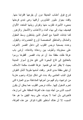 ‫ﺘﺩﺭﺝ ﻓﻭﻕ ﺃﻋﺸﺎﺏ ﺍﻟﺤﺩﻴﻘﺔ ﺩﻭﻥ ﺃﻥ ﻴﻔﺯﻋﻬﺎ ﺍﻗﺘﺭﺍﺒﻨﺎ ﻤﻨﻬﺎ.‬
‫ﻭﻗﻔﺕ ﺒﺠﻭﺍﺭ ﻁﻴﻭﺭ ﺍﻟﻁﺎﻭﻭﺱ ﺃﺭﺍﻗﺒﻬﺎ ﻭﻫﻰ ﺘﺒﺩﻯ ﻓﺭﺤﺘﻬﺎ‬
‫ﺒﻤﺠﻰﺀ ﺍﻷﻤﻴﺭﺓ، ﺘﻘﺘﺭﺏ ﻤﻨﻬﺎ ﻭﺘﻔﺭﺵ ﺭﻴﺸﻬﺎ ﺍﻟﻤﺘﻌﺩﺩ ﺍﻷﻟﻭﺍﻥ‬
‫ﻓﻴﻀﻴﻑ ﺒﻬﺎﺀ ﺇﻟﻰ ﺒﻬﺎﺀ ﺍﻟﻤﺎﺀ ﻭﺍﻷﻋﺸﺎﺏ ﻭﺍﻷﺸﺠﺎﺭ ﻭﺍﻟﺯﻫﻭﺭ.‬
‫ﻜﻤﺎ ﺘﺒﺎﺩﻟﺕ ﺍﻟﺘﺤﻴﺔ ﻤﻊ ﺍﻟﻌﻤﺎل ﺍﻟﺫﻴﻥ ﻴﺸﺘﻐﻠﻭﻥ ﻭﺴﻁ ﺍﻟﺤﻘﻭل‬
‫ﻭﺍﻟﻤﺸﺎﺘل ﻭﺍﻟﻤﻨﺎﻁﻕ ﺍﻟﻤﺨﺼﺼﺔ ﻟﺯﺭﻉ ﺍﻟﺨﻀﺭﻭﺍﺕ ﻭﺍﻟﺒﻘﻭل.‬
‫ﻭﻋﺩﺕ ﺒﺼﺤﺒﺔ ﻨﺭﺠﺱ ﺍﻟﻘﻠﻭﺏ ﺇﻟﻰ ﺩﺍﺨل ﺍﻟﻘﺼﺭ ﻷﺘﻌﺭﻑ‬
‫ﻋﻠﻰ ﻤﺤﺘﻭﻴﺎﺘﻪ ﻭﺃﻁﻭﻑ ﺒﻴﻥ ﺭﺩﻫﺎﺘﻪ ﻭﻗﺎﻋﺎﺘﻪ، ﺃﺭﺘﻨﻰ ﺒﺎﺏ‬
‫ﻏﺭﻓﺔ ﻅﻠﺕ ﻤﻘﻔﻠﺔ ﻤﻨﺫ ﺃﻥ ﺘﻡ ﺒﻨﺎﺀ ﺍﻟﻘﺼﺭ. ﺃﻗﻔﻠﻭﻫﺎ ﻭﺭﻤﻭﺍ‬
‫ﺒﺎﻟﻤﻔﺎﺘﻴﺢ ﺇﻟﻰ ﻗﺎﻉ ﺍﻟﺒﺤﻴﺭﺓ ﺍﻟﺘﻰ ﺘﻘﻊ ﺨﺎﺭﺝ ﺃﺴﻭﺍﺭ ﺍﻟﻤﺩﻴﻨﺔ‬
‫ﺒﺤﻴﺙ ﻻ ﻴﻔﻜﺭ ﺃﺤﺩ ﻓﻲ ﻓﺘﺤﻬﺎ. ﻏﺭﻓﺔ ﺍﻗﺘﻀﺕ ﺤﻜﻤﺔ ﺍﻷﺴﻼﻑ‬
‫ﺃﻥ ﺘﺒﻘﻰ ﻤﻘﻔﻠﺔ ﻤﺩﻯ ﺍﻟﺩﻫﺭ. ﻭﻗﻔﺕ ﺃﻤﺎﻤﻬﺎ ﻁﻭﻴﻼ ﺃﺘﺄﻤل ﺍﻟﻨﻘﻭﺵ‬
             ‫ﹰ‬
‫ﻓﻭﻕ ﺍﻟﺒﺎﺏ ﺍﻟﺨﺸﺒﻰ ﻭﻗﺩ ﺒﺩﺕ ﻓﻲ ﺸﻜل ﻨﻴﺎﺯﻙ ﻭﻨﺠﻭﻡ ﻫﺎﺭﺒﺔ‬
‫ﻤﻥ ﺍﺒﺭﺍﺠﻬﺎ، ﻭﻟﻡ ﺃﻓﻬﻡ ﻤﻥ ﺃﺤﺭﻓﻬﺎ ﺍﻟﻤﺘﺩﺍﺨﻠﺔ ﺴﻭﻯ ﺍﻟﻌﺒﺎﺭﺓ ﺍﻟﺘﻰ‬
‫ﺘﺤﺭﻡ ﺍﻟﺩﺨﻭل ﺇﻟﻴﻬﺎ. ﺴﺄﻟﺕ ﻨﺭﺠﺱ ﺍﻟﻘﻠﻭﺏ ﻋﻤﺎ ﻴﻤﻜﻥ ﺃﻥ ﻴﻜﻭﻥ‬
‫ﺍﻟﺴﺒﺏ ﺍﻟﺫﻯ ﻤﻥ ﺃﺠﻠﻪ ﺒﻨﻴﺕ ﻫﺫﻩ ﺍﻟﻐﺭﻓﺔ ﺍﻟﻤﻐﻠﻘﺔ ﻋﻠﻰ ﺃﺴﺭﺍﺭﻫﺎ،‬
‫ﻓﺄﺨﺒﺭﺘﻨﻰ ﺒﺄﻥ ﺃﺤﺩﺍ ﻻ ﻴﻌﺭﻑ ﻋﻠﻰ ﻭﺠﻪ ﺍﻟﻴﻘﻴﻥ ﻤﺎ ﻫﻭ ﻫﺫﺍ‬
                                ‫ﹰ‬
‫ﺍﻟﺴﺒﺏ، ﺇﻻ ﺃﻥ ﻫﻨﺎﻙ ﺃﺴﺎﻁﻴﺭ ﻜﺜﻴﺭﺓ ﺘﺘﻭﺍﺘﺭ ﻋﻥ ﻫﺫﻩ ﺍﻟﻐﺭﻓﺔ،‬
 