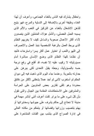 ‫ﻭﺍﺤﺘﻔﺎل ﻴﺸﺎﺭﻙ ﻓﻴﻪ ﺍﻟﻨﺎﺱ ﺒﺎﻟﻐﻨﺎﺀ ﺍﻟﺠﻤﺎﻋﻰ، ﻭﺃﻋﺭﻑ ﺃﻥ ﻟﻬﺫﺍ‬
‫ﺍﻟﻐﻨﺎﺀ ﻭﻅﻴﻔﺔ ﺃﺨﺭﻯ ﺒﺎﻹﻀﺎﻓﺔ ﺇﻟﻰ ﺍﻟﺘﺴﻠﻴﺔ ﻭﺍﻟﻤﺭﺡ، ﻓﻬﻭ ﻴﺘﻴﺢ‬
‫ﻟﻠﺫﻫﻥ ﺍﻻﻨﺸﻐﺎل ﺒﺎﻟﻐﻨﺎﺀ ﻋﻥ ﺍﻟﺘﺭﻜﻴﺯ ﻓﻲ ﺍﻟﺘﻌﺏ ﻭﺍﻷﻟﻡ ﺍﻟﺫﻯ‬
‫ﻴﺴﺒﺒﻪ ﺍﻟﻌﻤل ﺍﻟﻌﻀﻠﻰ، ﻭﺃﺘﺄﻤل ﻫﺅﻻﺀ ﺍﻟﻌﺎﻤﻠﻴﻥ ﺍﻟﺫﻴﻥ ﻴﺘﺼﺩﻭﻥ‬
‫ﻷﺩﺍﺀ ﺃﻜﺜﺭ ﺍﻷﻋﻤﺎل ﺼﻌﻭﺒﺔ ﻭﺍﺘﺴﺎﺀل ﻜﻴﻑ ﻻ ﻴﻐﺭﻴﻬﻡ ﺍﻟﻨﻅﺎﻡ‬
‫ﺍﻟﺫﻯ ﻴﺭﺒﻁ ﺍﻟﻌﻤل ﺒﺎﻟﺭﻏﺒﺔ ﺍﻟﺸﺨﺼﻴﺔ ﺒﻨﺒﺫ ﺍﻟﻌﻤل ﻭﺍﻻﻨﺼﺭﺍﻑ‬
‫ﺇﻟﻰ ﺍﻟﻠﻬﻭ ﻭﺍﻟﻠﻌﺏ ﺃﻭ ﺍﺨﺘﻴﺎﺭ ﻋﻤل ﺃﻜﺜﺭ ﻴﺴﺭﺍ ﻭﺍﺴﺘﺭﺨﺎﺀ، ﻓﺄﺠﺩ‬
               ‫ﹰ‬
‫ﺃﻥ ﻨﻅﺎﻤﺎ ﻜﻬﺫﺍ ﺍﻟﻨﻅﺎﻡ ﺍﻟﺫﻯ ﻭﻀﻊ ﺍﻹﻨﺴﺎﻥ ﻤﺒﺎﺸﺭﺓ ﺃﻤﺎﻡ‬
                                        ‫ﹰ‬
‫ﻤﺴﺅﻭﻟﻴﺎﺘﻪ ﻻ ﺭﻗﻴﺏ ﻋﻠﻴﻪ ﺇﻻ ﻨﻔﺴﻪ، ﻗﺩ ﺃﻓﻠﺢ ﻓﻲ ﺭﻓﻊ ﺩﺭﺠﺔ‬
‫ﺤﺴﻪ ﺒﺎﻟﻤﺴﺅﻭﻟﻴﺔ، ﻭﺠﻌﻠﻪ ﻴﻘﺒل ﺍﻟﺘﺤﺩﻯ ﻟﻜﻰ ﻴﺒﺭﻫﻥ ﻋﻠﻰ‬
‫ﺠﺩﺍﺭﺘﻪ ﺒﺎﻟﺤﺭﻴﺔ. ﻭﻋﻨﺩﻤﺎ ﺠﺎﺀ ﺍﻟﻴﻭﻡ ﺍﻟﺫﻯ ﺫﻫﺒﺕ ﻓﻴﻪ ﺇﻟﻰ ﺩﻴﻭﺍﻥ‬
‫ﺍﻟﺤﻜﻡ ﻟﻡ ﺃﺴﺘﻐﺭﺏ ﻷﻨﻨﻰ ﻟﻡ ﺃﺠﺩ ﻋﻤﻼ ﻴﺸﻐﻠﻨﻰ ﻷﻜﺜﺭ ﻤﻥ ﺩﻗﺎﺌﻕ‬
                     ‫ﹰ‬
‫ﻤﻌﺩﻭﺩﺓ ﻭﻫﻭ ﺘﻠﻘﻰ ﺘﻘﺎﺭﻴﺭ ﺒﻌﺽ ﺍﻟﻤﻨﺎﻭﺒﻴﻥ ﻋﻠﻰ ﺍﻟﺤﺭﺍﺴﺔ‬
‫ﻭﺍﻟﻤﺸﺭﻓﻴﻥ ﻋﻠﻰ ﺍﻻﺴﺘﺤﻜﺎﻤﺎﺕ ﺍﻟﻤﻘﺎﻤﺔ ﺒﻴﻥ ﺍﻟﺠﺒﺎل ﻭﺍﻟﺘﻰ ﺘﻘﻭل‬
‫ﺒﺄﻥ ﻜل ﺸﻰﺀ ﻋﻠﻰ ﻤﺎ ﻴﺭﺍﻡ. ﻜﻨﺕ ﺃﻋﺭﻑ ﺃﻨﻨﻰ ﺃﺒﺎﺸﺭ ﻤﻬﻤﺔ ﻓﻲ‬
‫ﻤﺩﻴﻨﺔ ﻻ ﺘﺤﺘﺎﺝ ﺇﻟﻰ ﺤﺎﻜﻡ ﻴﺸﺭﻑ ﻋﻠﻰ ﺠﻴﻭﺸﻬﺎ ﻭﻤﺨﺎﺒﺭﺍﺘﻬﺎ ﺃﻭ‬
‫ﻴﻬﺘﻡ ﺒﺘﻨﺼﻴﺏ ﻭﺯﺭﺍﺌﻬﺎ ﻭﻗﻀﺎﺘﻬﺎ ﺃﻭ ﻴﺘﺤﻜﻡ ﻤﻥ ﻤﻜﺎﻨﻪ ﺍﻟﻌﺎﻟﻰ‬
‫ﻓﻲ ﺇﺩﺍﺭﺓ ﺍﻟﺼﺭﺍﻉ ﺍﻟﺫﻯ ﻴﻨﺸﺏ ﺒﻴﻥ ﺍﻟﻔﺌﺎﺕ ﺍﻟﻤﺘﻨﺎﺤﺭﺓ ﻋﻠﻰ‬
 