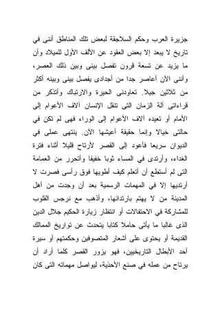 ‫ﺠﺯﻴﺭﺓ ﺍﻟﻌﺭﺏ ﻭﺤﻜﻡ ﺍﻟﺴﻼﺠﻘﺔ ﻟﺒﻌﺽ ﺘﻠﻙ ﺍﻟﻤﻨﺎﻁﻕ ﺃﻨﻨﻰ ﻓﻲ‬
‫ﺘﺎﺭﻴﺦ ﻻ ﻴﺒﻌﺩ ﺇﻻ ﺒﻌﺽ ﺍﻟﻌﻘﻭﺩ ﻋﻥ ﺍﻷﻟﻑ ﺍﻷﻭل ﻟﻠﻤﻴﻼﺩ ﻭﺃﻥ‬
‫ﻤﺎ ﻴﺯﻴﺩ ﻋﻥ ﺘﺴﻌﺔ ﻗﺭﻭﻥ ﺘﻔﺼل ﺒﻴﻨﻰ ﻭﺒﻴﻥ ﺫﻟﻙ ﺍﻟﻌﺼﺭ،‬
‫ﻭﺃﻨﻨﻰ ﺍﻵﻥ ﺃﻋﺎﺼﺭ ﺠﺩﺍ ﻤﻥ ﺃﺠﺩﺍﺩﻯ ﻴﻔﺼل ﺒﻴﻨﻰ ﻭﺒﻴﻨﻪ ﺃﻜﺜﺭ‬
                               ‫ﹰ‬
‫ﻤﻥ ﺜﻼﺜﻴﻥ ﺠﻴﻼ. ﺘﻌﺎﻭﺩﻨﻰ ﺍﻟﺤﻴﺭﺓ ﻭﺍﻻﺭﺘﺒﺎﻙ ﻭﺃﺘﺫﻜﺭ ﻤﻥ‬
                                   ‫ﹰ‬
‫ﻗﺭﺍﺀﺍﺘﻰ ﺁﻟﺔ ﺍﻟﺯﻤﺎﻥ ﺍﻟﺘﻰ ﺘﻨﻘل ﺍﻹﻨﺴﺎﻥ ﺁﻻﻑ ﺍﻷﻋﻭﺍﻡ ﺇﻟﻰ‬
‫ﺍﻷﻤﺎﻡ ﺃﻭ ﺘﻌﻴﺩﻩ ﺁﻻﻑ ﺍﻷﻋﻭﺍﻡ ﺇﻟﻰ ﺍﻟﻭﺭﺍﺀ ﻓﻬﻰ ﻟﻡ ﺘﻜﻥ ﻓﻲ‬
‫ﺤﺎﻟﺘﻰ ﺨﻴﺎﻻ ﻭﺇﻨﻤﺎ ﺤﻘﻴﻘﺔ ﺃﻋﻴﺸﻬﺎ ﺍﻵﻥ. ﻴﻨﺘﻬﻰ ﻋﻤﻠﻰ ﻓﻲ‬
                                      ‫ﹰ‬
‫ﺍﻟﺩﻴﻭﺍﻥ ﺴﺭﻴﻌﺎ ﻓﺄﻋﻭﺩ ﺇﻟﻰ ﺍﻟﻘﺼﺭ ﻷﺭﺘﺎﺡ ﻗﻠﻴﻼ ﺃﺜﻨﺎﺀ ﻓﺘﺭﺓ‬
           ‫ﹰ‬                          ‫ﹰ‬
‫ﺍﻟﻐﺩﺍﺀ، ﻭﺃﺭﺘﺩﻯ ﻓﻲ ﺍﻟﻤﺴﺎﺀ ﺜﻭﺒﺎ ﺨﻔﻴﻔﺎ ﻭﺃﺘﺤﺭﺭ ﻤﻥ ﺍﻟﻌﻤﺎﻤﺔ‬
                  ‫ﹰ‬     ‫ﹰ‬
‫ﺍﻟﺘﻰ ﻟﻡ ﺃﺴﺘﻁﻊ ﺃﻥ ﺃﺘﻌﻠﻡ ﻜﻴﻑ ﺃﻁﻭﻴﻬﺎ ﻓﻭﻕ ﺭﺃﺴﻰ ﻓﺼﺭﺕ ﻻ‬
‫ﺃﺭﺘﺩﻴﻬﺎ ﺇﻻ ﻓﻲ ﺍﻟﻤﻬﻤﺎﺕ ﺍﻟﺭﺴﻤﻴﺔ ﺒﻌﺩ ﺃﻥ ﻭﺠﺩﺕ ﻤﻥ ﺃﻫل‬
‫ﺍﻟﻤﺩﻴﻨﺔ ﻤﻥ ﻻ ﻴﻬﺘﻡ ﺒﺎﺭﺘﺩﺍﺌﻬﺎ، ﻭﺃﺫﻫﺏ ﻤﻊ ﻨﺭﺠﺱ ﺍﻟﻘﻠﻭﺏ‬
‫ﻟﻠﻤﺸﺎﺭﻜﺔ ﻓﻲ ﺍﻻﺤﺘﻔﺎﻻﺕ ﺃﻭ ﺍﻨﺘﻅﺎﺭ ﺯﻴﺎﺭﺓ ﺍﻟﺤﻜﻴﻡ ﺠﻼل ﺍﻟﺩﻴﻥ‬
‫ﺍﻟﺫﻯ ﻏﺎﻟﺒﺎ ﻤﺎ ﻴﺄﺘﻰ ﺤﺎﻤﻼ ﻜﺘﺎﺒﺎ ﻴﺘﺤﺩﺙ ﻋﻥ ﺘﻭﺍﺭﻴﺦ ﺍﻟﻤﻤﺎﻟﻙ‬
                        ‫ﹰ‬     ‫ﹰ‬            ‫ﹰ‬
‫ﺍﻟﻘﺩﻴﻤﺔ ﺃﻭ ﻴﺤﺘﻭﻯ ﻋﻠﻰ ﺃﺸﻌﺎﺭ ﺍﻟﻤﺘﺼﻭﻓﻴﻥ ﻭﺤﻜﻤﺘﻬﻡ ﺃﻭ ﺴﻴﺭﺓ‬
‫ﺃﺤﺩ ﺍﻷﺒﻁﺎل ﺍﻟﺘﺎﺭﻴﺨﻴﻴﻥ، ﻓﻬﻭ ﻴﺯﻭﺭ ﺍﻟﻘﺼﺭ ﻜﻠﻤﺎ ﺃﺭﺍﺩ ﺃﻥ‬
‫ﻴﺭﺘﺎﺡ ﻤﻥ ﻋﻤﻠﻪ ﻓﻲ ﺼﻨﻊ ﺍﻷﺤﺫﻴﺔ، ﻟﻴﻭﺍﺼل ﻤﻬﻤﺎﺘﻪ ﺍﻟﺘﻰ ﻜﺎﻥ‬
 