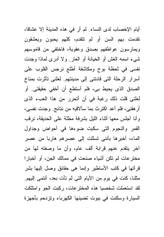 ‫ﺃﻴﺎﻡ ﺍﻹﺨﺼﺎﺏ ﻟﺩﻯ ﺍﻟﻨﺴﺎﺀ. ﻟﻡ ﺃﺭ ﻓﻲ ﻫﺫﻩ ﺍﻟﻤﺩﻴﻨﺔ ﺇﻻ ﻋﺸﺎﻗﹰ،‬
 ‫ﺎ‬
‫ﺘﻘﺩﻤﺕ ﺒﻬﻡ ﺍﻟﺴﻥ ﺃﻭ ﻟﻡ ﺘﺘﻘﺩﻡ، ﻜﻠﻬﻡ ﻴﺤﺒﻭﻥ ﻭﻴﻌﺸﻘﻭﻥ‬
‫ﻭﻴﻤﺎﺭﺴﻭﻥ ﻋﻭﺍﻁﻔﻬﻡ ﺒﺼﺩﻕ ﻭﻋﻔﻭﻴﺔ، ﻓﺎﺨﺘﻔﻲ ﻤﻥ ﻗﺎﻤﻭﺴﻬﻡ‬
‫ﺸﻰﺀ ﺍﺴﻤﻪ ﺍﻟﻐﺵ ﺃﻭ ﺍﻟﺨﻴﺎﻨﺔ ﺃﻭ ﺍﻟﻌﺎﺭ. ﻭﻻ ﺃﺩﺭﻯ ﻟﻤﺎﺫﺍ ﻭﺠﺩﺕ‬
‫ﻨﻔﺴﻰ ﻓﻲ ﻟﺤﻅﺔ ﺒﻭﺡ ﻭﻤﻜﺎﺸﻔﺔ ﺃﻁﻠﻊ ﻨﺭﺠﺱ ﺍﻟﻘﻠﻭﺏ ﻋﻠﻰ‬
‫ﺃﺴﺭﺍﺭ ﺍﻟﺭﺤﻠﺔ ﺍﻟﺘﻰ ﻗﺎﺩﺘﻨﻰ ﺇﻟﻰ ﻤﺩﻴﻨﺘﻬﻡ. ﻟﻌﻠﻨﻰ ﺘﺄﺜﺭﺕ ﺒﻤﻨﺎﺥ‬
‫ﺍﻟﺼﺩﻕ ﺍﻟﺫﻯ ﻴﺤﻴﻁ ﺒﻰ، ﻓﻠﻡ ﺃﺴﺘﻁﻊ ﺃﻥ ﺃﺨﻔﻲ ﺤﻘﻴﻘﺘﻰ. ﺃﻭ‬
‫ﻟﻌﻠﻨﻰ ﻗﻠﺕ ﺫﻟﻙ ﺭﻏﺒﺔ ﻓﻲ ﺃﻥ ﺃﺘﺤﺭﺭ ﻤﻥ ﻫﺫﺍ ﺍﻟﻌﺏﺀ ﺍﻟﺫﻯ‬
‫ﺃﺭﻫﻘﻨﻰ، ﻓﻠﻡ ﺃﻋﺩ ﺍﻜﺘﺭﺙ ﺒﻤﺎ ﺴﺄﻻﻗﻴﻪ ﻤﻥ ﻨﺘﺎﺌﺞ. ﻭﺠﺩﺕ ﻨﻔﺴﻰ،‬
‫ﻭﺃﻨﺎ ﺃﺠﻠﺱ ﻤﻌﻬﺎ ﺃﺜﻨﺎﺀ ﺍﻟﻠﻴل ﺒﺸﺭﻓﺔ ﻤﻁﻠﺔ ﻋﻠﻰ ﺍﻟﺤﺩﻴﻘﺔ، ﻨﺭﻗﺏ‬
‫ﺍﻟﻘﻤﺭ ﻭﺍﻟﻨﺠﻭﻡ ﺍﻟﺘﻰ ﺴﻜﺒﺕ ﻀﻭﺀﻫﺎ ﻓﻲ ﺃﺤﻭﺍﺽ ﻭﺠﺩﺍﻭل‬
‫ﺍﻟﻤﺎﺀ، ﺃﺨﺒﺭﻫﺎ ﺒﺄﻨﻨﻰ ﺘﺴﻠﻠﺕ ﺇﻟﻰ ﻋﺼﺭﻫﻡ ﻫﺎﺭﺒﺎ ﻤﻥ ﻋﺼﺭ‬
       ‫ﹰ‬
‫ﺁﺨﺭ ﻴﺘﻘﺩﻡ ﻋﻨﻬﻡ ﻗﺭﺍﺒﺔ ﺃﻟﻑ ﻋﺎﻡ، ﻭﺃﻥ ﻤﺎ ﻭﺼﻔﺘﻪ ﻟﻬﺎ ﻤﻥ‬
‫ﻤﺨﺘﺭﻋﺎﺕ ﻟﻡ ﺘﻜﻥ ﺃﺸﻴﺎﺀ ﺼﻨﻌﺕ ﻓﻲ ﻤﻤﺎﻟﻙ ﺍﻟﺠﻥ، ﺃﻭ ﺃﺨﺒﺎﺭﺍ‬
‫ﹰ‬
‫ﻗﺭﺃﺘﻬﺎ ﻓﻲ ﻜﺘﺏ ﺍﻷﺴﺎﻁﻴﺭ ﻭﺇﻨﻤﺎ ﻫﻰ ﺤﻘﺎﺌﻕ ﻭﺼل ﺇﻟﻴﻬﺎ ﺒﺸﺭ‬
‫ﻤﺜﻠﻨﺎ، ﻜﻨﺕ ﻓﻲ ﻴﻭﻡ ﻤﻥ ﺍﻷﻴﺎﻡ ﺍﻟﺘﻰ ﻟﻡ ﺘﺄﺕ ﺒﻌﺩ، ﺃﻨﺘﻤﻰ ﺇﻟﻴﻬﻡ.‬
‫ﻟﻘﺩ ﺍﺴﺘﻌﻤﻠﺕ ﺸﺨﺼﻴﺎ ﻫﺫﻩ ﺍﻟﻤﺨﺘﺭﻋﺎﺕ، ﺭﻜﺒﺕ ﺍﻟﺠﻭ ﻭﺍﻤﺘﻠﻜﺕ‬
                                 ‫ﹰ‬
‫ﺍﻟﺴﻴﺎﺭﺓ ﻭﺴﻜﻨﺕ ﻓﻲ ﺒﻴﻭﺕ ﺘﻀﻴﺌﻬﺎ ﺍﻟﻜﻬﺭﺒﺎﺀ ﻭﺘﺯﺩﺤﻡ ﺒﺄﺠﻬﺯﺓ‬
 