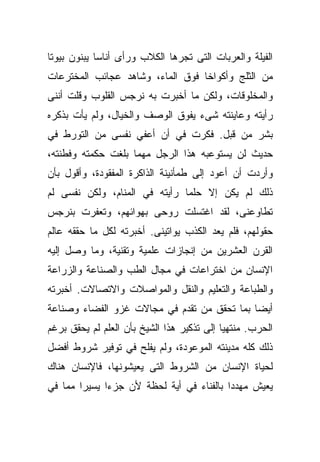 ‫ﺍﻟﻔﻴﻠﺔ ﻭﺍﻟﻌﺭﺒﺎﺕ ﺍﻟﺘﻰ ﺘﺠﺭﻫﺎ ﺍﻟﻜﻼﺏ ﻭﺭﺃﻯ ﺃﻨﺎﺴﺎ ﻴﺒﻨﻭﻥ ﺒﻴﻭﺘﺎ‬
‫ﹰ‬           ‫ﹰ‬
‫ﻤﻥ ﺍﻟﺜﻠﺞ ﻭﺃﻜﻭﺍﺨﺎ ﻓﻭﻕ ﺍﻟﻤﺎﺀ، ﻭﺸﺎﻫﺩ ﻋﺠﺎﺌﺏ ﺍﻟﻤﺨﺘﺭﻋﺎﺕ‬
                                 ‫ﹰ‬
‫ﻭﺍﻟﻤﺨﻠﻭﻗﺎﺕ، ﻭﻟﻜﻥ ﻤﺎ ﺃﺨﺒﺭﺕ ﺒﻪ ﻨﺭﺠﺱ ﺍﻟﻘﻠﻭﺏ ﻭﻗﻠﺕ ﺃﻨﻨﻰ‬
‫ﺭﺃﻴﺘﻪ ﻭﻋﺎﻴﻨﺘﻪ ﺸﻰﺀ ﻴﻔﻭﻕ ﺍﻟﻭﺼﻑ ﻭﺍﻟﺨﻴﺎل، ﻭﻟﻡ ﻴﺄﺕ ﺒﺫﻜﺭﻩ‬
‫ﺒﺸﺭ ﻤﻥ ﻗﺒل. ﻓﻜﺭﺕ ﻓﻲ ﺃﻥ ﺃﻋﻔﻲ ﻨﻔﺴﻰ ﻤﻥ ﺍﻟﺘﻭﺭﻁ ﻓﻲ‬
‫ﺤﺩﻴﺙ ﻟﻥ ﻴﺴﺘﻭﻋﺒﻪ ﻫﺫﺍ ﺍﻟﺭﺠل ﻤﻬﻤﺎ ﺒﻠﻐﺕ ﺤﻜﻤﺘﻪ ﻭﻓﻁﻨﺘﻪ،‬
‫ﻭﺃﺭﺩﺕ ﺃﻥ ﺃﻋﻭﺩ ﺇﻟﻰ ﻁﻤﺄﻨﻴﻨﺔ ﺍﻟﺫﺍﻜﺭﺓ ﺍﻟﻤﻔﻘﻭﺩﺓ، ﻭﺃﻗﻭل ﺒﺄﻥ‬
‫ﺫﻟﻙ ﻟﻡ ﻴﻜﻥ ﺇﻻ ﺤﻠﻤﺎ ﺭﺃﻴﺘﻪ ﻓﻲ ﺍﻟﻤﻨﺎﻡ، ﻭﻟﻜﻥ ﻨﻔﺴﻰ ﻟﻡ‬
                              ‫ﹰ‬
‫ﺘﻁﺎﻭﻋﻨﻰ، ﻟﻘﺩ ﺍﻏﺘﺴﻠﺕ ﺭﻭﺤﻰ ﺒﻬﻭﺍﺌﻬﻡ، ﻭﺘﻌﻔﺭﺕ ﺒﻨﺭﺠﺱ‬
‫ﺤﻘﻭﻟﻬﻡ، ﻓﻠﻡ ﻴﻌﺩ ﺍﻟﻜﺫﺏ ﻴﻭﺍﺘﻴﻨﻰ. ﺃﺨﺒﺭﺘﻪ ﻟﻜل ﻤﺎ ﺤﻘﻘﻪ ﻋﺎﻟﻡ‬
‫ﺍﻟﻘﺭﻥ ﺍﻟﻌﺸﺭﻴﻥ ﻤﻥ ﺇﻨﺠﺎﺯﺍﺕ ﻋﻠﻤﻴﺔ ﻭﺘﻘﻨﻴﺔ، ﻭﻤﺎ ﻭﺼل ﺇﻟﻴﻪ‬
‫ﺍﻹﻨﺴﺎﻥ ﻤﻥ ﺍﺨﺘﺭﺍﻋﺎﺕ ﻓﻲ ﻤﺠﺎل ﺍﻟﻁﺏ ﻭﺍﻟﺼﻨﺎﻋﺔ ﻭﺍﻟﺯﺭﺍﻋﺔ‬
‫ﻭﺍﻟﻁﺒﺎﻋﺔ ﻭﺍﻟﺘﻌﻠﻴﻡ ﻭﺍﻟﻨﻘل ﻭﺍﻟﻤﻭﺍﺼﻼﺕ ﻭﺍﻻﺘﺼﺎﻻﺕ. ﺃﺨﺒﺭﺘﻪ‬
‫ﺃﻴﻀﺎ ﺒﻤﺎ ﺘﺤﻘﻕ ﻤﻥ ﺘﻘﺩﻡ ﻓﻲ ﻤﺠﺎﻻﺕ ﻏﺯﻭ ﺍﻟﻔﻀﺎﺀ ﻭﺼﻨﺎﻋﺔ‬
                                            ‫ﹰ‬
‫ﺍﻟﺤﺭﺏ. ﻤﻨﺘﻬﻴﺎ ﺇﻟﻰ ﺘﺫﻜﻴﺭ ﻫﺫﺍ ﺍﻟﺸﻴﺦ ﺒﺄﻥ ﺍﻟﻌﻠﻡ ﻟﻡ ﻴﺤﻘﻕ ﺒﺭﻏﻡ‬
                                           ‫ﹰ‬
‫ﺫﻟﻙ ﻜﻠﻪ ﻤﺩﻴﻨﺘﻪ ﺍﻟﻤﻭﻋﻭﺩﺓ، ﻭﻟﻡ ﻴﻔﻠﺢ ﻓﻲ ﺘﻭﻓﻴﺭ ﺸﺭﻭﻁ ﺃﻓﻀل‬
‫ﻟﺤﻴﺎﺓ ﺍﻹﻨﺴﺎﻥ ﻤﻥ ﺍﻟﺸﺭﻭﻁ ﺍﻟﺘﻰ ﻴﻌﻴﺸﻭﻨﻬﺎ، ﻓﺎﻹﻨﺴﺎﻥ ﻫﻨﺎﻙ‬
‫ﻴﻌﻴﺵ ﻤﻬﺩﺩﺍ ﺒﺎﻟﻔﻨﺎﺀ ﻓﻲ ﺃﻴﺔ ﻟﺤﻅﺔ ﻷﻥ ﺠﺯﺀﺍ ﻴﺴﻴﺭﺍ ﻤﻤﺎ ﻓﻲ‬
       ‫ﹰ‬     ‫ﹰ‬                           ‫ﹰ‬
 