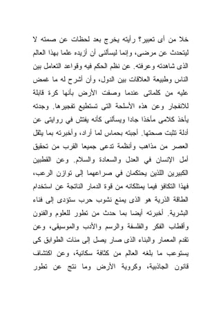 ‫ﺨﻼ ﻤﻥ ﺃﻯ ﺘﻌﺒﻴﺭ؟ ﺭﺃﻴﺘﻪ ﻴﺨﺭﺝ ﺒﻌﺩ ﻟﺤﻅﺎﺕ ﻋﻥ ﺼﻤﺘﻪ ﻻ‬
‫ﻟﻴﺘﺤﺩﺙ ﻋﻥ ﻤﺭﻀﻰ، ﻭﺇﻨﻤﺎ ﻟﻴﺴﺄﻟﻨﻰ ﺃﻥ ﺃﺯﻴﺩﻩ ﻋﻠﻤﺎ ﺒﻬﺫﺍ ﺍﻟﻌﺎﻟﻡ‬
            ‫ﹰ‬
‫ﺍﻟﺫﻯ ﺸﺎﻫﺩﺘﻪ ﻭﻋﺭﻓﺘﻪ. ﻋﻥ ﻨﻅﻡ ﺍﻟﺤﻜﻡ ﻓﻴﻪ ﻭﻗﻭﺍﻋﺩ ﺍﻟﺘﻌﺎﻤل ﺒﻴﻥ‬
‫ﺍﻟﻨﺎﺱ ﻭﻁﺒﻴﻌﺔ ﺍﻟﻌﻼﻗﺎﺕ ﺒﻴﻥ ﺍﻟﺩﻭل، ﻭﺃﻥ ﺃﺸﺭﺡ ﻟﻪ ﻤﺎ ﻏﻤﺽ‬
‫ﻋﻠﻴﻪ ﻤﻥ ﻜﻠﻤﺎﺘﻰ ﻋﻨﺩﻤﺎ ﻭﺼﻔﺕ ﺍﻷﺭﺽ ﺒﺄﻨﻬﺎ ﻜﺭﺓ ﻗﺎﺒﻠﺔ‬
‫ﻟﻼﻨﻔﺠﺎﺭ ﻭﻋﻥ ﻫﺫﻩ ﺍﻷﺴﻠﺤﺔ ﺍﻟﺘﻰ ﺘﺴﺘﻁﻴﻊ ﺘﻔﺠﻴﺭﻫﺎ. ﻭﺠﺩﺘﻪ‬
‫ﻴﺄﺨﺫ ﻜﻼﻤﻰ ﻤﺄﺨﺫﺍ ﺠﺎﺩﺍ ﻭﻴﺴﺄﻟﻨﻰ ﻜﺄﻨﻪ ﻴﻔﺘﺵ ﻓﻲ ﺭﻭﺍﻴﺘﻰ ﻋﻥ‬
                               ‫ﹰ ﹰ‬
‫ﺃﺩﻟﺔ ﺘﺜﺒﺕ ﺼﺤﺘﻬﺎ. ﺃﺠﺒﺘﻪ ﺒﺤﻤﺎﺱ ﻟﻤﺎ ﺃﺭﺍﺩ، ﻭﺃﺨﺒﺭﺘﻪ ﺒﻤﺎ ﻴﺜﻘل‬
‫ﺍﻟﻌﺼﺭ ﻤﻥ ﻤﺫﺍﻫﺏ ﻭﺃﻨﻅﻤﺔ ﺘﺩﻋﻰ ﺠﻤﻴﻌﺎ ﺍﻟﻘﺭﺏ ﻤﻥ ﺘﺤﻘﻴﻕ‬
               ‫ﹰ‬
‫ﺃﻤل ﺍﻹﻨﺴﺎﻥ ﻓﻲ ﺍﻟﻌﺩل ﻭﺍﻟﺴﻌﺎﺩﺓ ﻭﺍﻟﺴﻼﻡ. ﻭﻋﻥ ﺍﻟﻘﻁﺒﻴﻥ‬
‫ﺍﻟﻜﺒﻴﺭﻴﻥ ﺍﻟﻠﺫﻴﻥ ﻴﺤﺘﻜﻤﺎﻥ ﻓﻲ ﺼﺭﺍﻋﻬﻤﺎ ﺇﻟﻰ ﺘﻭﺍﺯﻥ ﺍﻟﺭﻋﺏ،‬
‫ﻓﻬﺫﺍ ﺍﻟﺘﻜﺎﻓﺅ ﻓﻴﻤﺎ ﻴﻤﺘﻠﻜﺎﻨﻪ ﻤﻥ ﻗﻭﺓ ﺍﻟﺩﻤﺎﺭ ﺍﻟﻨﺎﺘﺠﺔ ﻋﻥ ﺍﺴﺘﺨﺩﺍﻡ‬
‫ﺍﻟﻁﺎﻗﺔ ﺍﻟﺫﺭﻴﺔ ﻫﻭ ﺍﻟﺫﻯ ﻴﻤﻨﻊ ﻨﺸﻭﺏ ﺤﺭﺏ ﺴﺘﺅﺩﻯ ﺇﻟﻰ ﻓﻨﺎﺀ‬
‫ﺍﻟﺒﺸﺭﻴﺔ. ﺃﺨﺒﺭﺘﻪ ﺃﻴﻀﺎ ﺒﻤﺎ ﺤﺩﺙ ﻤﻥ ﺘﻁﻭﺭ ﻟﻠﻌﻠﻭﻡ ﻭﺍﻟﻔﻨﻭﻥ‬
                               ‫ﹰ‬
‫ﻭﺃﻗﻁﺎﺏ ﺍﻟﻔﻜﺭ ﻭﺍﻟﻔﻠﺴﻔﺔ ﻭﺍﻟﺭﺴﻡ ﻭﺍﻷﺩﺏ ﻭﺍﻟﻤﻭﺴﻴﻘﻰ، ﻭﻋﻥ‬
‫ﺘﻘﺩﻡ ﺍﻟﻤﻌﻤﺎﺭ ﻭﺍﻟﺒﻨﺎﺀ ﺍﻟﺫﻯ ﺼﺎﺭ ﻴﺼل ﺇﻟﻰ ﻤﺌﺎﺕ ﺍﻟﻁﻭﺍﺒﻕ ﻜﻰ‬
‫ﻴﺴﺘﻭﻋﺏ ﻤﺎ ﺒﻠﻐﻪ ﺍﻟﻌﺎﻟﻡ ﻤﻥ ﻜﺜﺎﻓﺔ ﺴﻜﺎﻨﻴﺔ، ﻭﻋﻥ ﺍﻜﺘﺸﺎﻑ‬
‫ﻗﺎﻨﻭﻥ ﺍﻟﺠﺎﺫﺒﻴﺔ، ﻭﻜﺭﻭﻴﺔ ﺍﻷﺭﺽ ﻭﻤﺎ ﻨﺘﺞ ﻋﻥ ﺘﻁﻭﺭ‬
 