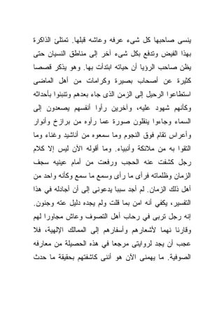 ‫ﻴﻨﺴﻰ ﺼﺎﺤﺒﻬﺎ ﻜل ﺸﻰﺀ ﻋﺭﻓﻪ ﻭﻋﺎﺸﻪ ﻗﺒﻠﻬﺎ. ﺘﻤﺘﻠﺊ ﺍﻟﺫﺍﻜﺭﺓ‬
‫ﺒﻬﺫﺍ ﺍﻟﻔﻴﺽ ﻭﺘﺩﻓﻊ ﺒﻜل ﺸﻰﺀ ﺁﺨﺭ ﺇﻟﻰ ﻤﻨﺎﻁﻕ ﺍﻟﻨﺴﻴﺎﻥ ﺤﺘﻰ‬
‫ﻴﻅﻥ ﺼﺎﺤﺏ ﺍﻟﺭﺅﻴﺎ ﺃﻥ ﺤﻴﺎﺘﻪ ﺍﺒﺘﺩﺃﺕ ﺒﻬﺎ. ﻭﻫﻭ ﻴﺫﻜﺭ ﻗﺼﺼﺎ‬
‫ﹰ‬
‫ﻜﺜﻴﺭﺓ ﻋﻥ ﺃﺼﺤﺎﺏ ﺒﺼﻴﺭﺓ ﻭﻜﺭﺍﻤﺎﺕ ﻤﻥ ﺃﻫل ﺍﻟﻤﺎﻀﻰ‬
‫ﺍﺴﺘﻁﺎﻋﻭﺍ ﺍﻟﺭﺤﻴل ﺇﻟﻰ ﺍﻟﺯﻤﻥ ﺍﻟﺫﻯ ﺠﺎﺀ ﺒﻌﺩﻫﻡ ﻭﺘﻨﺒﺌﻭﺍ ﺒﺄﺤﺩﺍﺜﻪ‬
‫ﻭﻜﺄﻨﻬﻡ ﺸﻬﻭﺩ ﻋﻠﻴﻪ، ﻭﺁﺨﺭﻴﻥ ﺭﺃﻭﺍ ﺃﻨﻔﺴﻬﻡ ﻴﺼﻌﺩﻭﻥ ﺇﻟﻰ‬
‫ﺍﻟﺴﻤﺎﺀ ﻭﺠﺎﺀﻭﺍ ﻴﻨﻘﻠﻭﻥ ﺼﻭﺭﺓ ﻋﻤﺎ ﺭﺃﻭﻩ ﻤﻥ ﺒﺭﺍﺯﺥ ﻭﺃﻨﻭﺍﺭ‬
‫ﻭﺃﻋﺭﺍﺱ ﺘﻘﺎﻡ ﻓﻭﻕ ﺍﻟﻨﺠﻭﻡ ﻭﻤﺎ ﺴﻤﻌﻭﻩ ﻤﻥ ﺃﻨﺎﺸﻴﺩ ﻭﻏﻨﺎﺀ ﻭﻤﺎ‬
‫ﺍﻟﺘﻘﻭﺍ ﺒﻪ ﻤﻥ ﻤﻼﺌﻜﺔ ﻭﺃﻨﺒﻴﺎﺀ. ﻭﻤﺎ ﺃﻗﻭﻟﻪ ﺍﻵﻥ ﻟﻴﺱ ﺇﻻ ﻜﻼﻡ‬
‫ﺭﺠل ﻜﺸﻔﺕ ﻋﻨﻪ ﺍﻟﺤﺠﺏ ﻭﺭﻓﻌﺕ ﻤﻥ ﺃﻤﺎﻡ ﻋﻴﻨﻴﻪ ﺴﺠﻑ‬
‫ﺍﻟﺯﻤﺎﻥ ﻭﻅﻠﻤﺎﺘﻪ ﻓﺭﺃﻯ ﻤﺎ ﺭﺃﻯ ﻭﺴﻤﻊ ﻤﺎ ﺴﻤﻊ ﻭﻜﺄﻨﻪ ﻭﺍﺤﺩ ﻤﻥ‬
‫ﺃﻫل ﺫﻟﻙ ﺍﻟﺯﻤﺎﻥ. ﻟﻡ ﺃﺠﺩ ﺴﺒﺒﺎ ﻴﺩﻋﻭﻨﻰ ﺇﻟﻰ ﺃﻥ ﺃﺠﺎﺩﻟﻪ ﻓﻲ ﻫﺫﺍ‬
                            ‫ﹰ‬
‫ﺍﻟﺘﻔﺴﻴﺭ، ﻴﻜﻔﻲ ﺃﻨﻪ ﺍﻤﻥ ﺒﻤﺎ ﻗﻠﺕ ﻭﻟﻡ ﻴﺠﺩﻩ ﺩﻟﻴل ﻋﺘﻪ ﻭﺠﻨﻭﻥ.‬
‫ﺇﻨﻪ ﺭﺠل ﺘﺭﺒﻰ ﻓﻲ ﺭﺤﺎﺏ ﺃﻫل ﺍﻟﺘﺼﻭﻑ ﻭﻋﺎﺵ ﻤﺠﺎﻭﺭﺍ ﻟﻬﻡ‬
    ‫ﹰ‬
‫ﻭﻗﺎﺭﺌﺎ ﻨﻬﻤﺎ ﻷﺸﻌﺎﺭﻫﻡ ﻭﺃﺴﻔﺎﺭﻫﻡ ﺇﻟﻰ ﺍﻟﻤﻤﺎﻟﻙ ﺍﻹﻟﻬﻴﺔ، ﻓﻼ‬
                                        ‫ﹰ‬    ‫ﹰ‬
‫ﻋﺠﺏ ﺃﻥ ﻴﺠﺩ ﻟﺭﻭﺍﻴﺘﻰ ﻤﺭﺠﻌﺎ ﻓﻲ ﻫﺫﻩ ﺍﻟﺤﺼﻴﻠﺔ ﻤﻥ ﻤﻌﺎﺭﻓﻪ‬
                         ‫ﹰ‬
‫ﺍﻟﺼﻭﻓﻴﺔ. ﻤﺎ ﻴﻬﻤﻨﻰ ﺍﻵﻥ ﻫﻭ ﺃﻨﻨﻰ ﻜﺎﺸﻔﺘﻬﻡ ﺒﺤﻘﻴﻘﺔ ﻤﺎ ﺤﺩﺙ‬
 