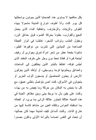 ‫ﺒﻜل ﻤﻨﺎﻓﻌﻬﺎ ﻻ ﻴﺴﺎﻭﻯ ﻋﺩﺩ ﺍﻟﻀﺤﺎﻴﺎ ﺍﻟﺫﻴﻥ ﻴﻤﻭﺘﻭﻥ ﺒﻭﺍﺴﻁﺘﻬﺎ‬
‫ﻜل ﻴﻭﻡ. ﻜﻨﺕ ﻭﺃﻨﺎ ﺃﻁﻭﻑ ﺸﻭﺍﺭﻉ ﺍﻟﻤﺩﻴﻨﺔ ﻤﺸﻤﻭﻻ ﺒﺒﻬﺎﺀ‬
‫ﺍﻟﻨﻘﻭﺵ ﻭﺍﻟﺯﻴﻨﺎﺕ ﻭﺍﻟﺯﺨﺎﺭﻑ، ﻭﺸﻔﺎﻓﻴﺔ ﺍﻟﻤﺎﺀ ﺍﻟﺫﻯ ﻴﺤﻤل‬
‫ﺍﻟﺒﺠﻊ ﻭﺍﻟﻘﻭﺍﺭﺏ، ﻤﻔﺘﻭﻨﺎ ﺒﺤﺭﻜﺔ ﺍﻟﻀﻭﺀ ﻓﻭﻕ ﺤﺩﺍﺌﻕ ﺍﻟﻭﺭﺩ‬
                            ‫ﹰ‬
‫ﻭﺤﻘﻭل ﺍﻟﻌﺸﺏ ﻭﺫﻭﺍﺌﺏ ﺍﻟﺸﺠﺭ، ﻏﺎﻁﺴﺎ ﻓﻲ ﺃﻨﻭﺍﺭ ﺍﻟﻐﺒﻁﺔ‬
                ‫ﹰ‬
‫ﺍﻟﺼﺎﻋﺩﺓ ﻤﻥ ﺍﻟﻤﻴﺎﺩﻴﻥ ﺍﻟﺘﻰ ﺘﺸﺭﺏ ﻤﻥ ﻨﻭﺍﻓﻴﺭﻫﺎ ﺍﻟﻁﻴﺭ،‬
‫ﻤﺄﺨﻭﺫﺍ ﺒﻨﻔﺤﺔ ﻋﻁﺭ ﻤﻥ ﺸﻌﺭ ﺍﻤﺭﺃﺓ ﺘﻤﺭﻕ ﺒﺠﻭﺍﺭﻯ ﺃﻭ ﺭﻓﻴﻑ‬
                                           ‫ﹰ‬
‫ﺃﺠﻨﺤﺔ ﻗﺒﺭﺓ ﺃﻭ ﻗﻁﺎﺓ ﺘﺤﻁ ﺩﻭﻥ ﻭﺠل ﻋﻠﻰ ﻁﺭﻑ ﺍﻟﻤﻘﻌﺩ ﺍﻟﺫﻯ‬
‫ﺃﺠﻠﺱ ﻓﻭﻗﻪ، ﺍﺨﺘﻠﻁ ﺒﺎﻟﺒﺸﺭ ﺍﻟﺫﻴﻥ ﻴﺨﺘﻠﻔﻭﻥ ﺇﻟﻰ ﺍﻟﺴﺎﺤﺎﺕ‬
‫ﻭﺍﻟﺤﺩﺍﺌﻕ ﻭﻴﻤﻠﺌﻭﻨﻬﺎ ﻓﺭﺤﺎ ﻭﻤﻭﺴﻴﻘﻰ، ﺃﻭ ﺃﻭﻟﺌﻙ ﺍﻟﺫﻴﻥ ﻴﻌﺯﻗﻭﻥ‬
                               ‫ﹰ‬
‫ﺍﻷﺭﺽ ﺃﻭ ﻴﺠﻨﻭﻥ ﺍﻟﻤﺤﺎﺼﻴل ﺃﻭ ﻴﻨﺴﺠﻭﻥ ﺃﺜﻭﺍﺏ ﺍﻟﺤﺭﻴﺭ ﺃﻭ‬
‫ﻴﺘﺠﻭﻟﻭﻥ ﻓﻲ ﺍﻷﺴﻭﺍﻕ، ﻜﻨﺕ ﺃﺤﺱ ﺒﺘﻭﺍﺼل ﺒﺎﻁﻨﻰ ﻋﻤﻴﻕ، ﻤﻊ‬
‫ﻜل ﻤﺎ ﻴﻨﺒﺽ ﺒﻪ ﺍﻟﻤﻜﺎﻥ ﻤﻥ ﺤﺭﻜﺔ ﻭﻤﺎ ﻴﻔﻴﺽ ﺒﻪ ﻤﻥ ﺒﻬﺎﺀ،‬
‫ﻭﻜﻨﺕ ﻋﻠﻰ ﻴﻘﻴﻥ ﺒﺄﻥ ﻤﺎ ﻴﺭﺒﻁ ﺒﻴﻨﻰ ﻭﺒﻴﻥ ﻤﻅﺎﻫﺭ ﺍﻟﺤﻴﺎﺓ ﻓﻲ‬
‫ﻫﺫﻩ ﺍﻟﻤﺩﻴﻨﺔ ﻋﻼﻗﺔ ﺘﺘﺠﺎﻭﺯ ﻋﻼﻗﺔ ﺍﻟﺭﺍﺌﻰ ﺒﻤﺎ ﻴﺭﻯ، ﺃﻭ ﺍﻨﻔﻌﺎﻟﻪ‬
‫ﺒﻤﺎ ﺘﺴﺘﻘﺒﻠﻪ ﺍﻟﺤﻭﺍﺱ ﻭﺘﺘﻠﻘﺎﻩ ﺍﻟﻌﻴﻥ ﻤﻥ ﻤﺸﺎﻫﺩ ﻗﺎﺩﻤﺔ ﺇﻟﻴﻬﺎ ﻤﻥ‬
‫ﺨﺎﺭﺝ ﺍﻟﺫﺍﺕ. ﻭﻜﻨﺕ ﺃﺘﺴﺎﺀل ﻜﻴﻑ ﻟﻤﺩﻴﻨﺔ ﻤﻬﻤﺎ ﻜﺎﻥ ﺠﻤﺎﻟﻬﺎ،‬
‫ﺃﻥ ﺘﺒﻌﺙ ﻓﻲ ﺍﻟﻨﻔﺱ ﺍﺤﺴﺎﺴﺎ ﺒﺎﻟﺒﺭﺍﺀﺓ ﺍﻷﻭﻟﻰ ﻭﺘﻜﻭﻥ ﻤﺼﺩﺭﺍ‬
‫ﹰ‬                          ‫ﹰ‬
                           ‫َ‬
 