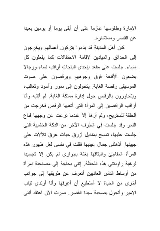 ‫ﺍﻹﻤﺎﺭﺓ ﻭﻁﻘﻭﺴﻬﺎ ﻋﺎﺯﻤﺎ ﻋﻠﻰ ﺃﻥ ﺃﺒﻘﻰ ﻴﻭﻤﺎ ﺃﻭ ﻴﻭﻤﻴﻥ ﺒﻌﻴﺩﺍ‬
‫ﹰ‬              ‫ﹰ‬                ‫ﹰ‬
                                 ‫ﻋﻥ ﺍﻟﻘﺼﺭ ﻭﻤﺴﺘﺸﺎﺭﻩ.‬
‫ﻜﺎﻥ ﺃﻫل ﺍﻟﻤﺩﻴﻨﺔ ﻗﺩ ﺒﺩﺀﻭﺍ ﻴﺘﺭﻜﻭﻥ ﺃﻋﻤﺎﻟﻬﻡ ﻭﻴﺨﺭﺠﻭﻥ‬
‫ﺇﻟﻰ ﺍﻟﺤﺩﺍﺌﻕ ﻭﺍﻟﻤﻴﺎﺩﻴﻥ ﻹﻗﺎﻤﺔ ﺍﻻﺤﺘﻔﺎﻻﺕ ﻜﻤﺎ ﻴﻔﻌﻠﻭﻥ ﻜل‬
‫ﻤﺴﺎﺀ. ﺠﻠﺴﺕ ﻋﻠﻰ ﻤﻘﻌﺩ ﺒﺈﺤﺩﻯ ﺍﻟﺒﺎﺤﺎﺕ ﺃﺭﺍﻗﺏ ﻨﺴﺎﺀ ﻭﺭﺠﺎﻻ‬
‫ﹰ‬
‫ﻴﻀﻌﻭﻥ ﺍﻷﻗﻨﻌﺔ ﻓﻭﻕ ﻭﺠﻭﻫﻬﻡ ﻭﻴﺭﻗﺼﻭﻥ ﻋﻠﻰ ﺼﻭﺕ‬
‫ﺍﻟﻤﻭﺴﻴﻘﻰ ﺭﻗﺼﺔ ﺍﻟﻐﺎﺒﺔ. ﻴﺘﺤﻭﻟﻭﻥ ﺇﻟﻰ ﻨﻤﻭﺭ ﻭﺃﺴﻭﺩ ﻭﺜﻌﺎﻟﺏ،‬
‫ﻭﻴﺘﺤﺎﻭﺭﻭﻥ ﺒﺎﻟﺭﻗﺹ ﺤﻭل ﺇﺩﺍﺭﺓ ﻤﻤﻠﻜﺔ ﺍﻟﻐﺎﺒﺔ. ﻟﻡ ﺃﻨﺘﺒﻪ ﻭﺃﻨﺎ‬
‫ﺃﺭﺍﻗﺏ ﺍﻟﺭﺍﻗﺼﻴﻥ ﺇﻟﻰ ﺍﻟﻤﺭﺃﺓ ﺍﻟﺘﻰ ﺃﺘﻌﺒﻬﺎ ﺍﻟﺭﻗﺹ ﻓﺨﺭﺠﺕ ﻤﻥ‬
‫ﺍﻟﺤﻠﻘﺔ ﻟﺘﺴﺘﺭﻴﺢ، ﻭﻟﻡ ﺃﺭﻫﺎ ﺇﻻ ﻋﻨﺩﻤﺎ ﻨﺯﻋﺕ ﻋﻥ ﻭﺠﻬﻬﺎ ﻗﻨﺎﻉ‬
‫ﺍﻟﻨﻤﺭ ﻭﻗﺩ ﺠﻠﺴﺕ ﻓﻲ ﺍﻟﻁﺭﻑ ﺍﻵﺨﺭ ﻤﻥ ﺍﻟﺩﻜﺔ ﺍﻟﺨﺸﺒﻴﺔ ﺍﻟﺘﻰ‬
‫ﺠﻠﺴﺕ ﻋﻠﻴﻬﺎ، ﺘﻤﺴﺢ ﺒﻤﻨﺩﻴل ﺃﺯﺭﻕ ﺤﺒﺎﺕ ﻋﺭﻕ ﺘﻸﻷﺕ ﻋﻠﻰ‬
‫ﺠﺒﻴﻨﻬﺎ. ﺃﺫﻫﻠﻨﻰ ﺠﻤﺎل ﻋﻴﻨﻴﻬﺎ ﻓﻘﻠﺕ ﻓﻲ ﻨﻔﺴﻰ ﻟﻌل ﻅﻬﻭﺭ ﻫﺫﻩ‬
‫ﺍﻟﻤﺭﺃﺓ ﺍﻟﻤﻔﺎﺠﺊ ﻭﺍﻨﺒﺜﺎﻗﻬﺎ ﺒﻐﺘﺔ ﺒﺠﻭﺍﺭﻯ ﻟﻡ ﻴﻜﻥ ﺇﻻ ﺘﺠﺴﻴﺩﺍ‬
‫ﹰ‬
‫ﻟﺭﻏﺒﺔ ﺭﺍﻭﺩﺘﻨﻰ ﻫﺫﻩ ﺍﻟﻠﺤﻅﺔ. ﺇﻨﻨﻰ ﺒﺤﺎﺠﺔ ﺇﻟﻰ ﻤﺼﺎﺤﺒﺔ ﺍﻤﺭﺃﺓ‬
‫ﻤﻥ ﺃﻭﺴﺎﻁ ﺍﻟﻨﺎﺱ ﺍﻟﻌﺎﺩﻴﻴﻥ ﺃﺘﻌﺭﻑ ﻋﻥ ﻁﺭﻴﻘﻬﺎ ﺇﻟﻰ ﺠﻭﺍﻨﺏ‬
‫ﺃﺨﺭﻯ ﻤﻥ ﺍﻟﺤﻴﺎﺓ ﻻ ﺃﺴﺘﻁﻴﻊ ﺃﻥ ﺃﻋﺭﻓﻬﺎ ﻭﺃﻨﺎ ﺃﺭﺘﺩﻯ ﺜﻴﺎﺏ‬
‫ﺍﻷﻤﻴﺭ ﻭﺃﺘﺠﻭل ﺒﺼﺤﺒﺔ ﺴﻴﺩﺓ ﺍﻟﻘﺼﺭ. ﺼﺭﺕ ﺍﻵﻥ ﺍﻋﺘﻘﺩ ﺃﻨﻨﻰ‬
 