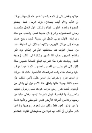 ‫ﺤﻴﺎﺘﻬﻡ ﻴﺩﻓﻌﻨﻰ ﺇﻟﻰ ﺃﻥ ﺃﺘﺠﻪ ﺒﺎﻟﺤﺩﻴﺙ ﻨﺤﻭ ﻫﺫﻩ ﺍﻟﻭﺠﻬﺔ. ﻋﺭﻓﺕ‬
‫ﺃﻥ ﺍﻷﺏ ﻭﺍﻷﻡ ﺃﻴﻀﺎ ﻴﻌﻤﻼﻥ، ﺘﺭﻙ ﺍﻟﺭﺠل ﺍﻟﻌﻤل ﺒﻤﻘﺎﻟﻊ‬
                              ‫ﹰ‬
‫ﺍﻟﺤﺠﺎﺭﺓ ﻭﺇﻋﺩﺍﺩ ﺍﻟﻁﻭﺏ ﻟﻠﺒﻨﺎﺀ ﻭﺘﺭﻜﺕ ﺍﻷﻡ ﺍﻟﻌﻤل ﺒﺎﻟﺤﺼﺎﺩ‬
‫ﻭﺠﻨﻰ ﺍﻟﻤﺤﺎﺼﻴل، ﻭﺘﻔﺭﻍ ﻜل ﻤﻨﻬﻤﺎ ﻟﻌﻤل ﻴﺘﻨﺎﺴﺏ ﻤﻊ ﺴﻨﻪ‬
‫ﻭﻫﻭﺍﻴﺎﺘﻪ، ﻓﺎﻷﺏ ﻴﺭﺒﻰ ﺍﻟﻨﺤل ﻓﻲ ﺤﺩﻴﻘﺔ ﺍﻟﺒﻴﺕ ﻭﻴﻨﺘﺞ ﻋﺴﻼ‬
‫ﹰ‬
‫ﻴﺭﺴﻠﻪ ﺇﻟﻰ ﻤﺭﺍﻜﺯ ﺍﻟﺘﻭﺯﻴﻊ، ﻭﻷﻨﻬﻤﺎ ﻴﻤﻠﻜﺎﻥ ﻓﻲ ﺍﻟﺤﺩﻴﻘﺔ ﻋﺩﺩﺍ‬
‫ﹰ‬
‫ﻤﻥ ﺃﺸﺠﺎﺭ ﺍﻟﺘﻭﺕ ﻓﻘﺩ ﺍﺴﺘﻌﻤﻠﺘﻬﺎ ﺍﻷﻡ ﻓﻲ ﺇﻁﻌﺎﻡ ﺩﻭﺩ ﺍﻟﻘﺯ‬
‫ﻭﺍﻨﺘﺎﺝ ﺍﻟﺤﺭﻴﺭ. ﻁﺎﺏ ﻟﻨﺎ ﺍﻟﺴﻬﺭ ﻭﺘﺭﻜﻭﺍ ﻟﻰ ﺃﻏﻠﺏ ﺯﺠﺎﺠﺔ‬
‫ﺍﻟﻨﺒﻴﺫ. ﻭﺠﺎﺀﺕ ﻨﺸﻭﺓ ﻫﺫﺍ ﺍﻟﺸﺭﺍﺏ ﺍﻟﺒﺎﻟﻎ ﺍﻟﺩﺴﺎﻤﺔ ﺘﻨﺴﻴﻨﻰ ﺤﺎﻟﺔ‬
‫ﺍﻟﻘﻠﻕ ﺍﻟﺘﻰ ﺃﺨﺭﺠﺘﻨﻰ ﻤﻥ ﺍﻟﻘﺼﺭ. ﺃﺤﻀﺭﺕ ﺍﻟﻔﺘﺎﺓ ﻋﻭﺩﺍ ﻋﺯﻓﺕ‬
     ‫ﹰ‬
‫ﻋﻠﻴﻪ ﻭﻏﻨﺕ ﻏﻨﺎﺀ ﻴﺸﺒﻪ ﺍﻟﻤﻭﺸﺤﺎﺕ ﺍﻷﻨﺩﻟﺴﻴﺔ. ﻜﻨﺕ ﻗﺩ ﻋﺭﻓﺕ‬
                                    ‫‪‬‬
‫ﺃﻥ ﺍﺴﻤﻬﺎ ﺒﺩﻭﺭ ﻭﺃﺨﺒﺭﺘﻬﺎ ﺒﺄﻥ ﺍﺴﻤﻰ ﺨﻠﻴل ﻷﻨﻨﻰ ﺍﺸﺘﻘﺕ ﻷﻥ‬
‫ﺃﺴﻤﻊ ﻜﺎﺌﻨﺎ ﺠﻤﻴﻼ ﻤﺜﻠﻬﺎ ﻴﻨﻁﻕ ﻫﺫﺍ ﺍﻻﺴﻡ ﻗﺒل ﺃﻥ ﻴﻨﺩﺜﺭ ﻤﻥ‬
                                    ‫ﹰ‬    ‫ﹰ‬
‫ﺍﻟﻭﺠﻭﺩ. ﻜﺎﻨﺕ ﺒﺩﻭﺭ ﻭﻫﻰ ﺘﻌﺯﻑ ﻋﻭﺩﻫﺎ ﺘﺴﺒل ﺭﻤﻭﺵ ﻋﻴﻨﻴﻬﺎ‬
‫ﻭﺘﺤﻨﻰ ﺭﺃﺴﻬﺎ ﻓﻭﻗﻪ ﻭﻗﺩ ﺘﻬﺩل ﺸﻌﺭﻫﺎ ﺍﻷﺴﻭﺩ ﻴﻐﻁﻰ ﺠﺎﻨﺒﺎ ﻤﻥ‬
   ‫ﹰ‬
‫ﻭﺠﻬﻬﺎ ﻭﺘﻼﻤﺱ ﺃﻁﺭﺍﻓﻪ ﺍﻷﺭﺽ ﻓﺘﺒﺩﻭ ﺍﻟﻤﻭﺴﻴﻘﻰ ﻭﻜﺄﻨﻬﺎ ﻗﺎﺩﻤﺔ‬
‫ﻻ ﻤﻥ ﺃﻭﺘﺎﺭ ﺍﻟﻌﻭﺩ ﻓﻘﻁ ﻭﻟﻜﻥ ﻤﻥ ﺸﻌﺭﻫﺎ ﻭﻭﺠﻬﻬﺎ ﻭﻗﻭﺍﻤﻬﺎ‬
‫ﻜﻠﻪ. ﺴﺄﻟﻭﻨﻰ ﺃﻥ ﺃﻨﺸﺩ ﻟﻬﻡ ﺸﻴﺌﺎ ﻤﻥ ﻤﺤﻔﻭﻅﺎﺘﻰ ﻓﻐﻨﻴﺕ ﺍﻟﻤﻘﺎﻁﻊ‬
                          ‫ﹰ‬
 