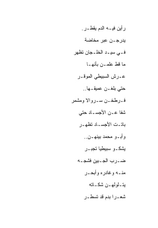 ‫ﺭﺃﻴﻥ ﻓﻴـﻪ ﺍﻟﺩﻡ ﻴﻘﻁـﺭ.‬

     ‫ﻴﺩﺭﺠـﻥ ﻋﺒﺭ ﻤﺨﺎﻀﺔ‬

‫ﻓـﻲ ﺴﻴـﺩ ﺍﻟﺨﻠـﺠﺎﻥ ﺘﻅﻬﺭ‬

     ‫ﻤﺎ ﻗﻁ ﻋﻠﻤـﻥ ﺒﺄﻨﻬـﺎ‬

  ‫ﻋـﺭﺵ ﺍﻟﺴﺒﻴﻁﻲ ﺍﻟﻤﻭﻗـﺭ‬

    ‫ﺤﺘﻲ ﺒﻠﻐـﻥ ﻋﻤﻴﻘـﻬﺎ..‬

‫ﻓـﺭﻁﺨـﻥ ﺴـﺭﻭﺍﻻ ﻭﻤﺸﻤﺭ‬

  ‫ﺸﻔﺎ ﻋـﻥ ﺍﻷﺠﺴـﺎﺩ ﺤﺘﻲ‬

  ‫ﺒﺎﺘـﺕ ﺍﻷﺠﺴـﺎﺩ ﺘﻅﻬـﺭ‬

    ‫ﻭﺃﺒـﻭ ﻤﺤﻤﺩ ﺒﻴﻨﻬـﻥ..‬

    ‫ﻴﺸﻜـﻭ ﺴﺒﻴﻁﻴﺎ ﺘﺠﺒـﺭ‬

  ‫ﻀـﺭﺏ ﺍﻟﺠـﺒﻴﻥ ﻓﺸﺠـﻪ‬

    ‫ﻤﻨـﻪ ﻭﻏﺎﺩﺭﻩ ﻭﺃﺒﺤـﺭ‬

      ‫ﻴﺘـﻠﻭﻟﻬـﻥ ﺸﻜـﺎﺘﻪ‬

    ‫ﺸﻌـﺭﺍ ﺒﺩﻡ ﻗﺩ ﺘﺴﻁـﺭ‬
 