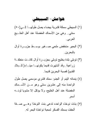 ‫‪ -‬‬
‫)١( ﺍﻟﺴﺒﻴﻁﻲ ﺴﻤﻜﺔ ﻗﺸﺭﻴﺔ ﺒﻴﻀﺎﺀ ﻴﺼل ﻁﻭﻟﻬـﺎ ﺇﻟـﻲ)٠٥(‬
‫ﺴﻨﺘﻲ.. ﻭﻫﻲ ﻤﻥ ﺍﻷﺴﻤﺎﻙ ﺍﻟﻤﻔﻀﻠﺔ ﻋﻨﺩ ﺃﻫل ﺍﻟﺨﻠـﻴﺞ‬
                                         ‫ﺍﻟﻌﺭﺒﻲ.‬

‫)٢( ﺍﻟﺒﺤﻴﺭ ﻤﻨﺨﻔﺽ ﻤﻠﺤﻲ ﺼـﻐﻴﺭ ﺒﻭﺴـﻁ ﺠﺯﻴـﺭﺓ ﺃﻭﺍل‬
                                       ‫ﺒﺎﻟﺒﺤﺭﻴﻥ.‬

‫)٣( ﺘﻭﺒﻠﻲ ﺒﻠﺩﺓ ﺒﺨﻠﻴﺞ ﺘﻭﺒﻠﻲ ﺒﺠﺯﻴـﺭﺓ ﺃﻭﺍل ﻜﺎﻨـﺕ ﻤﻨﻁﻘـﺔ‬
‫ﺯﺭﺍﻋﻴﺔ. ﻭﻗﺩ ﺃﺸﺘﻬﺭﺕ ﻗﺩﻴﻤﺎ ﻴﻜﻭﻨﻬـﺎ ﻤﻴﻨـﺎﺀ) ﻟﻠـﺒﻼﺩ‬
                      ‫ﺍﻟﻘﺩﻴﻡ( ﻗﺼﺒﺔ ﺍﻟﺒﺤﺭﻴﻥ ﻗﺩﻴﻤﺎ.‬

‫)٤( ﻴﻨﻤﺎﺘﻪ ﺍﻟﻴﻨﻡ ﺃﻭ ﺍﻟﺠﻨﻡ: ﺴﻤﻙ ﻗﺸﺭﻱ ﻤﻭﺴﻤﻲ ﻴﺼل ﻁﻭل‬
‫ﺍﻟﻭﺍﺤﺩﺓ ﻤﻨﻪ ﺇﻟﻲ ﻋﺸﺭﻴﻥ ﺴﻨﺘﻲ ﻭﻫﻭ ﻤـﻥ ﺍﻷﺴـﻤﺎﻙ‬
‫ﺍﻟﻤﻔﻀﻠﺔ ﻋﻨﺩ ﺃﻫل ﺍﻟﺨﻠﻴﺞ، ﻭﻻ ﻴﺅﻜل ﺇﻻ ﻤﺸﻭﻴﺎ ﻟﻭﻨـﻪ‬
                                            ‫ﺃﺴﻤﺭ‬

‫)٥( ﺒﻨﺎﺕ ﻨﻭﺨﺫﻩ ﺍﻟﻭﺍﺤﺩﻩ ﺘﺩﻋﻲ ﺒﻨﺕ ﺍﻟﻨﻭﺨﺫﺍ ﻭﻫـﻲ ﺼـﻔﺔ‬
        ‫ﺃﻟﺤﻘﺕ ﺒﺴﻤﻙ ﺍﻟﻔﺴﻜﺭ ﻟﻤﺤﺒﺔ ﻨﻭﺍﺨﺫﺓ ﺍﻟﺒﺤﺭ ﻟﻪ.‬
 