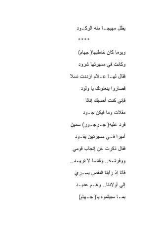 ‫ﻴﻅل ﻤﻬﻴﺠـﺎ ﻤﻨﻪ ﺍﻟﺭﻜـﻭﺩ‬

   ‫****‬

   ‫ﻭﻴﻭﻤﺎ ﻜﺎﻥ ﺨﺎﻁﺒﻬﺎ) ﺠﻬﺎﻡ(‬

   ‫ﻭﻜﺎﻨﺕ ﻓﻲ ﻤﺴﻴﺭﺘﻬﺎ ﺸﺭﻭﺩ‬

‫ﻓﻘﺎل ﻟﻬـﺎ ﻋـﻼﻡ ﺍﺯﺩﺩﺕ ﻨﺴﻼ‬

    ‫ﻓﺼﺎﺭﻭﺍ ﻴﻨﻌﺘﻭﻨﻙ ﻴﺎ ﻭﻟﻭﺩ‬

       ‫ﻓﺈﻨﻲ ﻜﻨﺕ ﺃﺤﺴﺒﻙ ﺇﻨﺎﺜﺎ‬

      ‫ﻤﻘﻼﺕ ﻭﻤﺎ ﻓﻴﻜﻥ ﺠـﻭﺩ‬

‫ﻓﺭﺩ ﻋﻠﻴﻪ) ﺠـﺭﺠـﻭﺭ( ﺴﻤﻴﻥ‬

  ‫ﺃﻤﻴﺭﺍ ﻓـﻲ ﻤﺴﻴﺭﺘﻬﻥ ﻴﻘـﻭﺩ‬

 ‫ﻓﻘﺎل ﺫﻜﺭﺕ ﻋﻥ ﺇﻨﺠﺎﺏ ﻗﻭﻤﻲ‬

‫ﻭﻭﻓﺭﺘـﻪ.. ﻭﻜﻨـﺎ ﻻ ﻨﺭﻴـﺩ..‬

  ‫ﻓﺄﻨﺎ ﺇﺫ ﺭﺃﻴﻨﺎ ﺍﻟﻨﻘﺹ ﻴﺴـﺭﻱ‬

  ‫ﺇﻟﻲ ﺃﻭﻻﺩﻨﺎ.. ﻭﻫـﻡ ﻋﺩﻴـﺩ‬

   ‫ﺒﻤـﺎ ﺴﺒﺒﺘﻤﻭﻩ ﻴﺎ) ﺠـﻬﺎﻡ(‬
 