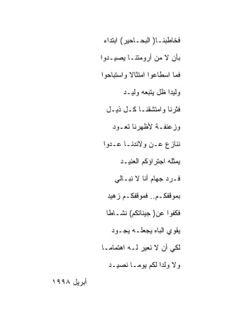 ‫ﻓﺨﺎﻁﺒﻨـﺎ) ﺍﻟﺒﺤـﺎﺤﻴﺭ( ﺍﺒﺘﺩﺍﺀ‬

             ‫ﺒﺄﻥ ﻻ ﻤﻥ ﺃﺭﻭﻤﺘﻨـﺎ ﻴﺼﻴـﺩﻭﺍ‬

             ‫ﻓﻤﺎ ﺍﺴﻁﺎﻋﻭﺍ ﺍﻤﺘﺜﺎﻻ ﻭﺍﺴﺘﺒﺎﺤﻭﺍ‬

                    ‫ﻭﻟﻴﺩﺍ ﻅل ﻴﺘﺒﻌﻪ ﻭﻟﻴـﺩ‬

              ‫ﻓﺜﺭﻨﺎ ﻭﺍﻤﺘﺸﻘﻨـﺎ ﻜـل ﺫﻴـل‬

                ‫ﻭﺯﻋﻨﻔـﺔ ﻷﻅﻬﺭﻨﺎ ﺘﻌـﻭﺩ‬

             ‫ﻨﻨﺎﺯﻉ ﻋـﻥ ﻭﻻﺌﺩﻨـﺎ ﻋـﺩﻭﺍ‬

                   ‫ﻴﻤﺜﻠﻪ ﺍﺠﺘﺭﺍﺅﻜﻡ ﺍﻟﻌﻨﻴـﺩ‬

                 ‫ﻓـﺭﺩ ﺠﻬﺎﻡ ﺃﻨﺎ ﻻ ﻨﺒـﺎﻟﻲ‬

               ‫ﺒﻤﻭﻗﻔﻜـﻡ.. ﻓﻤﻭﻗﻔﻜـﻡ ﺯﻫﻴﺩ‬

              ‫ﻓﻜﻔﻭﺍ ﻋﻥ) ﺠﻴﻨﺎﺘﻜﻡ( ﻨﺸـﺎﻁﺎ‬

                ‫ﻴﻘﻭﻱ ﺍﻟﺒﺎﻩ ﻴﺠﻌﻠـﻪ ﻴﺠـﻭﺩ‬

             ‫ﻟﻜﻲ ﺃﻥ ﻻ ﻨﻌﻴﺭ ﻟـﻪ ﺍﻫﺘﻤﺎﻤـﺎ‬

               ‫ﻭﻻ ﻭﻟﺩﺍ ﻟﻜﻡ ﻴﻭﻤـﺎ ﻨﺼﻴـﺩ‬

‫ﺃﺒﺭﻴل ٨٩٩١‬
 