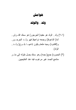 ‫‪‬‬

                  ‫‪ ..‬‬


‫)١،٢( ﻭﻟﺩ.. ﺍﻟﻭﻟﺩ ﻫﻭ ﺤﻔﻴﺩ) ﺍﻟﺠﺭﺠﻭﺭ( ﻫﻭ ﺴﻤﻙ ﺍﻟﻘـﺭﺵ..‬
‫ﺃﻤﺎ) ﺍﻟﻨﺎﻋﻭﻅ( ﻭﺠﻤﻌﻪ ﻨﻭﺍﻋﻴﻅ ﻓﻬﻭ ﻭﻟـﺩ ﺍﻟﺠﺭﺠـﻭﺭ.‬
‫ﻭ)ﺍﻟﻘﺸﻭﺩ( ﻭﺠﺒﻪ ﻁﻌﺎﻡ ﻴﻜﻭﻥ ﺇﺩﺍﻤﻬـﺎ ﺒﻠـﻭﺡ) ﻭﻟـﺩ..‬
                                        ‫ﺍﻟﻭﻟﺩ(.‬

‫)٣( ﺍﻟﺠﻤﻭﻭﻩ( ﺠﻤﻊ) ﺠﻤﻪ( ﻭﻫﻭ ﺴﻤﻙ ﻴﺼل ﻁﻭﻟﻪ ﺇﻟﻲ ﻤﺘـﺭ‬
      ‫ﻤﺩﻟﻤﺞ ﺍﻟﺠﺴﺩ ﻏﻴﺭ ﻤﺭﻏﻭﺏ ﻓﻴﻪ ﻋﻨﺩ ﺍﻟﺨﻠﻴﺠﻴﻴﻥ.‬
 