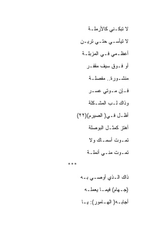 ‫ﻻ ﺘﺒﻜـﻨﻲ ﻜﺎﻷﺭﻤﻠـﺔ‬

      ‫ﻻ ﺘﻴﺄﺴـﻲ ﺤﺘـﻲ ﺘﺭﻴـﻥ‬

      ‫ﺃﻋﻅـﻤﻲ ﻓـﻲ ﺍﻟﻤﺯﺒﻠـﺔ‬

        ‫ﺃﻭ ﻓـﻭﻕ ﺴﻴﻑ ﻤﻘﻔـﺭ‬

         ‫ﻤﻨﺸـﻭﺭﺓ.. ﻤﻔﺼﻠـﺔ‬

         ‫ﻓـﺈﻥ ﻤـﻭﺘﻲ ﻋﺴـﺭ‬

         ‫ﻭﺫﺍﻙ ﻟـﺏ ﺍﻟﻤﺸـﻜﻠﺔ‬

  ‫ﺃﻅـل ﻓـﻲ) ﺍﻟﺼﻴﺭﻡ()٢٢(‬

         ‫ﺃﻫﺘﺯ ﻜﻤﺜـل ﺍﻟﺒﻭﺼﻠﺔ‬

         ‫ﺘﻤـﻭﺕ ﺃﺴﻤـﺎﻙ ﻭﻻ‬

        ‫ﺘﻤـﻭﺕ ﻤﻨـﻲ ﺃﻨﻤﻠـﺔ‬

‫***‬

      ‫ﺫﺍﻙ ﺍﻟـﺫﻱ ﺃﻭﺼـﻲ ﺒـﻪ‬

       ‫)ﺠـﻬﺎﻡ( ﻓﻴﻤـﺎ ﻴﻌﻤﻠـﻪ‬

      ‫ﺃﺠﺎﺒـﻪ) ﺍﻟﻬـﺎﻤﻭﺭ(: ﻴـﺎ‬
 