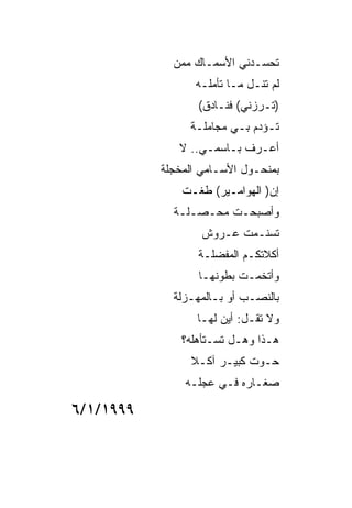 ‫ﺘﺤﺴـﺩﻨﻲ ﺍﻷﺴﻤـﺎﻙ ﻤﻤﻥ‬
                 ‫ﻟﻡ ﺘﻨـل ﻤـﺎ ﺘﺄﻤﻠـﻪ‬
                  ‫)ﺘـﺭﺯﻨﻲ( ﻓﻨـﺎﺩﻕ(‬
                ‫ﺘـﺅﺩﻡ ﺒـﻲ ﻤﺠﺎﻤﻠـﺔ‬
              ‫ﺃﻋـﺭﻑ ﺒـﺎﺴﻤـﻲ.. ﻻ‬
           ‫ﺒﻤﻨﺤـﻭل ﺍﻷﺴـﺎﻤﻲ ﺍﻟﻤﺨﺠﻠﺔ‬
               ‫ﺇﻥ) ﺍﻟﻬﻭﺍﻤـﻴﺭ( ﻁﻐـﺕ‬
             ‫ﻭﺃﺼﺒﺤـﺕ ﻤﺤـﺼـﻠـﺔ‬
                   ‫ﺘﺴﻨـﻤﺕ ﻋـﺭﻭﺵ‬
                  ‫ﺃﻜﻼﺘﻜـﻡ ﺍﻟﻤﻔﻀﻠـﺔ‬
                  ‫ﻭﺃﺘﺨﻤـﺕ ﺒﻁﻭﻨﻬـﺎ‬
             ‫ﺒﺎﻟﻨﺼـﺏ ﺃﻭ ﺒـﺎﻟﻤﻬـﺯﻟﺔ‬
                  ‫ﻭﻻ ﺘﻘـل: ﺃﻴﻥ ﻟﻬـﺎ‬
               ‫ﻫـﺫﺍ ﻭﻫـل ﺘﺴـﺘﺄﻫﻠﻪ؟‬
                ‫ﺤـﻭﺕ ﻜﺒﻴـﺭ ﺁﻜـﻼ‬
               ‫ﺼﻐـﺎﺭﻩ ﻓـﻲ ﻋﺠﻠـﻪ‬

‫٩٩٩١/١/٦‬
 