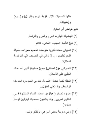 ‫ﻤﺜﻠﻬﺎ ﺍﻟﻤﺴﻤﻴﺎﺕ ﺍﻵﺘﻴـﺔ) ﺒﻘـﺎﺭﻩ( ﻭ)ﺒﺘﻴـل( ﻭ)ﺒـﻭﻡ(‬
                                      ‫ﻭ)ﺴﻨﺒﻭﻙ(.‬

                                 ‫ﺘﺎﺒﻊ ﻫﻭﺍﻤﺵ ﺃﺒﻭ ﺍﻟﺒﺎﻟﻭل‬

            ‫)٨( ﺍﻟﻬﻀﻭﻟﻪ ﺍﻟﻬﺫﺭﻩ، ﺍﻟﻬﺭﺝ ﻭﺍﻟﻤﺭﺝ ﻭﺍﻟﻘﺭﻗﻌﺔ.‬

                 ‫)٩( ﺘﺦ( ﺍﻷﺼل ﺍﻟﺴﺒﺏ، ﺍﻷﺴﺎﺱ، ﺍﻟﺩﺍﻓﻊ.‬

‫)٠١( ﺍﻟﺴﺒﻴﺘﻲ ﺴﻤﻜﺔ ﻗﺸﺭﻴﺔ ﻤﺘﻭﺴﻁﺔ ﺍﻟﺤﺠﻡ، ﺴﻤﺭﺍﺀ- ﺴﻤﻴﻜﺔ‬
‫ﺍﻟﻠﺤﻡ ﻜﺎﻟﻬﺎﻤﻭﺭ.. ﻻ ﺘﺭﻗﻲ ﻓﻲ ﺍﻟﺘﺼﻨﻴﻑ ﺇﻟﻲ ﺍﻟﻤﺭﺘﺒـﺔ‬
                                        ‫ﺍﻟﻤﻤﺘﺎﺯﺓ.‬

‫)١١( ﺍﻟﺼﻭﺍﻓﻲ ﻫﻭ) ﺍﻟﺼﺎﻓﻲ( ﺠﻤﻊ) ﺼﺎﻓﻴﺔ( ﺃﺸﻬﺭ ﺃﺴـﻤﺎﻙ‬
                             ‫ﺍﻟﺨﻠﻴﺞ ﻋﻠﻲ ﺍﻹﻁﻼﻕ.‬

‫)٢١( ﺍﻟﺒﻨﻘﻠﻪ ﻜﻠﻤﺔ ﻫﻨﺩﻴﺔ ﺍﻷﺼـل ﺘﻌﻨـﻲ ﺍﻟﺤﺠـﺭﺓ ﺍﻟﺠﻴـﺩﺓ‬
                      ‫ﺍﻟﻭﺍﺴﻌﺔ.. ﻭﻗﺩ ﺘﻌﻨﻲ ﺍﻟﻤﻨﺯل..‬

‫)٣١( ﻫﻴﻭﻭﻩ ﺘﺼﻐﻴﺭ) ﻫﻴﺎ( ﻤﻥ ﺃﺴﻤﺎﺀ ﺍﻟﻨﺴﺎﺀ ﺍﻟﻤﻨﺘﺸﺭﺓ ﻓـﻲ‬
‫ﺍﻟﺨﻠﻴﺞ ﺍﻟﻌﺭﺒﻲ.. ﻭﻗﺩ ﻴﺩﺍﻋﺒﻭﻥ ﺼﺎﺤﺒﺘﻪ ﻓﻴﻘﻭﻟﻭﻥ ﻟﻬـﺎ)‬
                                        ‫ﻫﻴﺎﻭﻴﻥ(.‬

          ‫)٤١( ﺯﺘﺘﻲ ﺩﺍﺭﺠﺔ ﺒﻤﻌﻨﻲ ﺃﺴﺭﻋﻲ، ﻭﻟﻠﺫﻜﺭ ﺯﺘﺕ.‬
 