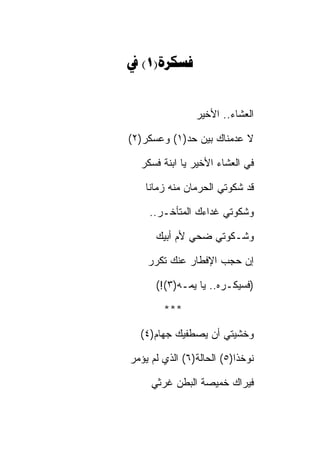 ‫‪ (1)‬‬


                ‫ﺍﻟﻌﺸﺎﺀ.. ﺍﻷﺨﻴﺭ‬

‫ﻻ ﻋﺩﻤﻨﺎﻙ ﺒﻴﻥ ﺤﺩ)١( ﻭﻋﺴﻜﺭ)٢(‬

  ‫ﻓﻲ ﺍﻟﻌﺸﺎﺀ ﺍﻷﺨﻴﺭ ﻴﺎ ﺍﺒﻨﺔ ﻓﺴﻜﺭ‬

   ‫ﻗﺩ ﺸﻜﻭﺘﻲ ﺍﻟﺤﺭﻤﺎﻥ ﻤﻨﻪ ﺯﻤﺎﻨﺎ‬

    ‫ﻭﺸﻜﻭﺘﻲ ﻏﺩﺍﺀﻙ ﺍﻟﻤﺘﺄﺨـﺭ..‬

      ‫ﻭﺸـﻜﻭﺘﻲ ﻀﺤﻲ ﻷﻡ ﺃﺒﻴﻙ‬

    ‫ﺇﻥ ﺤﺠﺏ ﺍﻹﻓﻁﺎﺭ ﻋﻨﻙ ﺘﻜﺭﺭ‬

      ‫)ﻓﺴﻴﻜـﺭﻩ.. ﻴﺎ ﻴﻤـﻪ)٣(!(‬

        ‫***‬

  ‫ﻭﺨﺸﻴﺘﻲ ﺃﻥ ﻴﺼﻁﻔﻴﻙ ﺠﻬﺎﻡ)٤(‬

‫ﻨﻭﺨﺫﺍ)٥( ﺍﻟﺤﺎﻟﺔ)٦( ﺍﻟﺫﻱ ﻟﻡ ﻴﺅﻤﺭ‬

     ‫ﻓﻴﺭﺍﻙ ﺨﻤﻴﺼﺔ ﺍﻟﺒﻁﻥ ﻏﺭﺜﻲ‬
 