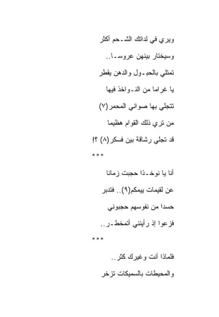 ‫ﻭﻴﺭﻱ ﻓﻲ ﻟﺩﺍﺘﻙ ﺍﻟﺸـﺤﻡ ﺃﻜﺜﺭ‬

      ‫ﻭﺴﻴﺨﺘﺎﺭ ﺒﻴﻨﻬﻥ ﻋﺭﻭﺴـﺎ..‬

  ‫ﺘﻤﺘﻠﻲ ﺒﺎﻟﺤﺒـﻭل ﻭﺍﻟﺩﻫﻥ ﻴﻘﻁﺭ‬

      ‫ﻴﺎ ﻏﺭﺍﻤﺎ ﻤﻥ ﺍﻟﻨـﻭﺍﺨﺫ ﻓﻴﻬﺎ‬

  ‫ﺘﺘﺠﻠﻲ ﺒﻬﺎ ﺼﻭﺍﻨﻲ ﺍﻟﻤﺤﻤﺭ)٧(‬

      ‫ﻤﻥ ﺘﺭﻱ ﺫﻟﻙ ﺍﻟﻘﻭﺍﻡ ﻫﻅﻴﻤﺎ‬

‫ﻗﺩ ﺘﺠﻠﻲ ﺭﺸﺎﻗﺔ ﺒﻴﻥ ﻓﺴﻜﺭ)٨( ؟!‬

‫***‬

      ‫ﺃﻨﺎ ﻴﺎ ﻨﻭﺨـﺫﺍ ﺤﺠﺒﺕ ﺯﻤﺎﻨﺎ‬

   ‫ﻋﻥ ﻟﻘﻴﻤﺎﺕ ﻴﻴﻤﻜﻡ)٩(.. ﻓﺘﺩﺒﺭ‬

      ‫ﺤﺴﺩﺍ ﻤﻥ ﻨﻔﻭﺴﻬﻡ ﺤﺠﺒﻭﻨﻲ‬

  ‫ﻓﺯﻋﻭﺍ ﺇﺫ ﺭﺃﻴﻨﻨﻲ ﺃﺘﻤﺨﻁـﺭ..‬

‫***‬

       ‫ﻓﻠﻤﺎﺫﺍ ﺃﻨﺕ ﻭﻏﻴﺭﻙ ﻜﺜﺭ..‬

  ‫ﻭﺍﻟﻤﺤﻴﻁﺎﺕ ﺒﺎﻟﺴﻤﻴﻜﺎﺕ ﺘﺯﺨﺭ‬
 