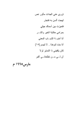 ‫ﺘﺭﻭﻱ ﻋﻨﻲ ﺍﻟﺠﺩﺍﺕ ﻤﺄﺜﻭﺭ ﻨﺹ‬

               ‫ﻟﻬﺠﺕ ﺃﻟﺴﻥ ﺒﻪ ﻓﺘﺠﺫﺭ‬

            ‫ﻓﺘﻤﻴﺯﺕ ﺒﻴﻥ ﺃﺴﻤﺎﻙ ﺠﻴﻠﻲ‬

        ‫ﺒﻤﺭﺍﻤﻲ ﺤﻜﺎﻴﺔ ﺍﻟﺨﻴﺭ ﻭﺍﻟﺸـﺭ‬

          ‫ﺃﻨﺎ ﺃﻤﻨﻴـﺔ ﺍﻟﺸﺒـﺎﺏ ﺍﻟﻤﻌﻨﻲ‬

       ‫ﺃﻨﺎ ﺒﻨﺕ ﻟﻨﻭﺨﺫﺍ.. ﻻ ﻟﺒﻴﺴﺭ)٥١(‬

           ‫ﻜﺎﻥ ﻴﻜﻔﻴﻨﻲ ﺫﺍ ﺍﻟﺘﻤﺎﻴﺯ ﻟﻭﻻ‬

       ‫ﺃﻥ ﻟـﻲ ﻤـﻥ ﺘﻁﻠﻌﺎﺘـﻲ ﺃﻜﺒﺭ‬

‫٥٩٩١‬
 