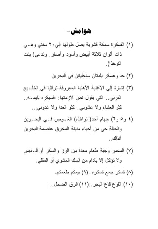 ‫‪-‬‬
‫)١( ﺍﻟﻔﺴﻜﺭﺓ ﺴﻤﻜﺔ ﻗﺸﺭﻴﺔ ﻴﺼل ﻁﻭﻟﻬﺎ ﺇﻟﻲ٠٢ ﺴﻨﺘﻲ ﻭﻫـﻲ‬
‫ﺫﺍﺕ ﺃﻟﻭﺍﻥ ﺜﻼﺜﺔ ﺃﺒﻴﺽ ﻭﺃﺴﻭﺩ ﻭﺃﺼﻔﺭ. ﻭﺘﺩﻋﻲ) ﺒﻨﺕ‬
                                        ‫ﺍﻟﻨﻭﺨﺫﺍ(.‬

             ‫)٢( ﺤﺩ ﻭﻋﺴﻜﺭ ﺒﻠﺩﺘﺎﻥ ﺴﺎﺤﻠﻴﺘﺎﻥ ﻓﻲ ﺍﻟﺒﺤﺭﻴﻥ‬

‫)٣( ﺇﺸﺎﺭﺓ ﺇﻟﻲ ﺍﻷﻏﻨﻴﺔ ﺍﻷﻫﻠﻴﺔ ﺍﻟﻤﻌﺭﻭﻓﺔ ﺘﺭﺍﺜﻴﺎ ﻓﻲ ﺍﻟﺨﻠـﻴﺞ‬
‫ﺍﻟﻌﺭﺒﻲ.. ﺍﻟﺘﻲ ﻴﻘﻭل ﻨﺹ ﻻﺯﻤﺘﻬﺎ: ﺍﻓﺴﻴﻜﺭﻩ ﻴﺎﻴﻤـﻪ..‬
   ‫ﻜﻠﻭ ﺍﻟﻌﺸﺎﺀ ﻭﻻ ﻋﺸﻭﻨﻲ.. ﻜﻠﻭ ﺍﻟﻐﺩﺍ ﻭﻻ ﻏﺩﻭﻨﻲ...‬

‫)٤ ﻭ٥ ﻭ٦( ﺠﻬﺎﻡ ﺃﺤﺩ) ﻨﻭﺍﺨﺫﻩ( ﺍﻟﻐـﻭﺹ ﻓـﻲ ﺍﻟﺒﺤـﺭﻴﻥ‬
‫ﻭﺍﻟﺤﺎﻟﺔ ﺤﻲ ﻤﻥ ﺃﺤﻴﺎﺀ ﻤﺩﻴﻨﺔ ﺍﻟﻤﺤﺭﻕ ﻋﺎﺼﻤﺔ ﺍﻟﺒﺤﺭﻴﻥ‬
                                         ‫ﺁﻨﺫﺍﻙ..‬

‫)٧( ﺍﻟﻤﺤﻤﺭ ﻭﺠﺒﺔ ﻁﻌﺎﻡ ﻤﻌﺩﺓ ﻤﻥ ﺍﻟﺭﺯ ﻭﺍﻟﺴﻜﺭ ﺃﻭ ﺍﻟـﺩﺒﺱ‬
      ‫ﻭﻻ ﺘﺅﻜل ﺇﻻ ﺒﺎﺩﺍﻡ ﻤﻥ ﺍﻟﺴﻙ ﺍﻟﻤﺸﻭﻱ ﺃﻭ ﺍﻟﻤﻘﻠﻲ.‬

               ‫)٨( ﻓﺴﻜﺭ ﺠﻤﻊ ﻓﺴﻜﺭﻩ..)٩( ﻴﻴﻤﻜﻡ ﻁﻌﻤﻜﻡ.‬

             ‫)٠١( ﺍﻟﻘﻭﻉ ﻗﺎﻉ ﺍﻟﺒﺤﺭ..)١١( ﺍﻟﺭﻕ ﺍﻟﻀﺤل..‬
 