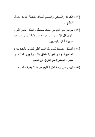 ‫)٢١( ﺍﻟﻜﻨﺎﻋﺩ ﻭﺍﻟﺼﺎﻓﻲ ﻭﺍﻟﺤﻤﺎﻡ ﺃﺴﻤﺎﻙ ﻤﻔﻀﻠﺔ ﻋﻨـﺩ ﺃﻫـل‬
                                       ‫ﺍﻟﺨﻠﻴﺞ..‬

‫)٣١( ﺤﻭﺍﻤﺭ ﺠﻭ ﺍﻟﺤﻭﺍﻤﺭ ﺴﻤﻙ ﻤﺴﺘﻁﻴل ﺍﻟﺸﻜل ﺃﺤﻤﺭ ﺍﻟﻠﻭﻥ‬
‫ﻭﻻ ﻴﺅﻜل ﺇﻻ ﻤﺸﻭﻴﺎ، ﻭﺠﻭ ﺒﻠﺩﺓ ﺴﺎﺤﻠﻴﺔ ﺸﺭﻕ ﺠﻨـﻭﺏ‬
                           ‫ﺠﺯﻴﺭﺓ ﺃﻭﺍل ﺒﺎﻟﺒﺤﺭﻴﻥ.‬

‫)٤١( ﺍﻟﻤﺴﻜﺭ ﻤﺼﻴﺩﺓ ﻟﻠﺴـﻤﻙ ﺍﻟﺴـﺎﺤﻠﻲ ﺘﺒﻨـﻲ ﺒﺎﻟﺤﺠـﺎﺭﺓ‬
‫ﺍﻟﺼﻐﻴﺭﺓ ﺠﺩﺍ ﻭﻤﻔﻌﻭﻟﻬﺎ ﻤﺘﻌﻠﻕ ﺒﺎﻟﻤﺩ ﻭﺍﻟﺠﺯﺭ ﻜﻤﺎ ﻫـﻭ‬
              ‫ﻤﻔﻌﻭل ﺍﻟﺤﻀﺭﺓ ﻤﻊ ﺍﻟﻔﺎﺭﻕ ﻓﻲ ﺍﻟﺤﺠﻡ.‬

   ‫)٥١( ﺍﻟﺒﻴﺴﺭ ﻓﻲ ﻟﻬﺠﺔ ﺃﻫل ﺍﻟﺨﻠﻴﺞ ﻫﻭ ﻤﺎ ﻻ ﻴﻌﺭﻑ ﺃﺼﻠﻪ‬
 