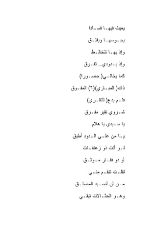 ‫ﻴﻌﻴﺙ ﻓﻴﻬـﺎ ﻓﺴـﺎﺩﺍ‬

       ‫ﻴﺠـﻭﺴﻬـﺎ ﻭﻴﻔﺘـﻕ‬

         ‫ﻭﺇﺫ ﺒﻬـﺎ ﺘﺘﺨﺎﻟـﻁ‬

      ‫ﻭﺇﺫ ﺒـﺩﻭﺩﻱ.. ﺘﻔـﺭﻕ‬

   ‫ﻜﻤﺎ ﻴﺨﺎﻟـﻲ) ﺤﻀـﻭﺭﺍ(‬

‫ﺫﺍﻙ) ﺍﻟﻤﺒـﺎﺭﻱ()٦( ﺍﻟﻤﻔـﻭﻕ‬

       ‫ﻓﻠـﻡ ﻴﺩﻉ) ﻟﻠﺘﻘـﺭﻱ(‬

      ‫ﺸـﺭﻭﻱ ﻨﻘﻴﺭ ﻤﻔـﺭﻕ‬

         ‫ﻴﺎ ﺴـﻴﺩﻱ ﻴﺎ ﻫﻼﻡ‬

‫ﻴـﺎ ﻤﻥ ﻋﻠـﻲ ﺍﻟـﺩﻭﺩ ﺃﻁﺒﻕ‬

     ‫ﻟـﻭ ﺃﻨﺕ ﺫﻭ ﺯﻋﻨﻔـﺎﺕ‬

     ‫ﺃﻭ ﺫﻭ ﻓﻘـﺎﺭ ﻤـﻭﺜـﻕ‬

        ‫ﻟﻘﻠـﺕ ﺘﻨﻘـﻡ ﻤﻨـﻲ‬

 ‫ﻤـﻥ ﺃﻥ ﺃﺼـﻴﺩ ﺍﻟﻤﺼﻠـﻕ‬

   ‫ﻭﻫـﻭ ﺍﻟﺤﺜـﺎﻻﺕ ﺘﺒﻘـﻲ‬
 