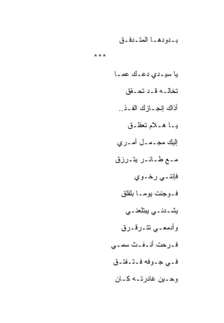 ‫ﺒـﺩﻭﺩﻫـﺎ ﺍﻟﻤﺘـﺩﻓـﻕ‬

‫***‬

      ‫ﻴﺎ ﺴﻴـﺩﻱ ﺩﻋـﻙ ﻋﻤـﺎ‬

          ‫ﺘﺨﺎﻟـﻪ ﻗـﺩ ﺘﺤـﻘﻕ‬

        ‫ﺃﺫﺍﻙ ﺇﻨﺠـﺎﺯﻙ ﺍﻟﻔـﺫ..‬

           ‫ﻴـﺎ ﻫـﻼﻡ ﺘﻌﻔﻠـﻕ‬

       ‫ﺇﻟﻴﻙ ﻤﺠـﻤـل ﺃﻤـﺭﻱ‬

       ‫ﻤـﻊ ﻁـﺎﺌـﺭ ﻴﺘـﺭﺯﻕ‬

             ‫ﻓﺈﻨﻨـﻲ ﺭﺨـﻭﻱ‬

        ‫ﻓـﻭﺠﺌﺕ ﻴﻭﻤـﺎ ﺒﻠﻘﻠﻕ‬

          ‫ﻴﺸـﺩﻨـﻲ ﻴﺒﺘﻠﻌﻨـﻲ‬

        ‫ﻭﺃﺩﻤﻌـﻲ ﺘﺘـﺭﻗـﺭﻕ‬

      ‫ﻓـﺭﺤﺕ ﺃﻨـﻔـﺙ ﺴﻤـﻲ‬

      ‫ﻓـﻲ ﺠـﻭﻓﻪ ﻓـﺘـﻔﺘـﻕ‬

       ‫ﻭﺤـﻴﻥ ﻏﺎﺩﺭﺘـﻪ ﻜـﺎﻥ‬
 