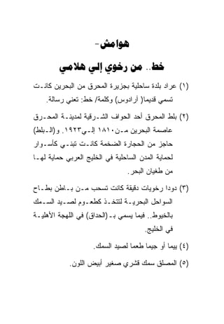 ‫‪-‬‬

         ‫‪    ..‬‬
‫)١( ﻋﺭﺍﺩ ﺒﻠﺩﺓ ﺴﺎﺤﻠﻴﺔ ﺒﺠﺯﻴﺭﺓ ﺍﻟﻤﺤﺭﻕ ﻤﻥ ﺍﻟﺒﺤﺭﻴﻥ ﻜﺎﻨـﺕ‬
    ‫ﺘﺴﻤﻲ ﻗﺩﻴﻤﺎ) ﺁﺭﺍﺩﻭﺱ( ﻭﻜﻠﻤﺔ/ ﺨﻁ: ﺘﻌﻨﻲ ﺭﺴﺎﻟﺔ.‬

‫)٢( ﺒﻠﻁ ﺍﻟﻤﺤﺭﻕ ﺃﺤﺩ ﺍﻟﺤﻭﺍﻑ ﺍﻟﺸـﺭﻗﻴﺔ ﻟﻤﺩﻴﻨـﺔ ﺍﻟﻤﺤـﺭﻕ‬
‫ﻋﺎﺼﻤﺔ ﺍﻟﺒﺤﺭﻴﻥ ﻤـﻥ٠١٨١ ﺇﻟـﻲ٣٢٩١. ﻭ)ﺍﻟـﺒﻠﻁ(‬
‫ﺤﺎﺠﺯ ﻤﻥ ﺍﻟﺤﺠﺎﺭﺓ ﺍﻟﻀﺨﻤﺔ ﻜﺎﻨـﺕ ﺘﺒﻨـﻲ ﻜﺄﺴـﻭﺍﺭ‬
‫ﻟﺤﻤﺎﻴﺔ ﺍﻟﻤﺩﻥ ﺍﻟﺴﺎﺤﻠﻴﺔ ﻓﻲ ﺍﻟﺨﻠﻴﺞ ﺍﻟﻌﺭﺒﻲ ﺤﻤﺎﻴﺔ ﻟﻬـﺎ‬
                                 ‫ﻤﻥ ﻁﻐﻴﺎﻥ ﺍﻟﺒﺤﺭ.‬

‫)٣( ﺩﻭﺩﺍ ﺭﺨﻭﻴﺎﺕ ﺩﻗﻴﻘﺔ ﻜﺎﻨﺕ ﺘﺴﺤﺏ ﻤـﻥ ﺒـﺎﻁﻥ ﺒﻁـﺎﺡ‬
‫ﺍﻟﺴﻭﺍﺤل ﺍﻟﺒﺤﺭﻴـﺔ ﻟﺘﺘﺨـﺫ ﻜﻁﻌـﻭﻡ ﻟﺼـﻴﺩ ﺍﻟﺴـﻤﻙ‬
‫ﺒﺎﻟﺨﻴﻭﻁ.. ﻓﻴﻤﺎ ﻴﺴﻤﻲ ﺒـ)ﺍﻟﺤﺩﺍﻕ( ﻓﻲ ﺍﻟﻠﻬﺠﺔ ﺍﻷﻫﻠﻴـﺔ‬
                                       ‫ﻓﻲ ﺍﻟﺨﻠﻴﺞ.‬

                     ‫)٤( ﻴﻴﻤﺎ ﺃﻭ ﺠﻴﻤﺎ ﻁﻌﻤﺎ ﻟﺼﻴﺩ ﺍﻟﺴﻤﻙ.‬

            ‫)٥( ﺍﻟﻤﺼﻠﻕ ﺴﻤﻙ ﻗﺸﺭﻱ ﺼﻐﻴﺭ ﺃﺒﻴﺽ ﺍﻟﻠﻭﻥ.‬
 