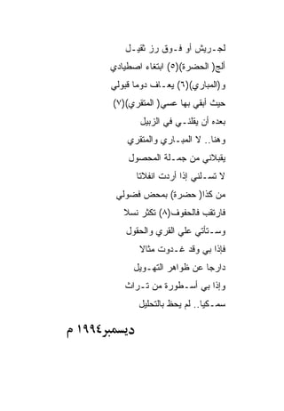 ‫ﻟﺠـﺭﻴﺵ ﺃﻭ ﻓـﻭﻕ ﺭﺯ ﺜﻘﻴـل‬
       ‫ﺃﻟﺞ) ﺍﻟﺤﻀﺭﺓ()٥( ﺍﺒﺘﻐﺎﺀ ﺍﺼﻁﻴﺎﺩﻱ‬
       ‫ﻭ)ﺍﻟﻤﺒﺎﺭﻱ()٦( ﻴﻌـﺎﻑ ﺩﻭﻤﺎ ﻗﺒﻭﻟﻲ‬
       ‫ﺤﻴﺙ ﺃﺒﻘﻲ ﺒﻬﺎ ﻋﺴﻲ) ﺍﻟﻤﺘﻘﺭﻱ()٧(‬
              ‫ﺒﻌﺩﻩ ﺃﻥ ﻴﻘﻠﻨـﻲ ﻓﻲ ﺍﻟﺯﺒﻴل‬
           ‫ﻭﻫﻨﺎ.. ﻻ ﺍﻟﻤﺒـﺎﺭﻱ ﻭﺍﻟﻤﺘﻘﺭﻱ‬
           ‫ﻴﻘﺒﻼﻨﻲ ﻤﻥ ﺠﻤـﻠﺔ ﺍﻟﻤﺤﺼﻭل‬
             ‫ﻻ ﺘﺴـﻠﻨﻲ ﺇﺫﺍ ﺃﺭﺩﺕ ﺍﻨﻔﻼﺘﺎ‬
        ‫ﻤﻥ ﻜﺫﺍ) ﺤﻀﺭﺓ( ﺒﻤﺤﺽ ﻓﻀﻭﻟﻲ‬
          ‫ﻓﺎﺭﺘﻘﺏ ﻓﺎﻟﺤﻔﻭﻑ)٨( ﺘﻜﺜﺭ ﻨﺴﻼ‬
           ‫ﻭﺴـﺘﺄﺘﻲ ﻋﻠﻲ ﺍﻟﻘﺭﻱ ﻭﺍﻟﺤﻘﻭل‬
              ‫ﻓﺈﺫﺍ ﺒﻲ ﻭﻗﺩ ﻏـﺩﻭﺕ ﻤﺜﺎﻻ‬
             ‫ﺩﺍﺭﺠﺎ ﻋﻥ ﻅﻭﺍﻫﺭ ﺍﻟﺘﻬـﻭﻴل‬
          ‫ﻭﺇﺫﺍ ﺒﻲ ﺃﺴـﻁﻭﺭﺓ ﻤﻥ ﺘـﺭﺍﺙ‬
              ‫ﺴﻤـﻜﻴﺎ.. ﻟﻡ ﻴﺤﻅ ﺒﺎﻟﺘﺤﻠﻴل‬

‫٤٩٩١‬
 