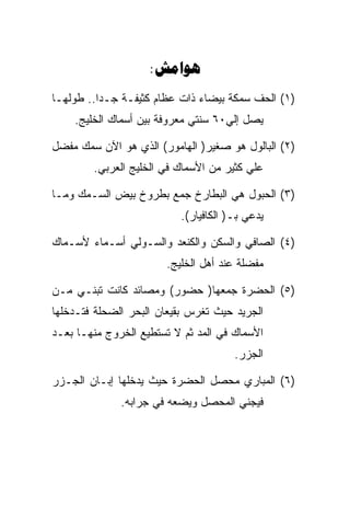 ‫‪:‬‬
‫)١( ﺍﻟﺤﻑ ﺴﻤﻜﺔ ﺒﻴﻀﺎﺀ ﺫﺍﺕ ﻋﻅﺎﻡ ﻜﺜﻴﻔـﺔ ﺠـﺩﺍ.. ﻁﻭﻟﻬـﺎ‬
    ‫ﻴﺼل ﺇﻟﻲ٠٦ ﺴﻨﺘﻲ ﻤﻌﺭﻭﻓﺔ ﺒﻴﻥ ﺃﺴﻤﺎﻙ ﺍﻟﺨﻠﻴﺞ.‬

‫)٢( ﺍﻟﺒﺎﻟﻭل ﻫﻭ ﺼﻐﻴﺭ) ﺍﻟﻬﺎﻤﻭﺭ( ﺍﻟﺫﻱ ﻫﻭ ﺍﻵﻥ ﺴﻤﻙ ﻤﻔﻀل‬
        ‫ﻋﻠﻲ ﻜﺜﻴﺭ ﻤﻥ ﺍﻷﺴﻤﺎﻙ ﻓﻲ ﺍﻟﺨﻠﻴﺞ ﺍﻟﻌﺭﺒﻲ.‬

‫)٣( ﺍﻟﺤﺒﻭل ﻫﻲ ﺍﻟﺒﻁﺎﺭﺥ ﺠﻤﻊ ﺒﻁﺭﻭﺥ ﺒﻴﺽ ﺍﻟﺴـﻤﻙ ﻭﻤـﺎ‬
                          ‫ﻴﺩﻋﻲ ﺒـ) ﺍﻟﻜﺎﻓﻴﺎﺭ(.‬

‫)٤( ﺍﻟﺼﺎﻓﻲ ﻭﺍﻟﺴﻜﻥ ﻭﺍﻟﻜﻨﻌﺩ ﻭﺍﻟﺴـﻭﻟﻲ ﺃﺴـﻤﺎﺀ ﻷﺴـﻤﺎﻙ‬
                       ‫ﻤﻔﻀﻠﺔ ﻋﻨﺩ ﺃﻫل ﺍﻟﺨﻠﻴﺞ.‬

‫)٥( ﺍﻟﺤﻀﺭﺓ ﺠﻤﻌﻬﺎ) ﺤﻀﻭﺭ( ﻭﻤﺼﺎﺌﺩ ﻜﺎﻨﺕ ﺘﺒﻨـﻲ ﻤـﻥ‬
‫ﺍﻟﺠﺭﻴﺩ ﺤﻴﺙ ﺘﻐﺭﺱ ﺒﻘﻴﻌﺎﻥ ﺍﻟﺒﺤﺭ ﺍﻟﻀﺤﻠﺔ ﻓﺘـﺩﺨﻠﻬﺎ‬
‫ﺍﻷﺴﻤﺎﻙ ﻓﻲ ﺍﻟﻤﺩ ﺜﻡ ﻻ ﺘﺴﺘﻁﻴﻊ ﺍﻟﺨﺭﻭﺝ ﻤﻨﻬـﺎ ﺒﻌـﺩ‬
                                      ‫ﺍﻟﺠﺯﺭ.‬

‫)٦( ﺍﻟﻤﺒﺎﺭﻱ ﻤﺤﺼل ﺍﻟﺤﻀﺭﺓ ﺤﻴﺙ ﻴﺩﺨﻠﻬﺎ ﺇﺒـﺎﻥ ﺍﻟﺠـﺯﺭ‬
              ‫ﻓﻴﺠﻨﻲ ﺍﻟﻤﺤﺼل ﻭﻴﻀﻌﻪ ﻓﻲ ﺠﺭﺍﺒﻪ.‬
 