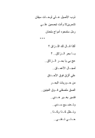 ‫ﺫﻭﺏ ﺍﻷﺼﻴل ﻋـﻠﻲ ﻟﻭﺤـﺎﺕ ﺴﻴﻘﺎﻥ‬

   ‫ﺘﺸﻤﺭﻴﻥ!! ﻭﺃﻨﺕ ﺘﺒﺼﻤﻴﻥ ﻋﻠـﻲ‬

         ‫ﺭﻤل ﺴﺘﻤﺤﻭﻩ ﺃﻤﻭﺍﺝ ﺒﺘﺤﻨﺎﻥ‬

   ‫***‬

           ‫ﺃﻜﺫﺍ ﻗـﺎل ﻟﻙ ﺍﻟﻠـﺯﺍﻕ ؟‬

             ‫ﻴـﺎ ﺒﺤﺭ ﺍﻟـﺯﻻﻕ.. ؟‬

      ‫ﻋﺞ ﺒﻲ ﻴﺎ ﺒﺤـﺭ ﺍﻟـﺯﻻﻕ..‬

              ‫ﻟﻤﺠـﺎل ﺍﻷﻋﻤـﺎﻕ..‬

          ‫ﻋﻠﻲ ﺃﻟﺯﻕ ﻓﻭﻕ ﺍﻷﺤـﺩﺍﻕ‬

            ‫ﻤﻥ ﺤـﻭﺭﻴﺎﺕ ﺍﻟﺒﺤـﺭ‬

   ‫ﺍﻟﺼﻕ ﻤﻠﺼﻘﺘﻲ ﻓـﻭﻕ ﺍﻟﻌﻴﻨﻴﻥ..‬

            ‫ﻓﺘﺴﻴﺭ ﺒﻐـﻴﺭ ﻫـﺩﻱ..‬

              ‫ﻭﺘـﻀـﻴﻊ ﺴـﺩﻱ..‬

            ‫ﻭﺘـﻅل ﻜـﺫﺍ ﻭﻜـﺫﺍ..‬

               ‫ﺤـﺘـﻲ ﺘـﻔﻨـﻲ..‬
 
