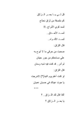 ‫ﻗل ﻟـﻲ ﻴـﺎ ﺒﺤـﺭ ﺍﻟـﺯﻻﻕ‬

        ‫ﻜﻡ ﻤﻠﺼﻘﺔ ﻤﻥ ﻟﺯﺍﻕ ﻨﺤﺘﺎﺝ‬

           ‫ﻟﻨﺴﺩ ﻜﻭﻱ ﺍﻷﺒﺭﺍﺝ..!!‬

              ‫ﻟﻨﺴـﺩ ﺍﻷﺤـﺩﺍﻕ..‬

               ‫ﻟﻨﺴـﺩ ﺍﻷﻓـﻭﺍﻩ..‬

                     ‫ﻗﺎل ﺍﻟﻠﺯﺍﻕ:‬

  ‫ﺼﺤﺒﺕ ﻤﻥ ﺤﺭﻗﻲ ﻤﺎ ﻻ ﺃﺒﻭﺡ ﺒﻪ‬

    ‫ﻋﻠﻲ ﻤﺴﺎﻤﻌﻜﻡ ﻤﻥ ﺠﻭﺭ ﺤﻴﺘﺎﻥ‬

  ‫ﻟﻡ ﺃﺩﺭ.. ﻗﺩ ﻜﻨﺕ ﻓﻴﻪ ﺸﺒﻪ ﻭﺴﻨﺎﻥ‬

                     ‫ﻗﺎل ﺍﻟﻠﺯﺍﻕ:‬

‫ﻟﻭ ﻜﻨﺕ ﺃﻋﻠﻡ ﻴﻭﻡ ﺍﻟﻨﺒﺫ)٣( ﻻﻨﺩﺭﺠﺕ‬

  ‫ﻴﺎ ﺤﻭﺕ ﻋﻴﻨﺎﻙ ﻓﻲ ﺤﺴﺒﺎﻥ ﻋﻤﻴﺎﻥ‬

  ‫***‬

         ‫ﺃﻜﺫﺍ ﻗﺎل ﻟﻙ ﺍﻟﻠـﺯﺍﻕ.. ؟‬

             ‫ﻴﺎ ﺒﺤـﺭ ﺍﻟـﺯﻻﻕ ؟‬
 