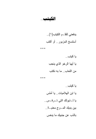 ‫‪..‬‬


      ‫ﻴﺩﻓﻌﻨﻲ ﻟﻠﻘﻠـﻡ ﺍﻟﻜﻴﺘﺏ)١(..‬

      ‫ﺃﺴﺘﻨﺴﺦ ﺍﻟﻤﺯﺒﻭﺭ.. ﺃﻭ ﺃﻜﺘﺏ‬

‫***‬

                      ‫ﻴﺎ ﻜﻴﺘﺏ..‬

        ‫ﻴﺎ ﺃﻴﻬﺎ ﺍﻟﺭﺨﻭ ﺍﻟﺫﻱ ﻴﻨﺠﺏ‬

        ‫ﻤﻥ ﺍﻟﻠﻌﺎﺏ.. ﻤﺎ ﺒﻪ ﻨﻜﺘﺏ‬

‫***‬

                      ‫ﻴﺎ ﻜﻴﺘﺏ..‬

      ‫ﻴﺎ ﺍﺒﻥ ﺍﻟﻬﻼﻤﻴﺎﺕ.. ﻴﺎ ﺃﻤﻠﺱ‬

  ‫ﻴﺎ ﻟـﺫﻴﻭﻟﻙ ﺍﻟﺘﻲ ﺘـﺭﻓـﺱ..‬

  ‫ﺒﻴﻥ ﻴﺩﻴﻙ ﺍﻟﻤـﻭﺝ ﻤﻌﻨﻴـﺔ..‬

      ‫ﺒﺎﻟﺫﺏ ﻋﻥ ﺠﻨﺒﻴﻙ ﻤﺎ ﻴﻨﺨﺱ‬
 